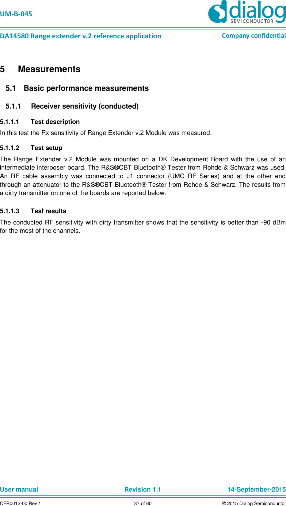   UM-B-045  DA14580 Range extender v.2 reference application Company confidential User manual   Revision 1.1 14-September-2015 CFR0012-00 Rev 1 37 of 60 © 2015 Dialog Semiconductor 5  Measurements   Basic performance measurements 5.1  Receiver sensitivity (conducted) 5.1.15.1.1.1  Test description In this test the Rx sensitivity of Range Extender v.2 Module was measured.  5.1.1.2  Test setup The  Range  Extender  v.2  Module  was  mounted  on  a  DK  Development  Board  with  the  use  of  an intermediate interposer board. The R&amp;S®CBT Bluetooth® Tester from Rohde &amp; Schwarz was used. An  RF  cable  assembly  was  connected  to  J1  connector  (UMC  RF  Series)  and  at  the  other  end through an attenuator to the R&amp;S®CBT Bluetooth® Tester from Rohde &amp; Schwarz. The results from a dirty transmitter on one of the boards are reported below.  5.1.1.3  Test results The conducted RF sensitivity with dirty transmitter shows that the sensitivity is better than  -90 dBm for the most of the channels.    