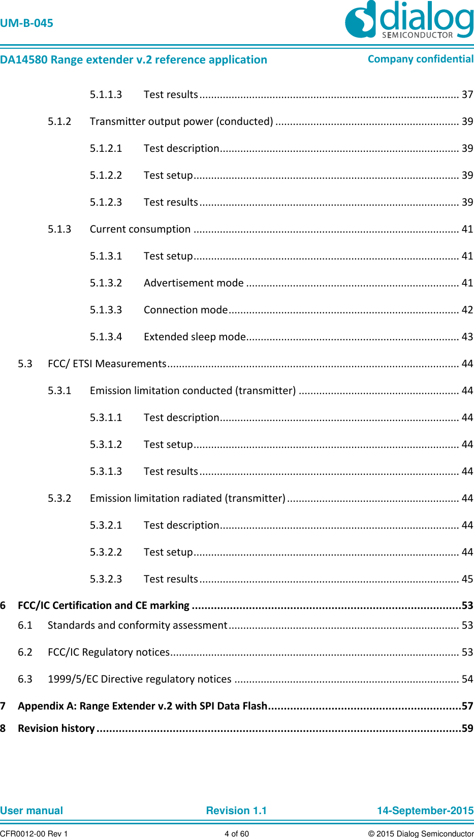   UM-B-045  DA14580 Range extender v.2 reference application Company confidential User manual   Revision 1.1 14-September-2015 CFR0012-00 Rev 1 4 of 60 © 2015 Dialog Semiconductor 5.1.1.3  Test results ......................................................................................... 37  Transmitter output power (conducted) ............................................................... 39 5.1.25.1.2.1  Test description .................................................................................. 39 5.1.2.2  Test setup ........................................................................................... 39 5.1.2.3  Test results ......................................................................................... 39   Current consumption ........................................................................................... 41 5.1.35.1.3.1  Test setup ........................................................................................... 41 5.1.3.2  Advertisement mode ......................................................................... 41 5.1.3.3  Connection mode ............................................................................... 42 5.1.3.4  Extended sleep mode ......................................................................... 43   FCC/ ETSI Measurements .................................................................................................... 44 5.3  Emission limitation conducted (transmitter) ....................................................... 44 5.3.15.3.1.1  Test description .................................................................................. 44 5.3.1.2  Test setup ........................................................................................... 44 5.3.1.3  Test results ......................................................................................... 44   Emission limitation radiated (transmitter) ........................................................... 44 5.3.25.3.2.1  Test description .................................................................................. 44 5.3.2.2  Test setup ........................................................................................... 44 5.3.2.3  Test results ......................................................................................... 45 6  FCC/IC Certification and CE marking .....................................................................................53   Standards and conformity assessment ............................................................................... 53 6.1  FCC/IC Regulatory notices ................................................................................................... 53 6.2  1999/5/EC Directive regulatory notices ............................................................................. 54 6.37  Appendix A: Range Extender v.2 with SPI Data Flash .............................................................57 8  Revision history ...................................................................................................................59     