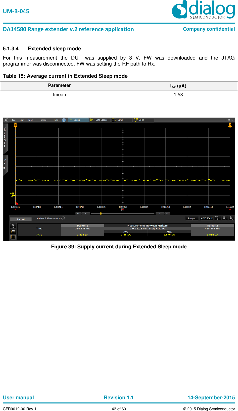   UM-B-045  DA14580 Range extender v.2 reference application Company confidential User manual   Revision 1.1 14-September-2015 CFR0012-00 Rev 1 43 of 60 © 2015 Dialog Semiconductor 5.1.3.4  Extended sleep mode  For  this  measurement  the  DUT  was  supplied  by  3  V.  FW  was  downloaded  and  the  JTAG programmer was disconnected. FW was setting the RF path to Rx. Table 15: Average current in Extended Sleep mode Parameter IAV (A) Imean 1.58   Figure 39: Supply current during Extended Sleep mode    