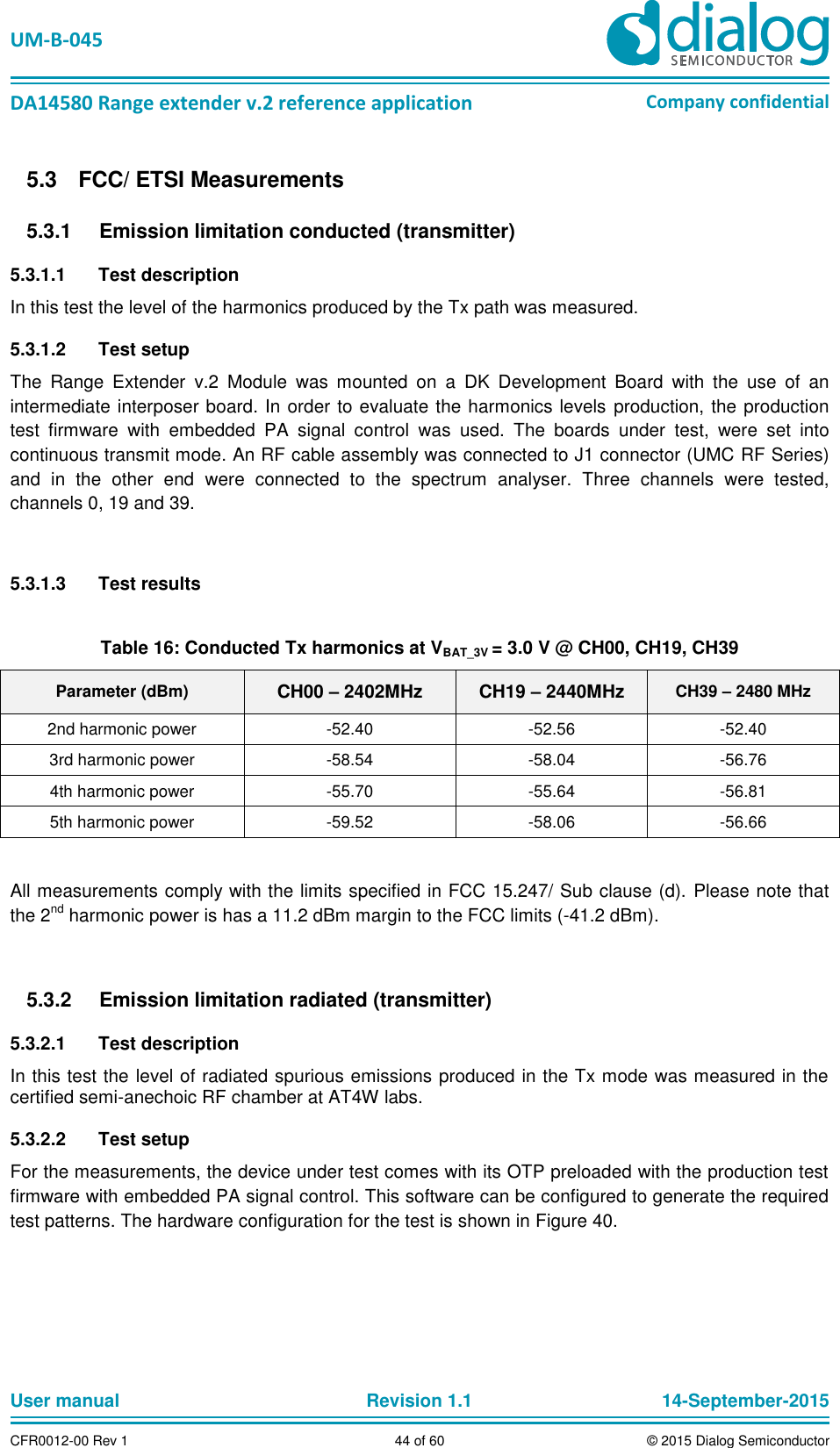   UM-B-045  DA14580 Range extender v.2 reference application Company confidential User manual   Revision 1.1 14-September-2015 CFR0012-00 Rev 1 44 of 60 © 2015 Dialog Semiconductor   FCC/ ETSI Measurements 5.3  Emission limitation conducted (transmitter) 5.3.15.3.1.1  Test description In this test the level of the harmonics produced by the Tx path was measured.  5.3.1.2  Test setup The  Range  Extender  v.2  Module  was  mounted  on  a  DK  Development  Board  with  the  use  of  an intermediate interposer board. In order to evaluate the harmonics levels production, the production test  firmware  with  embedded  PA  signal  control  was  used.  The  boards  under  test,  were  set  into continuous transmit mode. An RF cable assembly was connected to J1 connector (UMC RF Series) and  in  the  other  end  were  connected  to  the  spectrum  analyser.  Three  channels  were  tested, channels 0, 19 and 39.  5.3.1.3  Test results  Table 16: Conducted Tx harmonics at VBAT_3V = 3.0 V @ CH00, CH19, CH39 Parameter (dBm) CH00 – 2402MHz CH19 – 2440MHz CH39 – 2480 MHz 2nd harmonic power -52.40 -52.56 -52.40 3rd harmonic power -58.54 -58.04 -56.76 4th harmonic power -55.70 -55.64 -56.81 5th harmonic power -59.52 -58.06 -56.66  All measurements comply with the limits specified in FCC 15.247/ Sub clause (d).  Please note that the 2nd harmonic power is has a 11.2 dBm margin to the FCC limits (-41.2 dBm).     Emission limitation radiated (transmitter) 5.3.25.3.2.1  Test description In this test the level of radiated spurious emissions produced in the Tx mode was measured in the certified semi-anechoic RF chamber at AT4W labs. 5.3.2.2  Test setup For the measurements, the device under test comes with its OTP preloaded with the production test firmware with embedded PA signal control. This software can be configured to generate the required test patterns. The hardware configuration for the test is shown in Figure 40. 