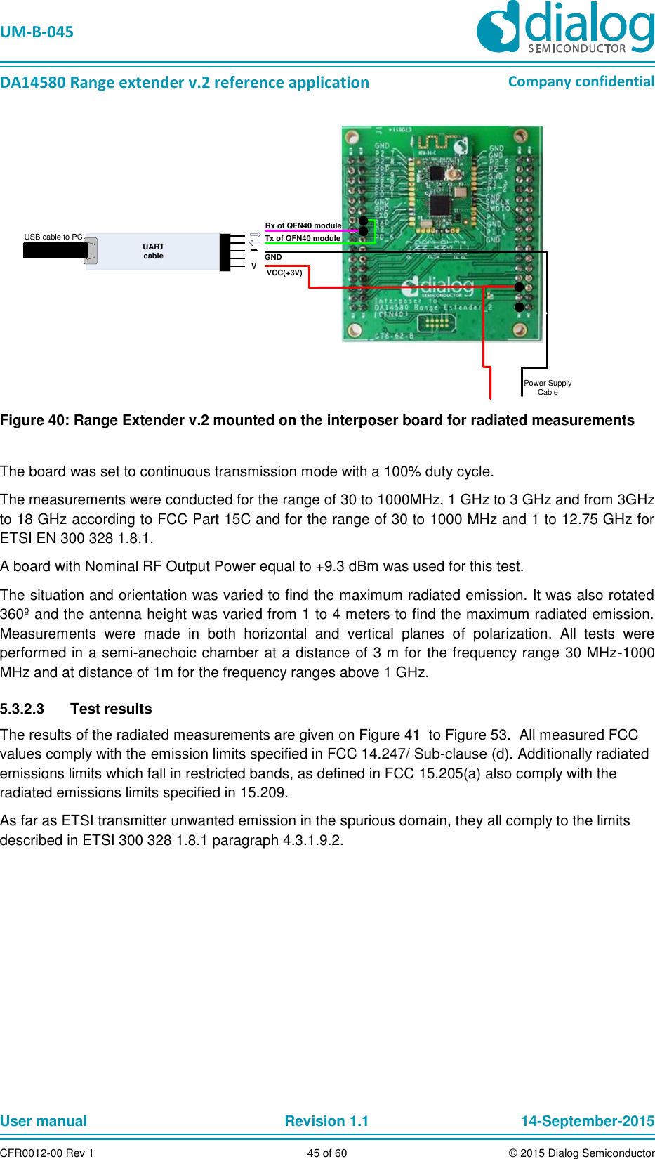   UM-B-045  DA14580 Range extender v.2 reference application Company confidential User manual   Revision 1.1 14-September-2015 CFR0012-00 Rev 1 45 of 60 © 2015 Dialog Semiconductor Rx of QFN40 moduleGNDVCC(+3V)Power Supply CableUART cableTx of QFN40 moduleVUSB cable to PC Figure 40: Range Extender v.2 mounted on the interposer board for radiated measurements  The board was set to continuous transmission mode with a 100% duty cycle. The measurements were conducted for the range of 30 to 1000MHz, 1 GHz to 3 GHz and from 3GHz to 18 GHz according to FCC Part 15C and for the range of 30 to 1000 MHz and 1 to 12.75 GHz for ETSI EN 300 328 1.8.1.  A board with Nominal RF Output Power equal to +9.3 dBm was used for this test. The situation and orientation was varied to find the maximum radiated emission. It was also rotated 360º and the antenna height was varied from 1 to 4 meters to find the maximum radiated emission. Measurements  were  made  in  both  horizontal  and  vertical  planes  of  polarization.  All  tests  were performed in a semi-anechoic chamber at a distance of 3 m for the frequency range 30 MHz-1000 MHz and at distance of 1m for the frequency ranges above 1 GHz. 5.3.2.3  Test results The results of the radiated measurements are given on Figure 41  to Figure 53.  All measured FCC values comply with the emission limits specified in FCC 14.247/ Sub-clause (d). Additionally radiated emissions limits which fall in restricted bands, as defined in FCC 15.205(a) also comply with the radiated emissions limits specified in 15.209.  As far as ETSI transmitter unwanted emission in the spurious domain, they all comply to the limits described in ETSI 300 328 1.8.1 paragraph 4.3.1.9.2.    