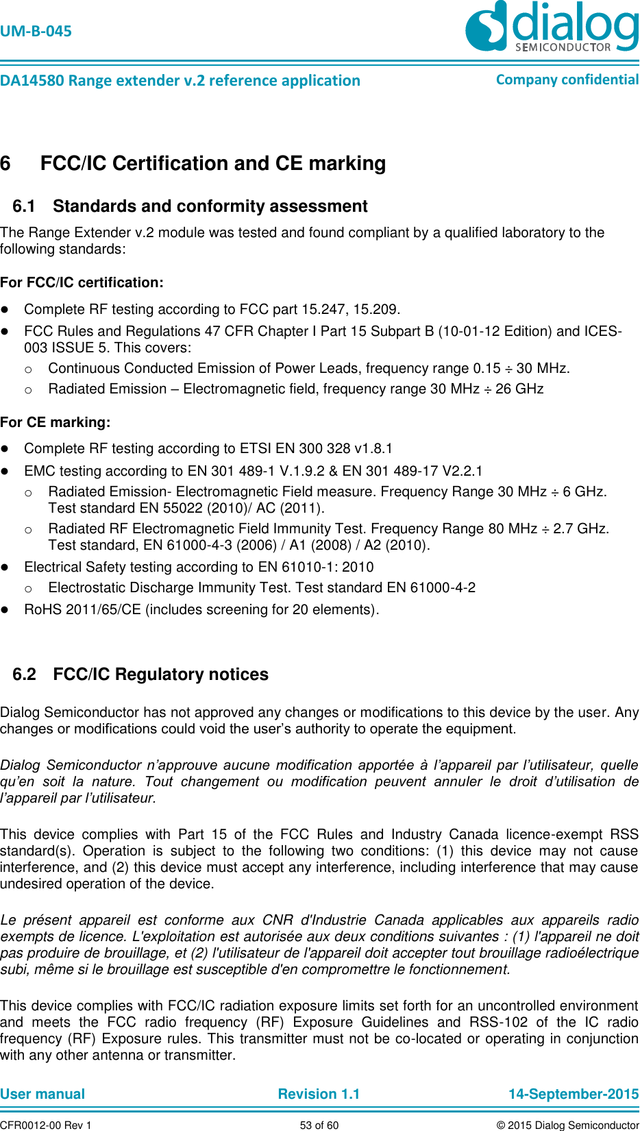   UM-B-045  DA14580 Range extender v.2 reference application Company confidential User manual   Revision 1.1 14-September-2015 CFR0012-00 Rev 1 53 of 60 © 2015 Dialog Semiconductor 6  FCC/IC Certification and CE marking   Standards and conformity assessment 6.1The Range Extender v.2 module was tested and found compliant by a qualified laboratory to the following standards: For FCC/IC certification: ● Complete RF testing according to FCC part 15.247, 15.209. ● FCC Rules and Regulations 47 CFR Chapter I Part 15 Subpart B (10-01-12 Edition) and ICES-003 ISSUE 5. This covers: o  Continuous Conducted Emission of Power Leads, frequency range 0.15 ÷ 30 MHz. o  Radiated Emission – Electromagnetic field, frequency range 30 MHz ÷ 26 GHz  For CE marking: ● Complete RF testing according to ETSI EN 300 328 v1.8.1 ● EMC testing according to EN 301 489-1 V.1.9.2 &amp; EN 301 489-17 V2.2.1  o  Radiated Emission- Electromagnetic Field measure. Frequency Range 30 MHz ÷ 6 GHz. Test standard EN 55022 (2010)/ AC (2011). o  Radiated RF Electromagnetic Field Immunity Test. Frequency Range 80 MHz ÷ 2.7 GHz. Test standard, EN 61000-4-3 (2006) / A1 (2008) / A2 (2010). ● Electrical Safety testing according to EN 61010-1: 2010 o  Electrostatic Discharge Immunity Test. Test standard EN 61000-4-2 ● RoHS 2011/65/CE (includes screening for 20 elements).    FCC/IC Regulatory notices 6.2Dialog Semiconductor has not approved any changes or modifications to this device by the user. Any changes or modifications could void the user’s authority to operate the equipment. Dialog  Semiconductor  n’approuve  aucune  modification  apportée  à  l’appareil  par  l’utilisateur,  quelle qu’en  soit  la  nature.  Tout  changement  ou  modification  peuvent  annuler  le  droit  d’utilisation  de l’appareil par l’utilisateur. This  device  complies  with  Part  15  of  the  FCC  Rules  and  Industry  Canada  licence-exempt  RSS standard(s).  Operation  is  subject  to  the  following  two  conditions:  (1)  this  device  may  not  cause interference, and (2) this device must accept any interference, including interference that may cause undesired operation of the device. Le  présent  appareil  est  conforme  aux  CNR  d&apos;Industrie  Canada  applicables  aux  appareils  radio exempts de licence. L&apos;exploitation est autorisée aux deux conditions suivantes : (1) l&apos;appareil ne doit pas produire de brouillage, et (2) l&apos;utilisateur de l&apos;appareil doit accepter tout brouillage radioélectrique subi, même si le brouillage est susceptible d&apos;en compromettre le fonctionnement. This device complies with FCC/IC radiation exposure limits set forth for an uncontrolled environment and  meets  the  FCC  radio  frequency  (RF)  Exposure  Guidelines  and  RSS-102  of  the  IC  radio frequency (RF) Exposure rules. This transmitter must not be co-located or operating in conjunction with any other antenna or transmitter. 