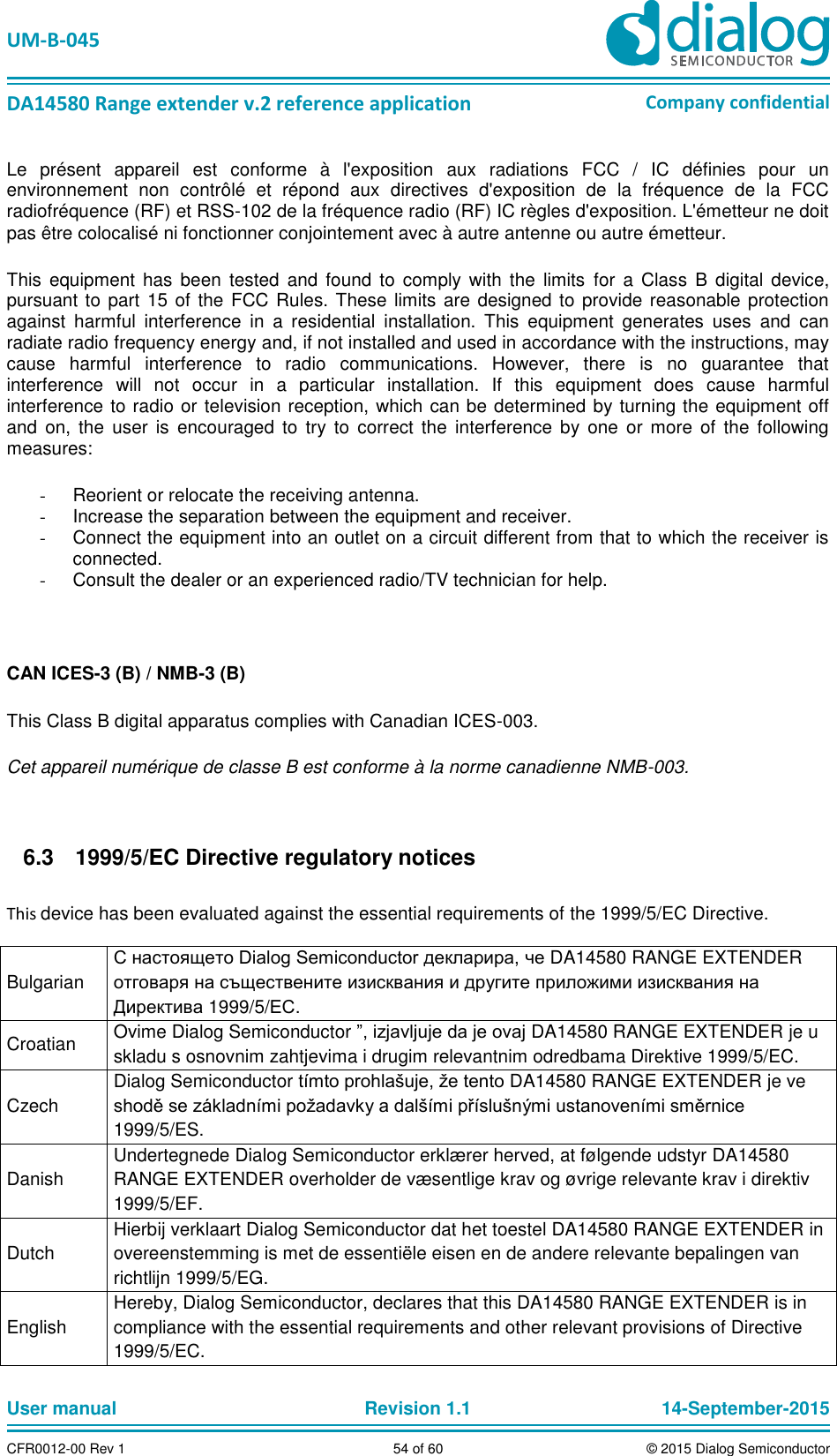   UM-B-045  DA14580 Range extender v.2 reference application Company confidential User manual   Revision 1.1 14-September-2015 CFR0012-00 Rev 1 54 of 60 © 2015 Dialog Semiconductor Le  présent  appareil  est  conforme  à  l&apos;exposition  aux  radiations  FCC  /  IC  définies  pour  un environnement  non  contrôlé  et  répond  aux  directives  d&apos;exposition  de  la  fréquence  de  la  FCC radiofréquence (RF) et RSS-102 de la fréquence radio (RF) IC règles d&apos;exposition. L&apos;émetteur ne doit pas être colocalisé ni fonctionner conjointement avec à autre antenne ou autre émetteur. This  equipment  has  been  tested  and  found  to comply with  the  limits  for  a  Class  B  digital  device, pursuant to part  15 of the FCC Rules. These limits are designed to provide reasonable protection against  harmful  interference  in  a  residential  installation.  This  equipment  generates  uses  and  can radiate radio frequency energy and, if not installed and used in accordance with the instructions, may cause  harmful  interference  to  radio  communications.  However,  there  is  no  guarantee  that interference  will  not  occur  in  a  particular  installation.  If  this  equipment  does  cause  harmful interference to radio or television reception, which can be determined by turning the equipment off and  on,  the  user  is  encouraged  to  try  to correct  the  interference  by  one  or more  of  the following measures: -  Reorient or relocate the receiving antenna. -  Increase the separation between the equipment and receiver.  -  Connect the equipment into an outlet on a circuit different from that to which the receiver is connected.  -  Consult the dealer or an experienced radio/TV technician for help.  CAN ICES-3 (B) / NMB-3 (B) This Class B digital apparatus complies with Canadian ICES-003. Cet appareil numérique de classe B est conforme à la norme canadienne NMB-003.    1999/5/EC Directive regulatory notices 6.3 This device has been evaluated against the essential requirements of the 1999/5/EC Directive.  Bulgarian С настоящето Dialog Semiconductor декларира, че DA14580 RANGE EXTENDER отговаря на съществените изисквания и другите приложими изисквания на Директива 1999/5/ЕС. Croatian Ovime Dialog Semiconductor ”, izjavljuje da je ovaj DA14580 RANGE EXTENDER je u skladu s osnovnim zahtjevima i drugim relevantnim odredbama Direktive 1999/5/EC. Czech Dialog Semiconductor tímto prohlašuje, že tento DA14580 RANGE EXTENDER je ve shodě se základními požadavky a dalšími příslušnými ustanoveními směrnice 1999/5/ES. Danish Undertegnede Dialog Semiconductor erklærer herved, at følgende udstyr DA14580 RANGE EXTENDER overholder de væsentlige krav og øvrige relevante krav i direktiv 1999/5/EF. Dutch Hierbij verklaart Dialog Semiconductor dat het toestel DA14580 RANGE EXTENDER in overeenstemming is met de essentiële eisen en de andere relevante bepalingen van richtlijn 1999/5/EG. English Hereby, Dialog Semiconductor, declares that this DA14580 RANGE EXTENDER is in compliance with the essential requirements and other relevant provisions of Directive 1999/5/EC. 