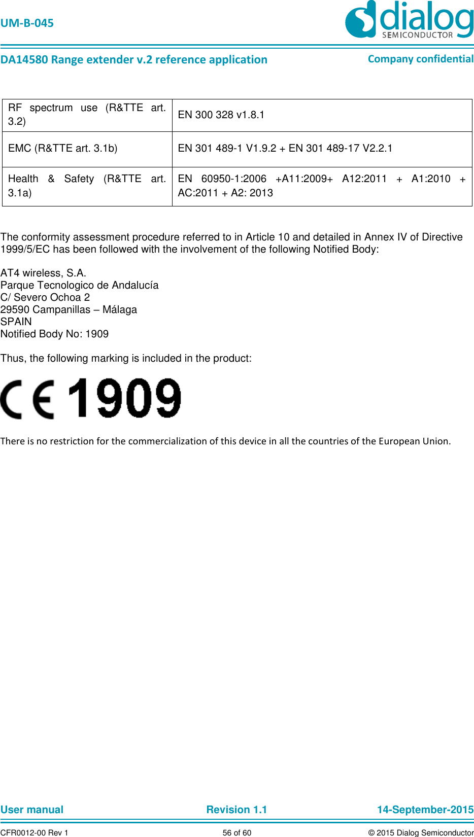   UM-B-045  DA14580 Range extender v.2 reference application Company confidential User manual   Revision 1.1 14-September-2015 CFR0012-00 Rev 1 56 of 60 © 2015 Dialog Semiconductor  RF  spectrum  use  (R&amp;TTE  art. 3.2) EN 300 328 v1.8.1 EMC (R&amp;TTE art. 3.1b) EN 301 489-1 V1.9.2 + EN 301 489-17 V2.2.1 Health  &amp;  Safety  (R&amp;TTE  art. 3.1a) EN  60950-1:2006  +A11:2009+  A12:2011  +  A1:2010  + AC:2011 + A2: 2013   The conformity assessment procedure referred to in Article 10 and detailed in Annex IV of Directive 1999/5/EC has been followed with the involvement of the following Notified Body:  AT4 wireless, S.A. Parque Tecnologico de Andalucía C/ Severo Ochoa 2 29590 Campanillas – Málaga SPAIN Notified Body No: 1909  Thus, the following marking is included in the product:    There is no restriction for the commercialization of this device in all the countries of the European Union.      