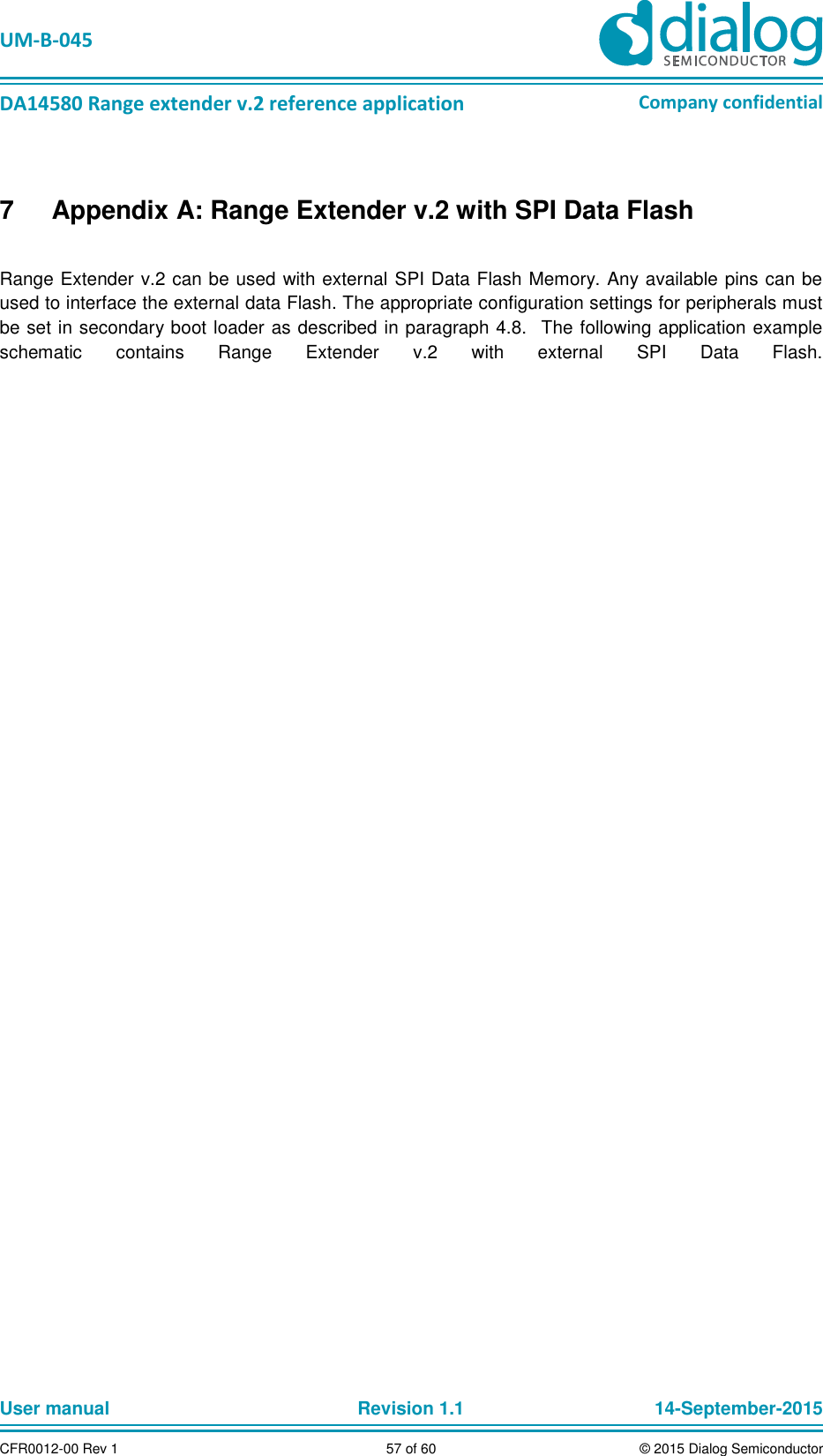   UM-B-045  DA14580 Range extender v.2 reference application Company confidential User manual   Revision 1.1 14-September-2015 CFR0012-00 Rev 1 57 of 60 © 2015 Dialog Semiconductor 7  Appendix A: Range Extender v.2 with SPI Data Flash  Range Extender v.2 can be used with external SPI Data Flash Memory. Any available pins can be used to interface the external data Flash. The appropriate configuration settings for peripherals must be set in secondary boot loader as described in paragraph 4.8.   The following application example schematic  contains  Range  Extender  v.2  with  external  SPI  Data  Flash.