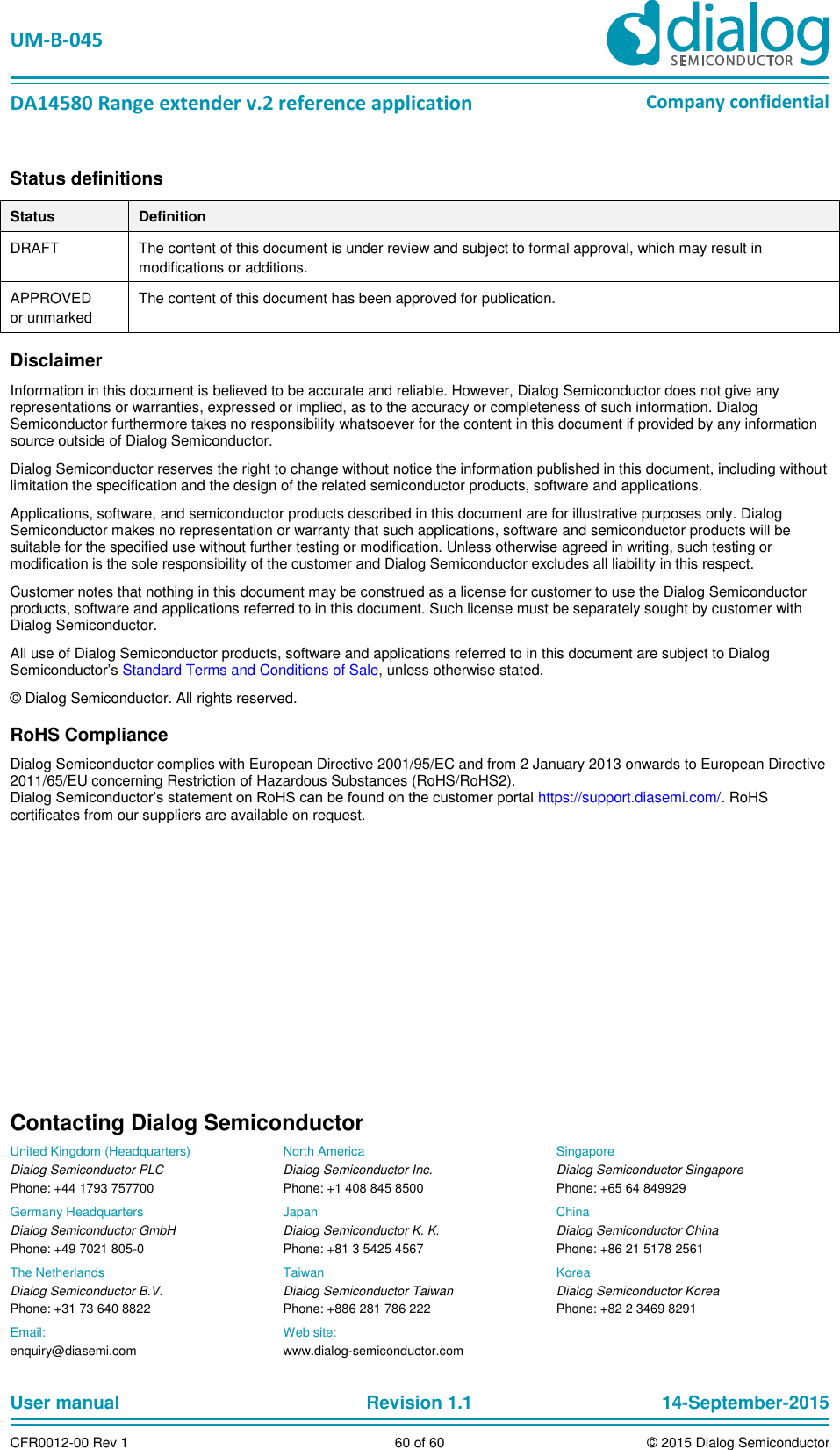   UM-B-045  DA14580 Range extender v.2 reference application Company confidential User manual   Revision 1.1 14-September-2015 CFR0012-00 Rev 1 60 of 60 © 2015 Dialog Semiconductor Status definitions Status Definition DRAFT The content of this document is under review and subject to formal approval, which may result in modifications or additions.  APPROVED or unmarked The content of this document has been approved for publication.  Disclaimer Information in this document is believed to be accurate and reliable. However, Dialog Semiconductor does not give any representations or warranties, expressed or implied, as to the accuracy or completeness of such information. Dialog Semiconductor furthermore takes no responsibility whatsoever for the content in this document if provided by any information source outside of Dialog Semiconductor. Dialog Semiconductor reserves the right to change without notice the information published in this document, including without limitation the specification and the design of the related semiconductor products, software and applications.  Applications, software, and semiconductor products described in this document are for illustrative purposes only. Dialog Semiconductor makes no representation or warranty that such applications, software and semiconductor products will be suitable for the specified use without further testing or modification. Unless otherwise agreed in writing, such testing or modification is the sole responsibility of the customer and Dialog Semiconductor excludes all liability in this respect.  Customer notes that nothing in this document may be construed as a license for customer to use the Dialog Semiconductor products, software and applications referred to in this document. Such license must be separately sought by customer with Dialog Semiconductor. All use of Dialog Semiconductor products, software and applications referred to in this document are subject to Dialog Semiconductor’s Standard Terms and Conditions of Sale, unless otherwise stated. © Dialog Semiconductor. All rights reserved. RoHS Compliance Dialog Semiconductor complies with European Directive 2001/95/EC and from 2 January 2013 onwards to European Directive 2011/65/EU concerning Restriction of Hazardous Substances (RoHS/RoHS2).  Dialog Semiconductor’s statement on RoHS can be found on the customer portal https://support.diasemi.com/. RoHS certificates from our suppliers are available on request.    Contacting Dialog Semiconductor United Kingdom (Headquarters) Dialog Semiconductor PLC Phone: +44 1793 757700 Germany Headquarters Dialog Semiconductor GmbH Phone: +49 7021 805-0 The Netherlands Dialog Semiconductor B.V. Phone: +31 73 640 8822 North America Dialog Semiconductor Inc. Phone: +1 408 845 8500 Japan Dialog Semiconductor K. K. Phone: +81 3 5425 4567 Taiwan Dialog Semiconductor Taiwan Phone: +886 281 786 222 Singapore Dialog Semiconductor Singapore Phone: +65 64 849929 China Dialog Semiconductor China Phone: +86 21 5178 2561 Korea Dialog Semiconductor Korea Phone: +82 2 3469 8291 Email:  enquiry@diasemi.com Web site:  www.dialog-semiconductor.com  