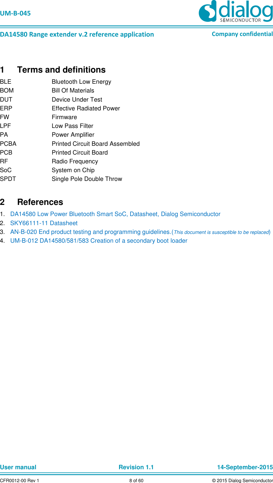   UM-B-045  DA14580 Range extender v.2 reference application Company confidential User manual   Revision 1.1 14-September-2015 CFR0012-00 Rev 1 8 of 60 © 2015 Dialog Semiconductor 1  Terms and definitions BLE  Bluetooth Low Energy BOM  Bill Of Materials DUT  Device Under Test ERP  Effective Radiated Power FW  Firmware LPF  Low Pass Filter PA  Power Amplifier PCBA  Printed Circuit Board Assembled PCB  Printed Circuit Board RF  Radio Frequency SoC  System on Chip SPDT  Single Pole Double Throw 2  References 1. DA14580 Low Power Bluetooth Smart SoC, Datasheet, Dialog Semiconductor  2. SKY66111-11 Datasheet 3. AN-B-020 End product testing and programming guidelines.(This document is susceptible to be replaced) 4. UM-B-012 DA14580/581/583 Creation of a secondary boot loader    