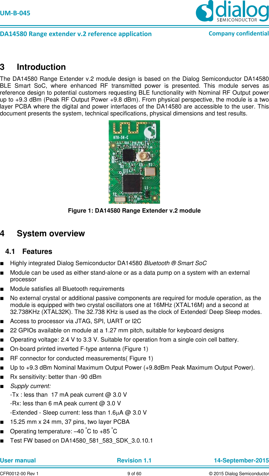   UM-B-045  DA14580 Range extender v.2 reference application Company confidential User manual   Revision 1.1 14-September-2015 CFR0012-00 Rev 1 9 of 60 © 2015 Dialog Semiconductor 3  Introduction The DA14580 Range Extender v.2 module design is based on the Dialog Semiconductor DA14580 BLE  Smart  SoC,  where  enhanced  RF  transmitted  power  is  presented.  This  module  serves  as reference design to potential customers requesting BLE functionality with Nominal RF Output power up to +9.3 dBm (Peak RF Output Power +9.8 dBm). From physical perspective, the module is a two layer PCBA where the digital and power interfaces of the DA14580 are accessible to the user. This document presents the system, technical specifications, physical dimensions and test results.  Figure 1: DA14580 Range Extender v.2 module 4  System overview   Features 4.1■ Highly integrated Dialog Semiconductor DA14580 Bluetooth ® Smart SoC ■ Module can be used as either stand-alone or as a data pump on a system with an external processor ■ Module satisfies all Bluetooth requirements ■ No external crystal or additional passive components are required for module operation, as the module is equipped with two crystal oscillators one at 16MHz (XTAL16M) and a second at 32.738KHz (XTAL32K). The 32.738 KHz is used as the clock of Extended/ Deep Sleep modes.  ■ Access to processor via JTAG, SPI, UART or I2C ■ 22 GPIOs available on module at a 1.27 mm pitch, suitable for keyboard designs ■ Operating voltage: 2.4 V to 3.3 V. Suitable for operation from a single coin cell battery. ■ On-board printed inverted F-type antenna (Figure 1) ■ RF connector for conducted measurements( Figure 1) ■ Up to +9.3 dBm Nominal Maximum Output Power (+9.8dBm Peak Maximum Output Power). ■ Rx sensitivity: better than -90 dBm  ■ Supply current: -Tx : less than  17 mA peak current @ 3.0 V  -Rx: less than 6 mA peak current @ 3.0 V  -Extended - Sleep current: less than 1.6A @ 3.0 V ■ 15.25 mm x 24 mm, 37 pins, two layer PCBA ■ Operating temperature: –40 ºC to +85 ºC ■ Test FW based on DA14580_581_583_SDK_3.0.10.1  