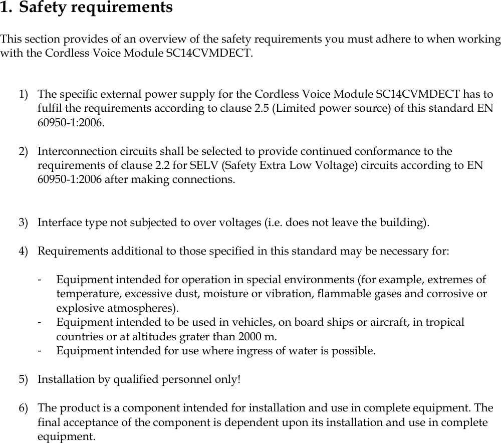 1. Safety requirements  This section provides of an overview of the safety requirements you must adhere to when working with the Cordless Voice Module SC14CVMDECT.   1) The specific external power supply for the Cordless Voice Module SC14CVMDECT has to fulfil the requirements according to clause 2.5 (Limited power source) of this standard EN 60950-1:2006.  2) Interconnection circuits shall be selected to provide continued conformance to the requirements of clause 2.2 for SELV (Safety Extra Low Voltage) circuits according to EN 60950-1:2006 after making connections.   3) Interface type not subjected to over voltages (i.e. does not leave the building).  4) Requirements additional to those specified in this standard may be necessary for:  -  Equipment intended for operation in special environments (for example, extremes of temperature, excessive dust, moisture or vibration, flammable gases and corrosive or explosive atmospheres). -  Equipment intended to be used in vehicles, on board ships or aircraft, in tropical countries or at altitudes grater than 2000 m. -  Equipment intended for use where ingress of water is possible.  5) Installation by qualified personnel only!  6) The product is a component intended for installation and use in complete equipment. The final acceptance of the component is dependent upon its installation and use in complete equipment.  