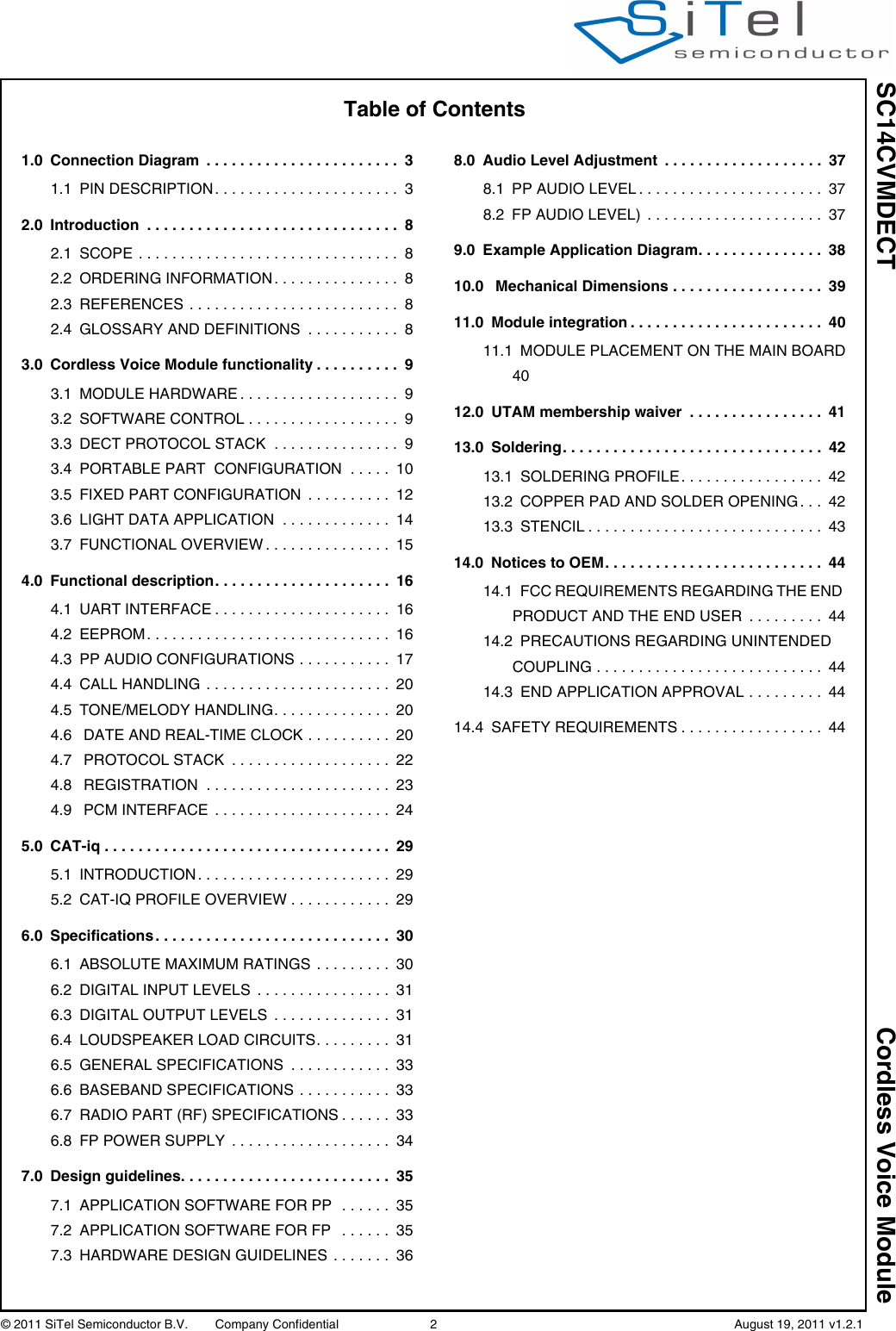 SC14CVMDECT Cordless Voice Module© 2011 SiTel Semiconductor B.V.  Company Confidential 2   August 19, 2011 v1.2.1Table of Contents1.0 Connection Diagram  . . . . . . . . . . . . . . . . . . . . . . .  31.1 PIN DESCRIPTION . . . . . . . . . . . . . . . . . . . . . .  32.0 Introduction  . . . . . . . . . . . . . . . . . . . . . . . . . . . . . .  82.1 SCOPE . . . . . . . . . . . . . . . . . . . . . . . . . . . . . . .  82.2 ORDERING INFORMATION . . . . . . . . . . . . . . .  82.3 REFERENCES . . . . . . . . . . . . . . . . . . . . . . . . .  82.4 GLOSSARY AND DEFINITIONS  . . . . . . . . . . .  83.0 Cordless Voice Module functionality . . . . . . . . . .  93.1 MODULE HARDWARE . . . . . . . . . . . . . . . . . . .  93.2 SOFTWARE CONTROL . . . . . . . . . . . . . . . . . .  93.3 DECT PROTOCOL STACK  . . . . . . . . . . . . . . .  93.4 PORTABLE PART  CONFIGURATION  . . . . .  103.5 FIXED PART CONFIGURATION  . . . . . . . . . .  123.6 LIGHT DATA APPLICATION  . . . . . . . . . . . . .  143.7 FUNCTIONAL OVERVIEW . . . . . . . . . . . . . . .  154.0 Functional description. . . . . . . . . . . . . . . . . . . . .  164.1 UART INTERFACE . . . . . . . . . . . . . . . . . . . . .  164.2 EEPROM. . . . . . . . . . . . . . . . . . . . . . . . . . . . .  164.3 PP AUDIO CONFIGURATIONS . . . . . . . . . . .  174.4 CALL HANDLING . . . . . . . . . . . . . . . . . . . . . .  204.5 TONE/MELODY HANDLING. . . . . . . . . . . . . .  204.6 DATE AND REAL-TIME CLOCK . . . . . . . . . .  204.7 PROTOCOL STACK  . . . . . . . . . . . . . . . . . . .  224.8 REGISTRATION  . . . . . . . . . . . . . . . . . . . . . .  234.9 PCM INTERFACE  . . . . . . . . . . . . . . . . . . . . .  245.0 CAT-iq . . . . . . . . . . . . . . . . . . . . . . . . . . . . . . . . . .  295.1 INTRODUCTION . . . . . . . . . . . . . . . . . . . . . . .  295.2 CAT-IQ PROFILE OVERVIEW . . . . . . . . . . . .  296.0 Specifications . . . . . . . . . . . . . . . . . . . . . . . . . . . .  306.1 ABSOLUTE MAXIMUM RATINGS . . . . . . . . .  306.2 DIGITAL INPUT LEVELS  . . . . . . . . . . . . . . . .  316.3 DIGITAL OUTPUT LEVELS  . . . . . . . . . . . . . .  316.4 LOUDSPEAKER LOAD CIRCUITS. . . . . . . . .  316.5 GENERAL SPECIFICATIONS  . . . . . . . . . . . .  336.6 BASEBAND SPECIFICATIONS . . . . . . . . . . .  336.7 RADIO PART (RF) SPECIFICATIONS . . . . . .  336.8 FP POWER SUPPLY  . . . . . . . . . . . . . . . . . . .  347.0 Design guidelines. . . . . . . . . . . . . . . . . . . . . . . . .  357.1 APPLICATION SOFTWARE FOR PP   . . . . . .  357.2 APPLICATION SOFTWARE FOR FP   . . . . . .  357.3 HARDWARE DESIGN GUIDELINES  . . . . . . .  368.0 Audio Level Adjustment  . . . . . . . . . . . . . . . . . . .  378.1 PP AUDIO LEVEL . . . . . . . . . . . . . . . . . . . . . .  378.2 FP AUDIO LEVEL)  . . . . . . . . . . . . . . . . . . . . .  379.0 Example Application Diagram. . . . . . . . . . . . . . .  3810.0  Mechanical Dimensions . . . . . . . . . . . . . . . . . .  3911.0 Module integration . . . . . . . . . . . . . . . . . . . . . . .  4011.1 MODULE PLACEMENT ON THE MAIN BOARD4012.0 UTAM membership waiver  . . . . . . . . . . . . . . . .  4113.0 Soldering. . . . . . . . . . . . . . . . . . . . . . . . . . . . . . .  4213.1 SOLDERING PROFILE. . . . . . . . . . . . . . . . .  4213.2 COPPER PAD AND SOLDER OPENING . . .  4213.3 STENCIL . . . . . . . . . . . . . . . . . . . . . . . . . . . .  4314.0 Notices to OEM. . . . . . . . . . . . . . . . . . . . . . . . . .  4414.1 FCC REQUIREMENTS REGARDING THE END PRODUCT AND THE END USER  . . . . . . . . .  4414.2 PRECAUTIONS REGARDING UNINTENDED COUPLING . . . . . . . . . . . . . . . . . . . . . . . . . . .  4414.3 END APPLICATION APPROVAL . . . . . . . . .  4414.4 SAFETY REQUIREMENTS . . . . . . . . . . . . . . . . .  44