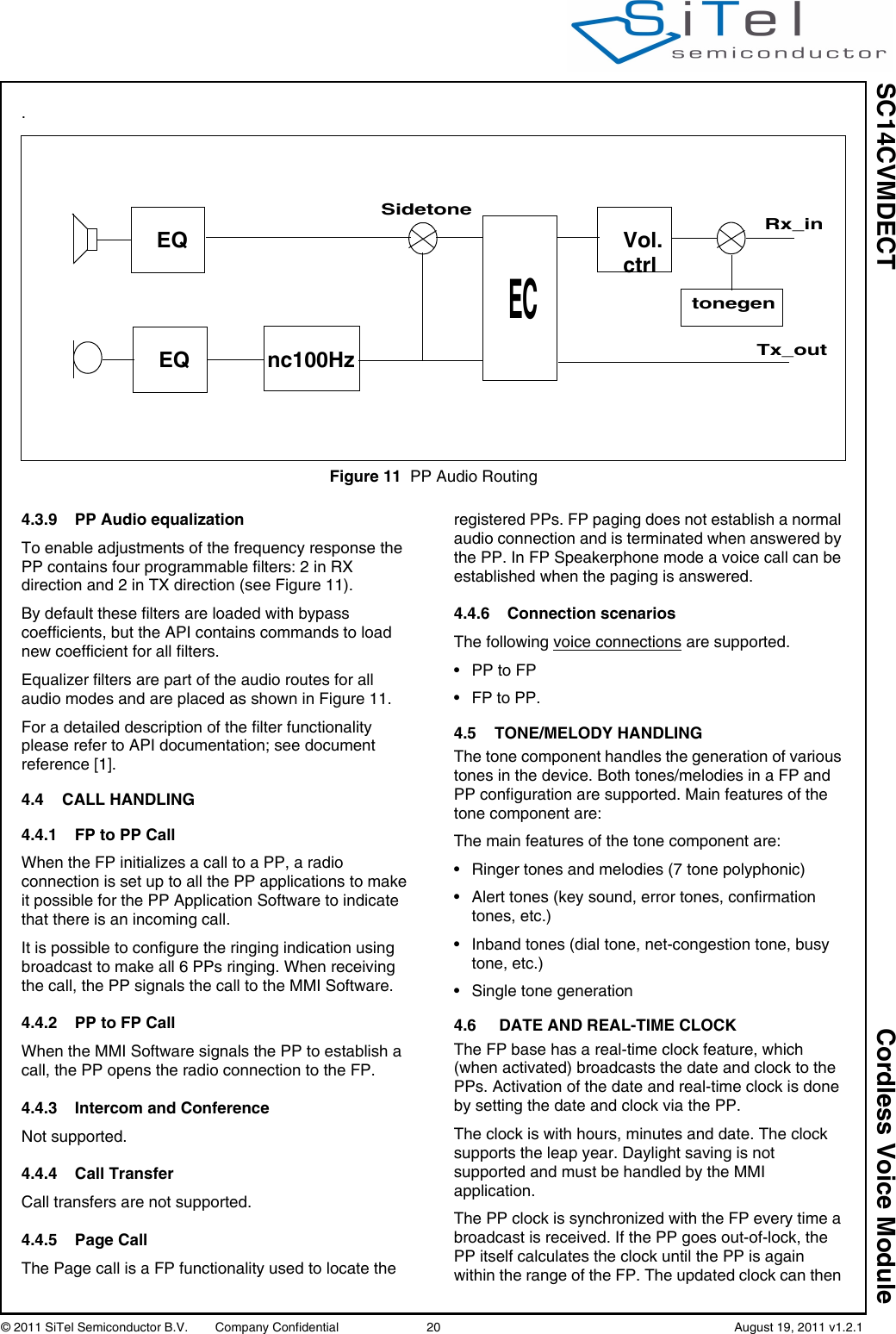 SC14CVMDECT Cordless Voice Module© 2011 SiTel Semiconductor B.V.  Company Confidential 20   August 19, 2011 v1.2.1.4.3.9 PP Audio equalizationTo enable adjustments of the frequency response the PP contains four programmable filters: 2 in RX direction and 2 in TX direction (see Figure 11).By default these filters are loaded with bypass coefficients, but the API contains commands to load new coefficient for all filters.Equalizer filters are part of the audio routes for all audio modes and are placed as shown in Figure 11.For a detailed description of the filter functionality please refer to API documentation; see document reference [1].4.4 CALL HANDLING4.4.1 FP to PP CallWhen the FP initializes a call to a PP, a radio connection is set up to all the PP applications to make it possible for the PP Application Software to indicate that there is an incoming call.It is possible to configure the ringing indication using broadcast to make all 6 PPs ringing. When receiving the call, the PP signals the call to the MMI Software.4.4.2 PP to FP CallWhen the MMI Software signals the PP to establish a call, the PP opens the radio connection to the FP. 4.4.3 Intercom and ConferenceNot supported.4.4.4 Call TransferCall transfers are not supported.4.4.5 Page CallThe Page call is a FP functionality used to locate the registered PPs. FP paging does not establish a normal audio connection and is terminated when answered by the PP. In FP Speakerphone mode a voice call can be established when the paging is answered.4.4.6 Connection scenariosThe following voice connections are supported.• PP to FP• FP to PP.4.5 TONE/MELODY HANDLINGThe tone component handles the generation of various tones in the device. Both tones/melodies in a FP and PP configuration are supported. Main features of the tone component are:The main features of the tone component are:• Ringer tones and melodies (7 tone polyphonic)• Alert tones (key sound, error tones, confirmation tones, etc.)• Inband tones (dial tone, net-congestion tone, busy tone, etc.)• Single tone generation4.6 DATE AND REAL-TIME CLOCKThe FP base has a real-time clock feature, which (when activated) broadcasts the date and clock to the PPs. Activation of the date and real-time clock is done by setting the date and clock via the PP.The clock is with hours, minutes and date. The clock supports the leap year. Daylight saving is not supported and must be handled by the MMI application.The PP clock is synchronized with the FP every time a broadcast is received. If the PP goes out-of-lock, the PP itself calculates the clock until the PP is again within the range of the FP. The updated clock can then Figure 11 PP Audio RoutingEQEQ nc100HzECVol.ctrltonegenRx_inTx_outSidetone