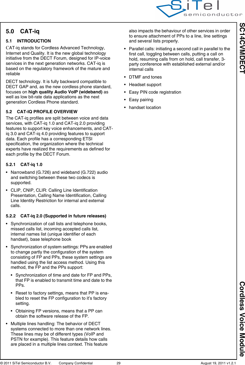 SC14CVMDECT Cordless Voice Module© 2011 SiTel Semiconductor B.V.  Company Confidential 29   August 19, 2011 v1.2.15.0 CAT-iq5.1 INTRODUCTIONCAT-iq stands for Cordless Advanced Technology, Internet and Quality. It is the new global technology initiative from the DECT Forum, designed for IP-voice services in the next generation networks. CAT-iq is based on the regulatory framework of the mature and reliableDECT technology. It is fully backward compatible to DECT GAP and, as the new cordless phone standard, focuses on high quality Audio VoIP (wideband) as well as low bit-rate data applications as the next generation Cordless Phone standard.5.2 CAT-IQ PROFILE OVERVIEWThe CAT-iq profiles are split between voice and data services, with CAT-iq 1.0 and CAT-iq 2.0 providing features to support key voice enhancements, and CAT-iq 3.0 and CAT-iq 4.0 providing features to support data. Each profile has a corresponding ETSI specification, the organization where the technical experts have realized the requirements as defined for each profile by the DECT Forum.5.2.1 CAT-iq 1.0• Narrowband (G.726) and wideband (G.722) audio and switching between these two codecs is supported.• CLIP, CNIP, CLIR: Calling Line Identification Presentation, Calling Name Identification, Calling Line Identity Restriction for internal and external calls.5.2.2 CAT-iq 2.0 (Supported in future releases)• Synchronization of call lists and telephone books, missed calls list, incoming accepted calls list, internal names list (unique identifier of each handset), base telephone book• Synchronization of system settings: PPs are enabled to change partly the configuration of the system consisting of FP and PPs, these system settings are handled using the list access method. Using this method, the FP and the PPs support:• Synchronization of time and date for FP and PPs, that FP is enabled to transmit time and date to the PPs.• Reset to factory settings, means that PP is ena-bled to reset the FP configuration to it’s factory setting.• Obtaining FP versions, means that a PP can obtain the software release of the FP.• Multiple lines handling: The behavior of DECT systems connected to more than one network lines. These lines may be of different types (VoIP and PSTN for example). This feature details how calls are placed in a multiple lines context. This feature also impacts the behaviour of other services in order to ensure attachment of PPs to a line, line settings and several lists properly.• Parallel calls: initiating a second call in parallel to the first call, toggling between calls, putting a call on hold, resuming calls from on hold, call transfer, 3-party conference with established external and/or internal calls• DTMF and tones• Headset support• Easy PIN code registration• Easy pairing• handset location