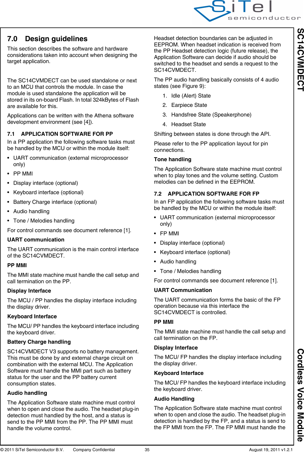 SC14CVMDECT Cordless Voice Module© 2011 SiTel Semiconductor B.V.  Company Confidential 35   August 19, 2011 v1.2.17.0 Design guidelinesThis section describes the software and hardware considerations taken into account when designing the target application. The SC14CVMDECT can be used standalone or next to an MCU that controls the module. In case the module is used standalone the application will be stored in its on-board Flash. In total 324kBytes of Flash are available for this.Applications can be written with the Athena software development environment (see [4]). 7.1 APPLICATION SOFTWARE FOR PP In a PP application the following software tasks must be handled by the MCU or within the module itself:• UART communication (external microprocessor only)• PP MMI• Display interface (optional)• Keyboard interface (optional)• Battery Charge interface (optional)• Audio handling• Tone / Melodies handlingFor control commands see document reference [1].UART communicationThe UART communication is the main control interface of the SC14CVMDECT.PP MMIThe MMI state machine must handle the call setup and call termination on the PP. Display InterfaceThe MCU / PP handles the display interface including the display driver.Keyboard InterfaceThe MCU/ PP handles the keyboard interface including the keyboard driver.Battery Charge handlingSC14CVMDECT V3 supports no battery management. This must be done by and external charge circuit on combination with the external MCU. The Application Software must handle the MMI part such as battery status for the user and the PP battery current consumption states.Audio handlingThe Application Software state machine must control when to open and close the audio. The headset plug-in detection must handled by the host, and a status is send to the PP MMI from the PP. The PP MMI must handle the volume control.Headset detection boundaries can be adjusted in EEPROM. When headset indication is received from the PP Headset detection logic (future release), the Application Software can decide if audio should be switched to the headset and sends a request to the SC14CVMDECT.The PP audio handling basically consists of 4 audio states (see Figure 9):1. Idle (Alert) State2. Earpiece State3. Handsfree State (Speakerphone)4. Headset StateShifting between states is done through the API.Please refer to the PP application layout for pin connections.Tone handlingThe Application Software state machine must control when to play tones and the volume setting. Custom melodies can be defined in the EEPROM.7.2 APPLICATION SOFTWARE FOR FP In an FP application the following software tasks must be handled by the MCU or within the module itself:• UART communication (external microprocessor only)•FP MMI• Display interface (optional)• Keyboard interface (optional)• Audio handling• Tone / Melodies handlingFor control commands see document reference [1].UART CommunicationThe UART communication forms the basic of the FP operation because via this interface the SC14CVMDECT is controlled.PP MMIThe MMI state machine must handle the call setup and call termination on the FP.Display InterfaceThe MCU/ FP handles the display interface including the display driver.Keyboard InterfaceThe MCU/ FP handles the keyboard interface including the keyboard driver.Audio HandlingThe Application Software state machine must control when to open and close the audio. The headset plug-in detection is handled by the FP, and a status is send to the FP MMI from the FP. The FP MMI must handle the 