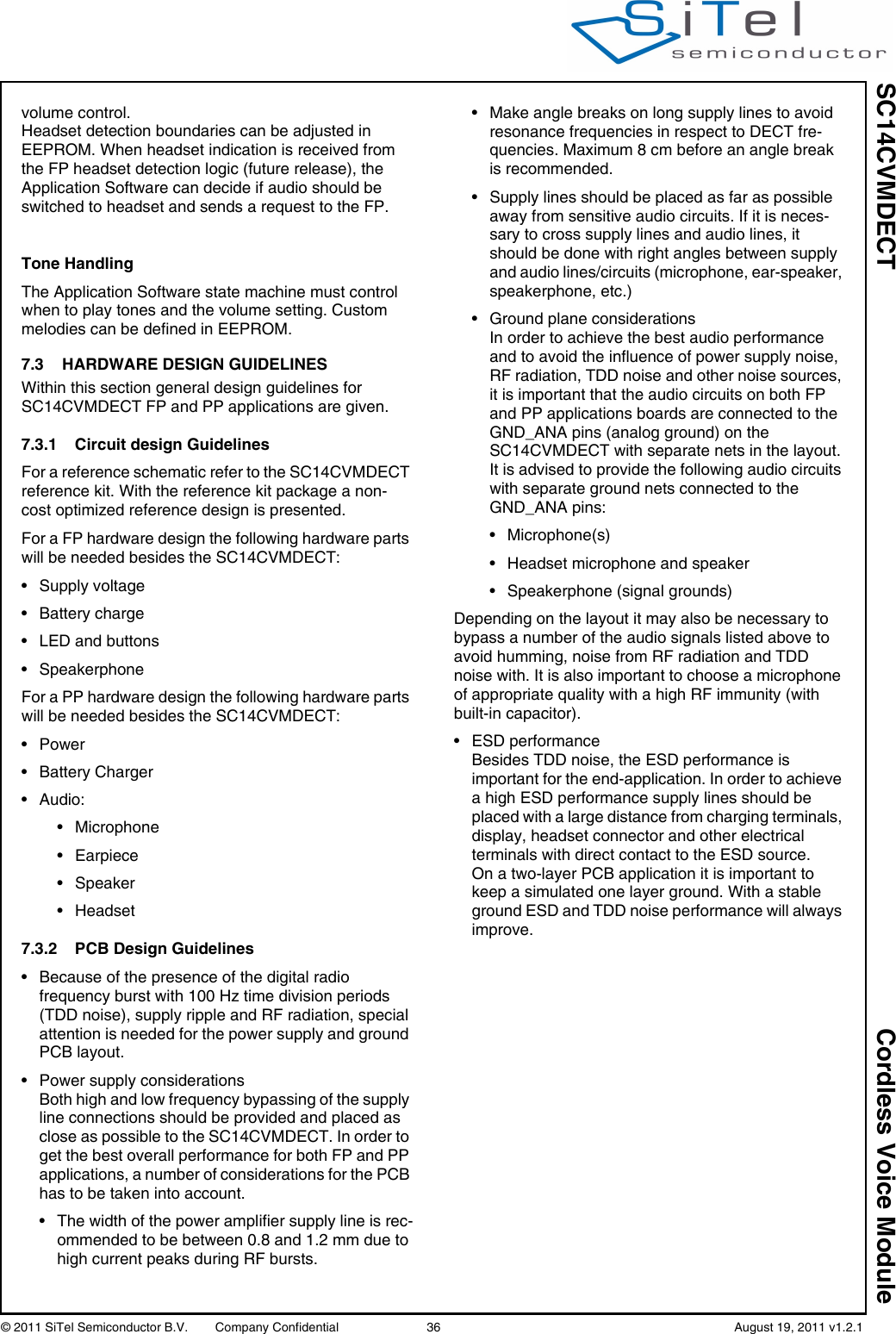 SC14CVMDECT Cordless Voice Module© 2011 SiTel Semiconductor B.V.  Company Confidential 36   August 19, 2011 v1.2.1volume control.Headset detection boundaries can be adjusted in EEPROM. When headset indication is received from the FP headset detection logic (future release), the Application Software can decide if audio should be switched to headset and sends a request to the FP.Tone HandlingThe Application Software state machine must control when to play tones and the volume setting. Custom melodies can be defined in EEPROM.7.3 HARDWARE DESIGN GUIDELINESWithin this section general design guidelines for SC14CVMDECT FP and PP applications are given.7.3.1 Circuit design GuidelinesFor a reference schematic refer to the SC14CVMDECT reference kit. With the reference kit package a non-cost optimized reference design is presented. For a FP hardware design the following hardware parts will be needed besides the SC14CVMDECT:• Supply voltage• Battery charge• LED and buttons• SpeakerphoneFor a PP hardware design the following hardware parts will be needed besides the SC14CVMDECT:• Power• Battery Charger• Audio:• Microphone• Earpiece• Speaker• Headset7.3.2 PCB Design Guidelines• Because of the presence of the digital radio frequency burst with 100 Hz time division periods (TDD noise), supply ripple and RF radiation, special attention is needed for the power supply and ground PCB layout.• Power supply considerationsBoth high and low frequency bypassing of the supply line connections should be provided and placed as close as possible to the SC14CVMDECT. In order to get the best overall performance for both FP and PP applications, a number of considerations for the PCB has to be taken into account.• The width of the power amplifier supply line is rec-ommended to be between 0.8 and 1.2 mm due to high current peaks during RF bursts.• Make angle breaks on long supply lines to avoid resonance frequencies in respect to DECT fre-quencies. Maximum 8 cm before an angle break is recommended.• Supply lines should be placed as far as possible away from sensitive audio circuits. If it is neces-sary to cross supply lines and audio lines, it should be done with right angles between supply and audio lines/circuits (microphone, ear-speaker, speakerphone, etc.)• Ground plane considerationsIn order to achieve the best audio performance and to avoid the influence of power supply noise, RF radiation, TDD noise and other noise sources, it is important that the audio circuits on both FP and PP applications boards are connected to the GND_ANA pins (analog ground) on the SC14CVMDECT with separate nets in the layout.It is advised to provide the following audio circuits with separate ground nets connected to the GND_ANA pins:• Microphone(s)• Headset microphone and speaker• Speakerphone (signal grounds)Depending on the layout it may also be necessary to bypass a number of the audio signals listed above to avoid humming, noise from RF radiation and TDD noise with. It is also important to choose a microphone of appropriate quality with a high RF immunity (with built-in capacitor).• ESD performanceBesides TDD noise, the ESD performance is important for the end-application. In order to achieve a high ESD performance supply lines should be placed with a large distance from charging terminals, display, headset connector and other electrical terminals with direct contact to the ESD source.On a two-layer PCB application it is important to keep a simulated one layer ground. With a stable ground ESD and TDD noise performance will always improve.