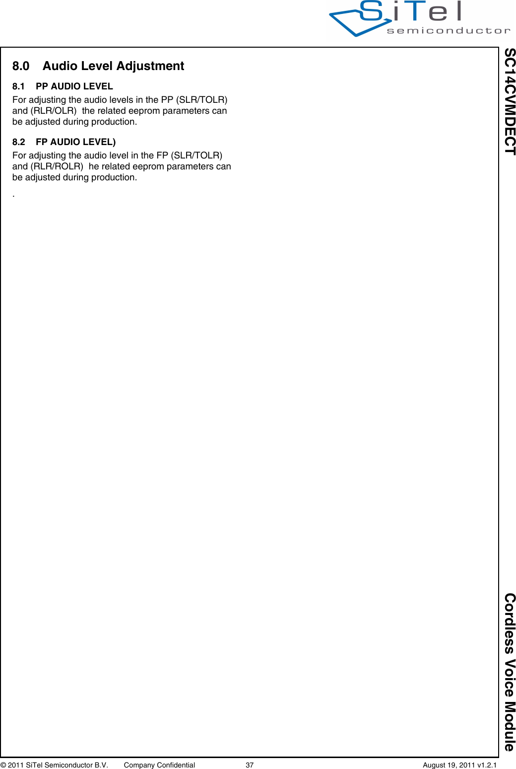 SC14CVMDECT Cordless Voice Module© 2011 SiTel Semiconductor B.V.  Company Confidential 37   August 19, 2011 v1.2.18.0 Audio Level Adjustment8.1 PP AUDIO LEVELFor adjusting the audio levels in the PP (SLR/TOLR) and (RLR/OLR)  the related eeprom parameters can be adjusted during production.8.2 FP AUDIO LEVEL)For adjusting the audio level in the FP (SLR/TOLR) and (RLR/ROLR)  he related eeprom parameters can be adjusted during production..