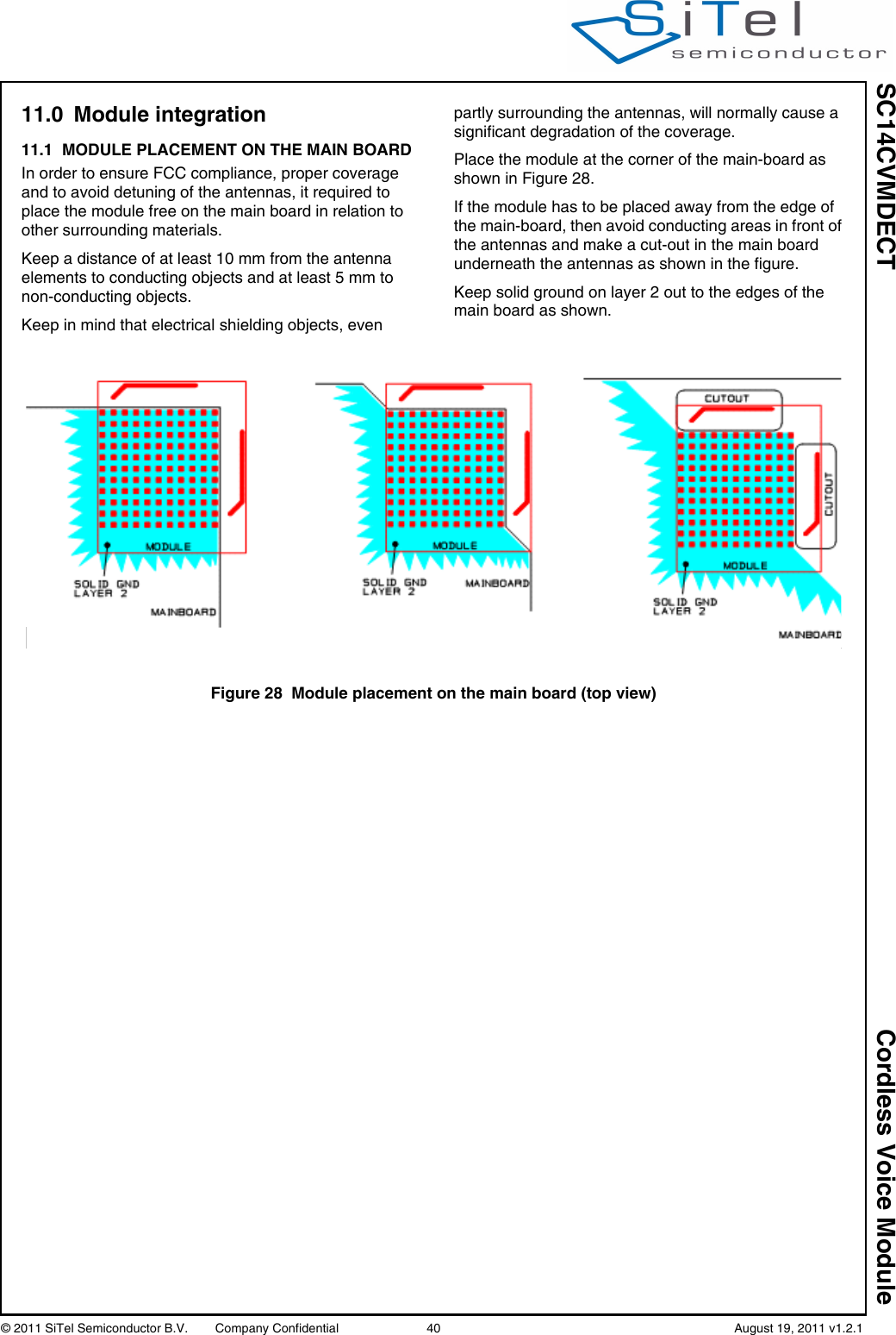 SC14CVMDECT Cordless Voice Module© 2011 SiTel Semiconductor B.V.  Company Confidential 40   August 19, 2011 v1.2.111.0 Module integration11.1 MODULE PLACEMENT ON THE MAIN BOARDIn order to ensure FCC compliance, proper coverage and to avoid detuning of the antennas, it required to place the module free on the main board in relation to other surrounding materials.Keep a distance of at least 10 mm from the antenna elements to conducting objects and at least 5 mm to non-conducting objects.Keep in mind that electrical shielding objects, even partly surrounding the antennas, will normally cause a significant degradation of the coverage.Place the module at the corner of the main-board as shown in Figure 28.If the module has to be placed away from the edge of the main-board, then avoid conducting areas in front of the antennas and make a cut-out in the main board underneath the antennas as shown in the figure.Keep solid ground on layer 2 out to the edges of the main board as shown.Figure 28 Module placement on the main board (top view)