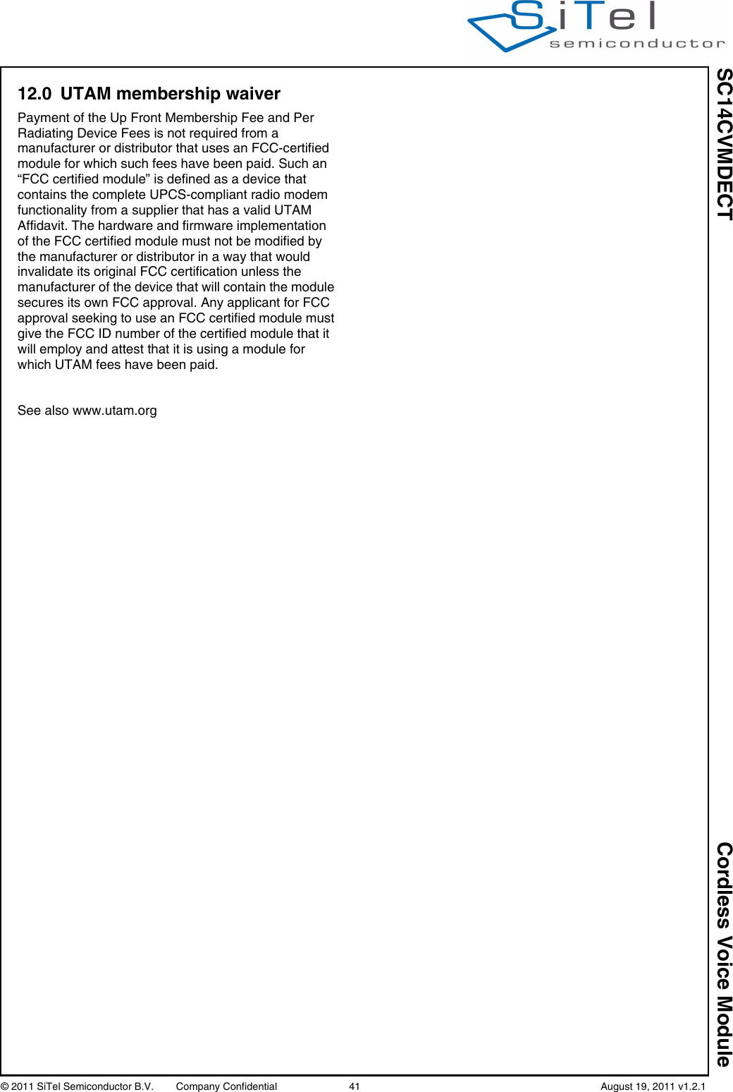 SC14CVMDECT Cordless Voice Module© 2011 SiTel Semiconductor B.V.  Company Confidential 41   August 19, 2011 v1.2.112.0 UTAM membership waiverPayment of the Up Front Membership Fee and Per Radiating Device Fees is not required from a manufacturer or distributor that uses an FCC-certified module for which such fees have been paid. Such an “FCC certified module” is defined as a device that contains the complete UPCS-compliant radio modem functionality from a supplier that has a valid UTAM Affidavit. The hardware and firmware implementation of the FCC certified module must not be modified by the manufacturer or distributor in a way that would invalidate its original FCC certification unless the manufacturer of the device that will contain the module secures its own FCC approval. Any applicant for FCC approval seeking to use an FCC certified module must give the FCC ID number of the certified module that it will employ and attest that it is using a module for which UTAM fees have been paid.See also www.utam.org