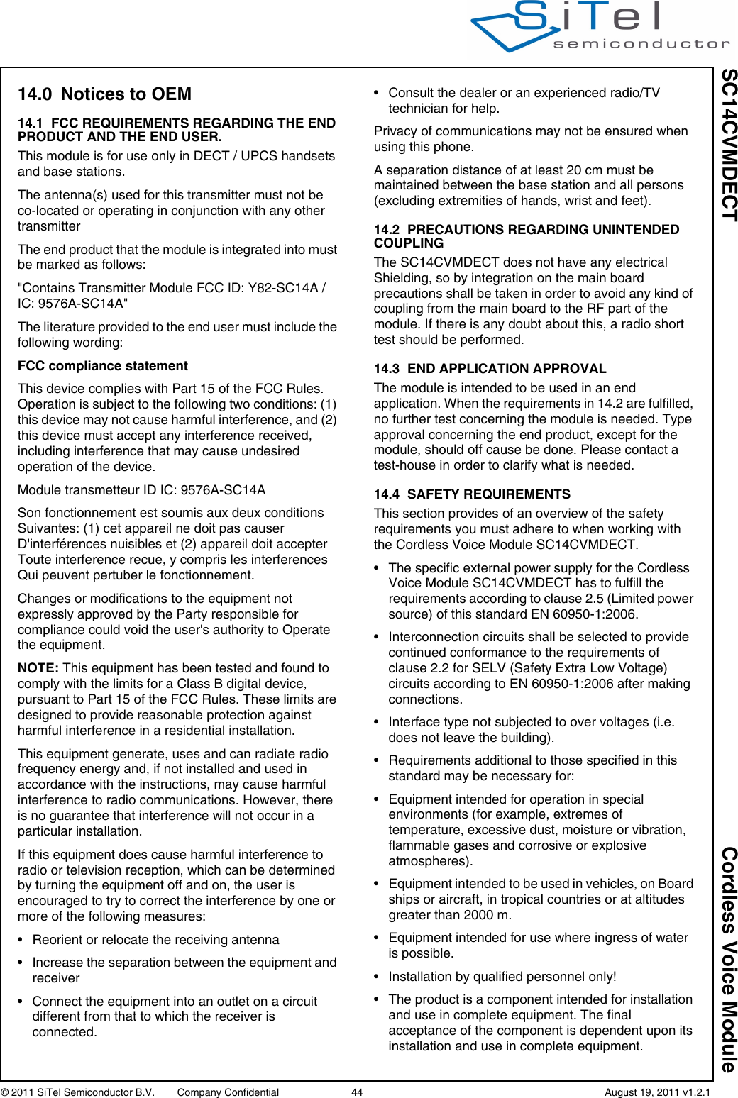 SC14CVMDECT Cordless Voice Module© 2011 SiTel Semiconductor B.V.  Company Confidential 44   August 19, 2011 v1.2.114.0 Notices to OEM14.1 FCC REQUIREMENTS REGARDING THE END PRODUCT AND THE END USER.This module is for use only in DECT / UPCS handsets and base stations.The antenna(s) used for this transmitter must not be co-located or operating in conjunction with any other transmitterThe end product that the module is integrated into must be marked as follows:&quot;Contains Transmitter Module FCC ID: Y82-SC14A / IC: 9576A-SC14A&quot;The literature provided to the end user must include the following wording:FCC compliance statement This device complies with Part 15 of the FCC Rules. Operation is subject to the following two conditions: (1) this device may not cause harmful interference, and (2) this device must accept any interference received, including interference that may cause undesired operation of the device.Module transmetteur ID IC: 9576A-SC14ASon fonctionnement est soumis aux deux conditions Suivantes: (1) cet appareil ne doit pas causer D&apos;interférences nuisibles et (2) appareil doit accepter Toute interference recue, y compris les interferences Qui peuvent pertuber le fonctionnement.Changes or modifications to the equipment not expressly approved by the Party responsible for compliance could void the user&apos;s authority to Operate the equipment.NOTE: This equipment has been tested and found to comply with the limits for a Class B digital device, pursuant to Part 15 of the FCC Rules. These limits are designed to provide reasonable protection against harmful interference in a residential installation. This equipment generate, uses and can radiate radio frequency energy and, if not installed and used in accordance with the instructions, may cause harmful interference to radio communications. However, there is no guarantee that interference will not occur in a particular installation. If this equipment does cause harmful interference to radio or television reception, which can be determined by turning the equipment off and on, the user is encouraged to try to correct the interference by one or more of the following measures: • Reorient or relocate the receiving antenna • Increase the separation between the equipment and receiver • Connect the equipment into an outlet on a circuit different from that to which the receiver is connected. • Consult the dealer or an experienced radio/TV technician for help.Privacy of communications may not be ensured when using this phone.A separation distance of at least 20 cm must be maintained between the base station and all persons (excluding extremities of hands, wrist and feet).14.2 PRECAUTIONS REGARDING UNINTENDED COUPLINGThe SC14CVMDECT does not have any electrical Shielding, so by integration on the main board precautions shall be taken in order to avoid any kind of coupling from the main board to the RF part of the module. If there is any doubt about this, a radio short test should be performed.14.3 END APPLICATION APPROVALThe module is intended to be used in an end application. When the requirements in 14.2 are fulfilled, no further test concerning the module is needed. Type approval concerning the end product, except for the module, should off cause be done. Please contact a test-house in order to clarify what is needed.14.4 SAFETY REQUIREMENTSThis section provides of an overview of the safety requirements you must adhere to when working with the Cordless Voice Module SC14CVMDECT.• The specific external power supply for the Cordless Voice Module SC14CVMDECT has to fulfill the requirements according to clause 2.5 (Limited power source) of this standard EN 60950-1:2006.• Interconnection circuits shall be selected to provide continued conformance to the requirements of clause 2.2 for SELV (Safety Extra Low Voltage) circuits according to EN 60950-1:2006 after making connections.• Interface type not subjected to over voltages (i.e. does not leave the building).• Requirements additional to those specified in this standard may be necessary for:• Equipment intended for operation in special environments (for example, extremes of temperature, excessive dust, moisture or vibration, flammable gases and corrosive or explosive atmospheres).• Equipment intended to be used in vehicles, on Board ships or aircraft, in tropical countries or at altitudes greater than 2000 m.• Equipment intended for use where ingress of water is possible.• Installation by qualified personnel only!• The product is a component intended for installation and use in complete equipment. The final acceptance of the component is dependent upon its installation and use in complete equipment.