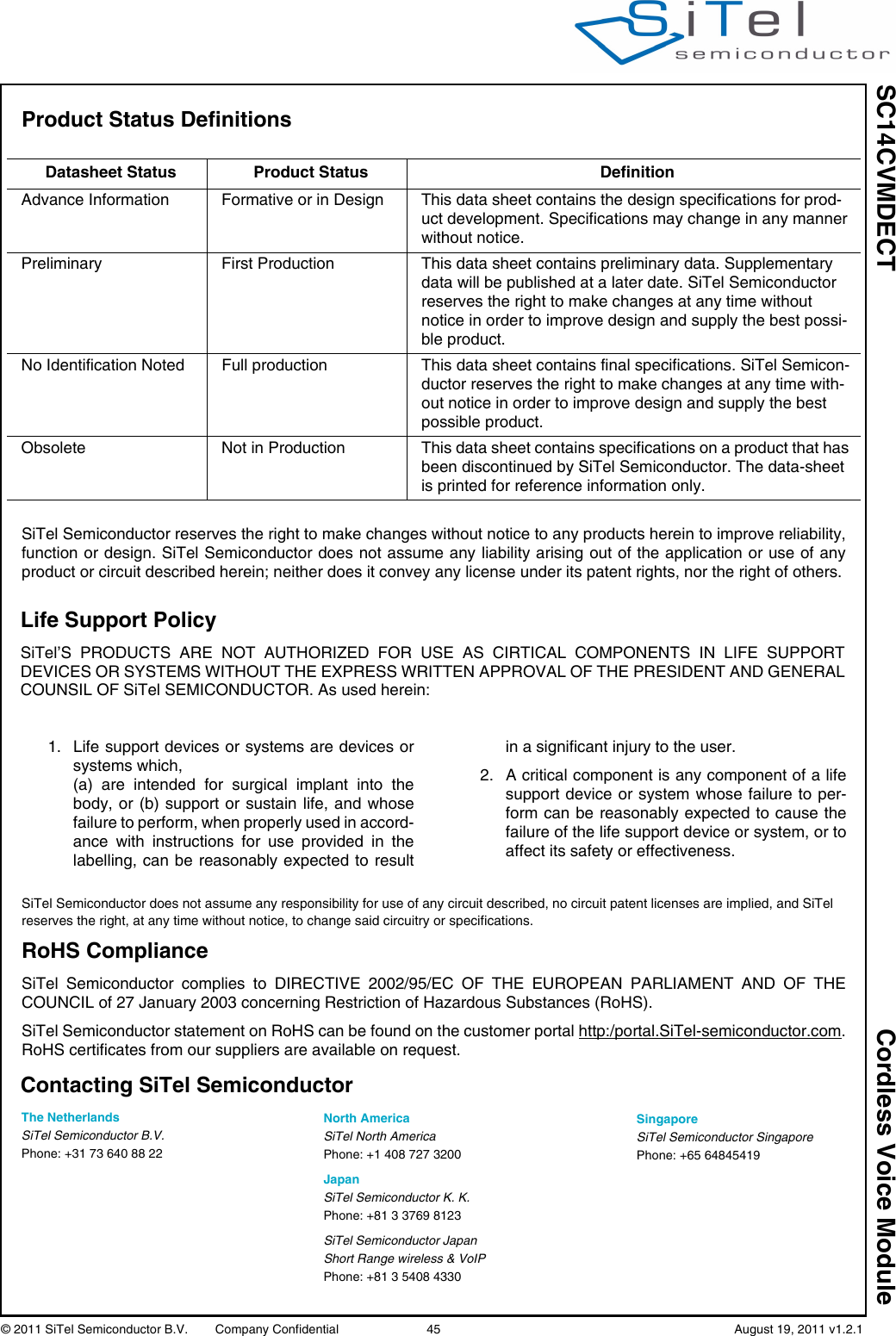 Life Support PolicySiTel’S PRODUCTS ARE NOT AUTHORIZED FOR USE AS CIRTICAL COMPONENTS IN LIFE SUPPORTDEVICES OR SYSTEMS WITHOUT THE EXPRESS WRITTEN APPROVAL OF THE PRESIDENT AND GENERALCOUNSIL OF SiTel SEMICONDUCTOR. As used herein:SC14CVMDECT Cordless Voice Module© 2011 SiTel Semiconductor B.V.  Company Confidential 45   August 19, 2011 v1.2.1Product Status Definitions SiTel Semiconductor reserves the right to make changes without notice to any products herein to improve reliability,function or design. SiTel Semiconductor does not assume any liability arising out of the application or use of anyproduct or circuit described herein; neither does it convey any license under its patent rights, nor the right of others.Datasheet Status Product Status DefinitionAdvance Information Formative or in Design This data sheet contains the design specifications for prod-uct development. Specifications may change in any manner without notice.Preliminary First Production This data sheet contains preliminary data. Supplementary data will be published at a later date. SiTel Semiconductor reserves the right to make changes at any time without notice in order to improve design and supply the best possi-ble product.No Identification Noted Full production This data sheet contains final specifications. SiTel Semicon-ductor reserves the right to make changes at any time with-out notice in order to improve design and supply the best possible product.Obsolete Not in Production This data sheet contains specifications on a product that has been discontinued by SiTel Semiconductor. The data-sheet is printed for reference information only.1. Life support devices or systems are devices orsystems which, (a) are intended for surgical implant into thebody, or (b) support or sustain life, and whosefailure to perform, when properly used in accord-ance with instructions for use provided in thelabelling, can be reasonably expected to resultin a significant injury to the user.2. A critical component is any component of a lifesupport device or system whose failure to per-form can be reasonably expected to cause thefailure of the life support device or system, or toaffect its safety or effectiveness.The NetherlandsSiTel Semiconductor B.V.Phone: +31 73 640 88 22SiTel Semiconductor does not assume any responsibility for use of any circuit described, no circuit patent licenses are implied, and SiTel reserves the right, at any time without notice, to change said circuitry or specifications.Contacting SiTel SemiconductorRoHS ComplianceSiTel Semiconductor complies to DIRECTIVE 2002/95/EC OF THE EUROPEAN PARLIAMENT AND OF THECOUNCIL of 27 January 2003 concerning Restriction of Hazardous Substances (RoHS).SiTel Semiconductor statement on RoHS can be found on the customer portal http:/portal.SiTel-semiconductor.com.RoHS certificates from our suppliers are available on request.North AmericaSiTel North AmericaPhone: +1 408 727 3200JapanSiTel Semiconductor K. K.Phone: +81 3 3769 8123SiTel Semiconductor JapanShort Range wireless &amp; VoIPPhone: +81 3 5408 4330SingaporeSiTel Semiconductor SingaporePhone: +65 64845419