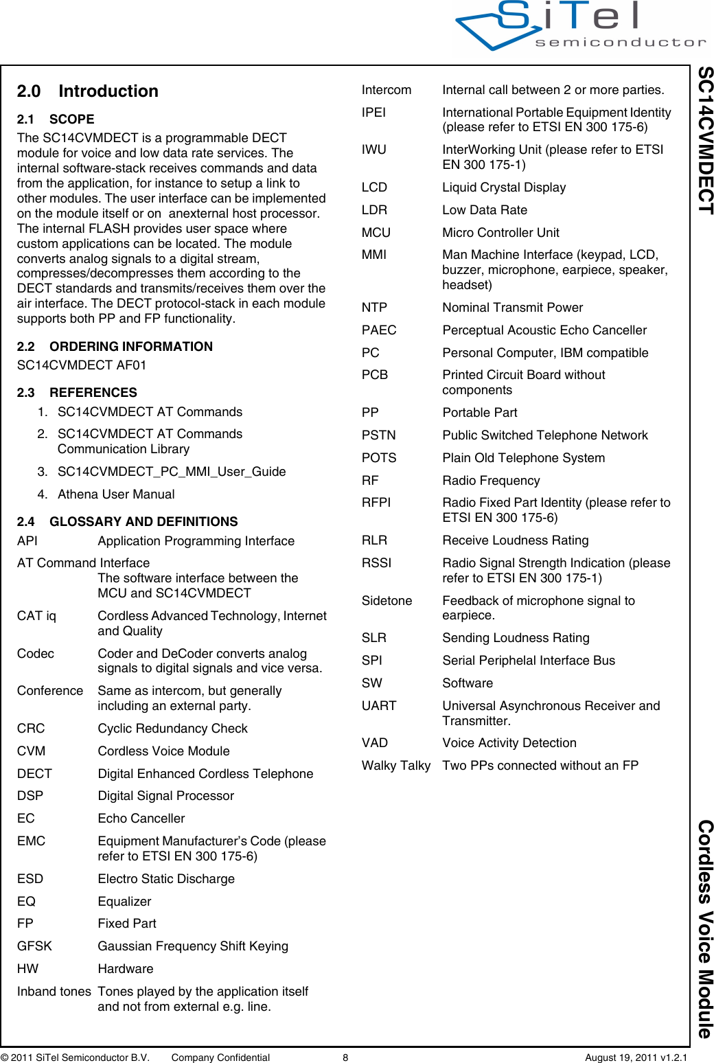 SC14CVMDECT Cordless Voice Module© 2011 SiTel Semiconductor B.V.  Company Confidential 8   August 19, 2011 v1.2.12.0 Introduction 2.1 SCOPEThe SC14CVMDECT is a programmable DECT module for voice and low data rate services. The internal software-stack receives commands and data from the application, for instance to setup a link to other modules. The user interface can be implemented on the module itself or on  anexternal host processor. The internal FLASH provides user space where custom applications can be located. The module converts analog signals to a digital stream, compresses/decompresses them according to the DECT standards and transmits/receives them over the air interface. The DECT protocol-stack in each module supports both PP and FP functionality.2.2 ORDERING INFORMATIONSC14CVMDECT AF012.3 REFERENCES1. SC14CVMDECT AT Commands2. SC14CVMDECT AT Commands Communication Library3. SC14CVMDECT_PC_MMI_User_Guide4. Athena User Manual2.4 GLOSSARY AND DEFINITIONSAPI Application Programming InterfaceAT Command Interface  The software interface between the MCU and SC14CVMDECTCAT iq Cordless Advanced Technology, Internet and QualityCodec Coder and DeCoder converts analog signals to digital signals and vice versa.Conference Same as intercom, but generally including an external party.CRC Cyclic Redundancy CheckCVM Cordless Voice ModuleDECT  Digital Enhanced Cordless TelephoneDSP Digital Signal ProcessorEC Echo CancellerEMC  Equipment Manufacturer’s Code (please refer to ETSI EN 300 175-6)ESD Electro Static DischargeEQ EqualizerFP Fixed PartGFSK  Gaussian Frequency Shift KeyingHW HardwareInband tones  Tones played by the application itself and not from external e.g. line.Intercom Internal call between 2 or more parties.IPEI  International Portable Equipment Identity (please refer to ETSI EN 300 175-6)IWU  InterWorking Unit (please refer to ETSI EN 300 175-1)LCD Liquid Crystal DisplayLDR Low Data RateMCU Micro Controller UnitMMI  Man Machine Interface (keypad, LCD, buzzer, microphone, earpiece, speaker, headset)NTP Nominal Transmit PowerPAEC Perceptual Acoustic Echo Canceller PC  Personal Computer, IBM compatiblePCB  Printed Circuit Board without componentsPP Portable PartPSTN Public Switched Telephone NetworkPOTS Plain Old Telephone SystemRF Radio FrequencyRFPI  Radio Fixed Part Identity (please refer to ETSI EN 300 175-6)RLR  Receive Loudness RatingRSSI  Radio Signal Strength Indication (please refer to ETSI EN 300 175-1)Sidetone Feedback of microphone signal to earpiece.SLR  Sending Loudness RatingSPI Serial Periphelal Interface BusSW SoftwareUART Universal Asynchronous Receiver and Transmitter.VAD Voice Activity DetectionWalky Talky Two PPs connected without an FP