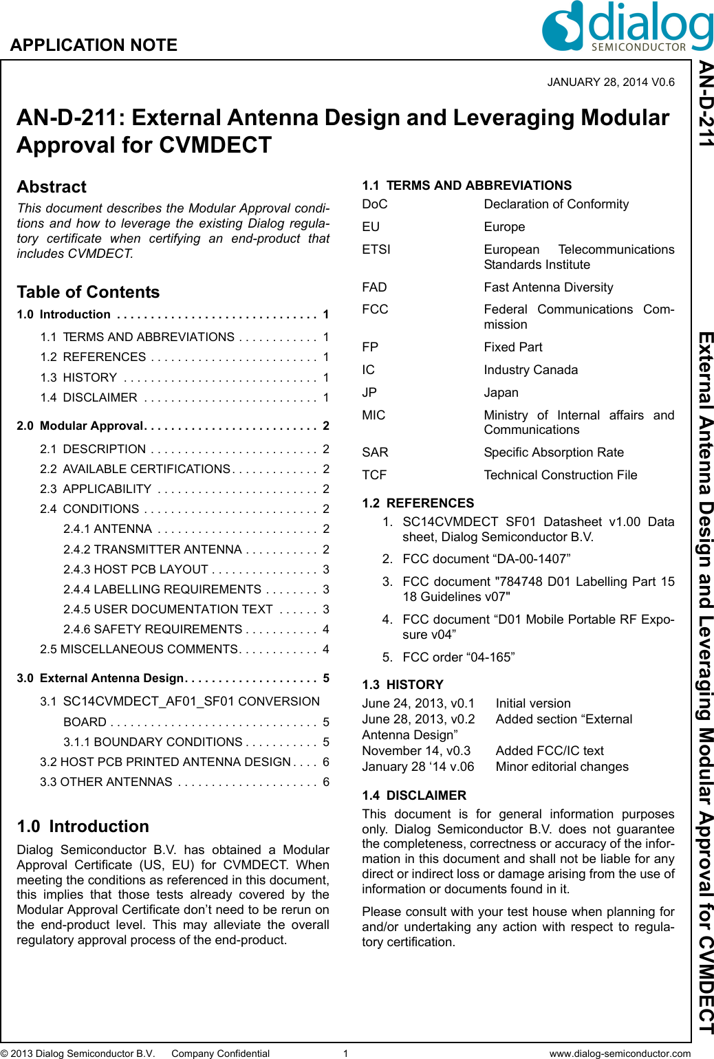 © 2013 Dialog Semiconductor B.V. Company Confidential 1 www.dialog-semiconductor.comAPPLICATION NOTEAN-D-211 External Antenna Design and Leveraging Modular Approval for CVMDECTAbstractThis document describes the Modular Approval condi-tions and how to leverage the existing Dialog regula-tory certificate when certifying an end-product thatincludes CVMDECT.Table of Contents1.0 Introduction  . . . . . . . . . . . . . . . . . . . . . . . . . . . . . .  11.1 TERMS AND ABBREVIATIONS . . . . . . . . . . . .  11.2 REFERENCES  . . . . . . . . . . . . . . . . . . . . . . . . . 11.3 HISTORY  . . . . . . . . . . . . . . . . . . . . . . . . . . . . .  11.4 DISCLAIMER  . . . . . . . . . . . . . . . . . . . . . . . . . .  12.0 Modular Approval. . . . . . . . . . . . . . . . . . . . . . . . . .  22.1 DESCRIPTION  . . . . . . . . . . . . . . . . . . . . . . . . .  22.2 AVAILABLE CERTIFICATIONS . . . . . . . . . . . . .  22.3 APPLICABILITY  . . . . . . . . . . . . . . . . . . . . . . . .  22.4 CONDITIONS  . . . . . . . . . . . . . . . . . . . . . . . . . .  22.4.1 ANTENNA  . . . . . . . . . . . . . . . . . . . . . . . .  22.4.2 TRANSMITTER ANTENNA . . . . . . . . . . .  22.4.3 HOST PCB LAYOUT . . . . . . . . . . . . . . . .  32.4.4 LABELLING REQUIREMENTS . . . . . . . .  32.4.5 USER DOCUMENTATION TEXT  . . . . . .  32.4.6 SAFETY REQUIREMENTS . . . . . . . . . . .  42.5 MISCELLANEOUS COMMENTS. . . . . . . . . . . .  43.0 External Antenna Design. . . . . . . . . . . . . . . . . . . .  53.1 SC14CVMDECT_AF01_SF01 CONVERSION BOARD . . . . . . . . . . . . . . . . . . . . . . . . . . . . . . .  53.1.1 BOUNDARY CONDITIONS . . . . . . . . . . .  53.2 HOST PCB PRINTED ANTENNA DESIGN . . . .  63.3 OTHER ANTENNAS  . . . . . . . . . . . . . . . . . . . . .  61.0 IntroductionDialog  Semiconductor  B.V.  has  obtained  a  ModularApproval  Certificate  (US,  EU)  for  CVMDECT.  Whenmeeting the conditions as referenced in this document,this  implies  that  those  tests  already  covered  by  theModular Approval Certificate don’t need to be rerun onthe  end-product  level.  This  may  alleviate  the  overallregulatory approval process of the end-product.1.1 TERMS AND ABBREVIATIONSDoC Declaration of ConformityEU EuropeETSI European  TelecommunicationsStandards InstituteFAD Fast Antenna DiversityFCC Federal  Communications  Com-missionFP Fixed PartIC Industry CanadaJP JapanMIC Ministry  of  Internal  affairs  andCommunicationsSAR Specific Absorption RateTCF Technical Construction File1.2 REFERENCES1. SC14CVMDECT  SF01  Datasheet  v1.00  Datasheet, Dialog Semiconductor B.V.2. FCC document “DA-00-1407”3. FCC document &quot;784748 D01 Labelling Part  1518 Guidelines v07&quot;4. FCC document “D01 Mobile Portable RF Expo-sure v04”5. FCC order “04-165”1.3 HISTORYJune 24, 2013, v0.1 Initial versionJune 28, 2013, v0.2 Added section “External Antenna Design”November 14, v0.3 Added FCC/IC textJanuary 28 ‘14 v.06 Minor editorial changes1.4 DISCLAIMERThis  document  is  for  general  information  purposesonly.  Dialog  Semiconductor  B.V.  does  not  guaranteethe completeness, correctness or accuracy of the infor-mation in this document and shall not be liable for anydirect or indirect loss or damage arising from the use ofinformation or documents found in it. Please consult with your test house when planning forand/or  undertaking  any  action  with  respect  to  regula-tory certification.AN-D-211: External Antenna Design and Leveraging Modular Approval for CVMDECTJANUARY 28, 2014 V0.6