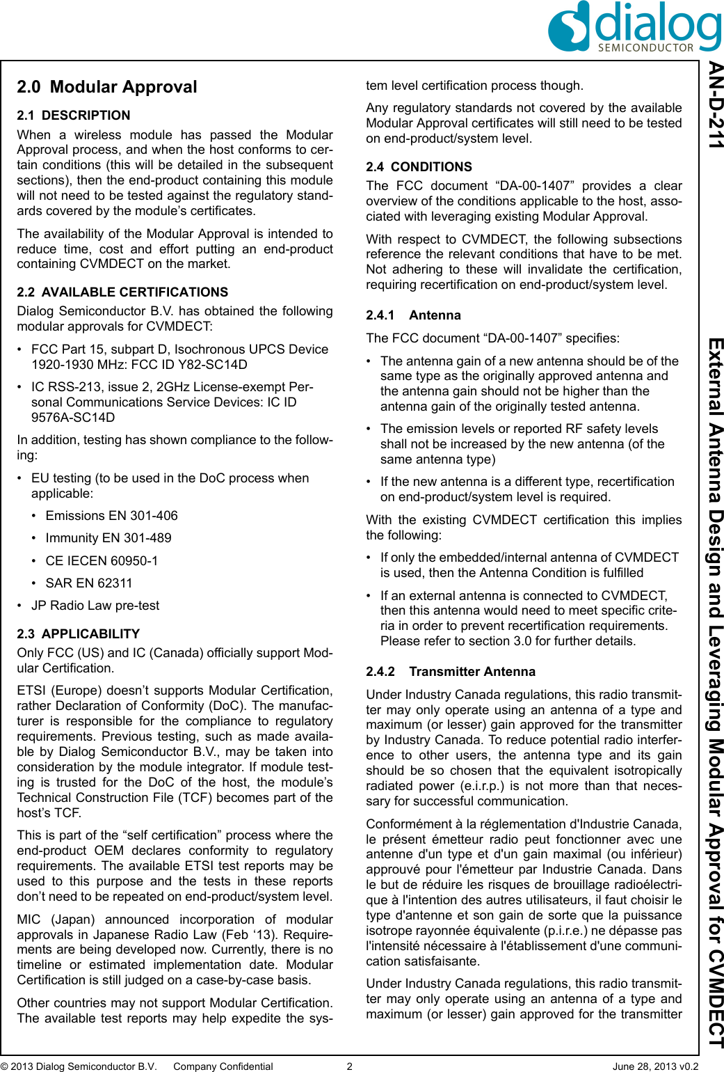 AN-D-211  External Antenna Design and Leveraging Modular Approval for CVMDECT© 2013 Dialog Semiconductor B.V. Company Confidential 2 June 28, 2013 v0.22.0 Modular Approval2.1 DESCRIPTIONWhen  a  wireless  module  has  passed  the  ModularApproval process, and when the host conforms to cer-tain conditions (this will be detailed in the subsequentsections), then the end-product containing this modulewill not need to be tested against the regulatory stand-ards covered by the module’s certificates. The availability of the Modular Approval is intended toreduce  time,  cost  and  effort  putting  an  end-productcontaining CVMDECT on the market.2.2 AVAILABLE CERTIFICATIONSDialog Semiconductor B.V. has obtained the followingmodular approvals for CVMDECT:• FCC Part 15, subpart D, Isochronous UPCS Device 1920-1930 MHz: FCC ID Y82-SC14D• IC RSS-213, issue 2, 2GHz License-exempt Per-sonal Communications Service Devices: IC ID 9576A-SC14DIn addition, testing has shown compliance to the follow-ing:• EU testing (to be used in the DoC process when applicable:• Emissions EN 301-406• Immunity EN 301-489• CE IECEN 60950-1• SAR EN 62311• JP Radio Law pre-test2.3 APPLICABILITYOnly FCC (US) and IC (Canada) officially support Mod-ular Certification. ETSI  (Europe) doesn’t supports  Modular Certification,rather Declaration of Conformity (DoC). The manufac-turer  is  responsible  for  the  compliance  to  regulatoryrequirements.  Previous  testing,  such  as  made  availa-ble  by  Dialog  Semiconductor  B.V.,  may  be  taken  intoconsideration by the module integrator. If module test-ing  is  trusted  for  the  DoC  of  the  host,  the  module’sTechnical Construction File (TCF) becomes part of thehost’s TCF.This is part of the “self certification” process where theend-product  OEM  declares  conformity  to  regulatoryrequirements. The  available ETSI test reports may beused  to  this  purpose  and  the  tests  in  these  reportsdon’t need to be repeated on end-product/system level.MIC  (Japan)  announced  incorporation  of  modularapprovals in Japanese Radio Law (Feb ‘13). Require-ments are being developed now. Currently, there is notimeline  or  estimated  implementation  date.  ModularCertification is still judged on a case-by-case basis. Other countries may not support Modular Certification.The  available  test  reports  may help  expedite  the  sys-tem level certification process though.Any regulatory standards not covered by the availableModular Approval certificates will still need to be testedon end-product/system level.2.4 CONDITIONSThe  FCC  document  “DA-00-1407”  provides  a  clearoverview of the conditions applicable to the host, asso-ciated with leveraging existing Modular Approval. With  respect  to  CVMDECT,  the  following  subsectionsreference the relevant conditions that have to be met.Not  adhering  to  these  will  invalidate  the  certification,requiring recertification on end-product/system level.2.4.1 AntennaThe FCC document “DA-00-1407” specifies:• The antenna gain of a new antenna should be of the same type as the originally approved antenna and the antenna gain should not be higher than the antenna gain of the originally tested antenna. • The emission levels or reported RF safety levels shall not be increased by the new antenna (of the same antenna type) • If the new antenna is a different type, recertification on end-product/system level is required.With  the  existing  CVMDECT  certification  this  impliesthe following:• If only the embedded/internal antenna of CVMDECT is used, then the Antenna Condition is fulfilled• If an external antenna is connected to CVMDECT, then this antenna would need to meet specific crite-ria in order to prevent recertification requirements. Please refer to section 3.0 for further details.2.4.2 Transmitter AntennaUnder Industry Canada regulations, this radio transmit-ter may  only  operate  using  an  antenna  of  a  type  andmaximum (or lesser) gain approved for the transmitterby Industry Canada. To reduce potential radio interfer-ence  to  other  users,  the  antenna  type  and  its  gainshould  be  so  chosen  that  the  equivalent  isotropicallyradiated  power  (e.i.r.p.)  is  not  more  than  that  neces-sary for successful communication.Conformément à la réglementation d&apos;Industrie Canada,le  présent  émetteur  radio  peut  fonctionner  avec  uneantenne  d&apos;un  type  et  d&apos;un  gain  maximal  (ou  inférieur)approuvé  pour  l&apos;émetteur  par  Industrie  Canada.  Dansle but de réduire les risques de brouillage radioélectri-que à l&apos;intention des autres utilisateurs, il faut choisir letype d&apos;antenne  et son gain de  sorte  que la  puissanceisotrope rayonnée équivalente (p.i.r.e.) ne dépasse pasl&apos;intensité nécessaire à l&apos;établissement d&apos;une communi-cation satisfaisante.Under Industry Canada regulations, this radio transmit-ter may  only  operate  using  an  antenna  of  a  type  andmaximum (or lesser) gain approved for the transmitter