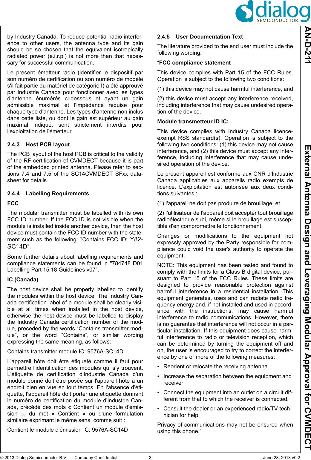 AN-D-211  External Antenna Design and Leveraging Modular Approval for CVMDECT© 2013 Dialog Semiconductor B.V. Company Confidential 3 June 28, 2013 v0.2by Industry Canada. To reduce potential radio interfer-ence  to  other  users,  the  antenna  type  and  its  gainshould  be  so  chosen  that  the  equivalent  isotropicallyradiated  power  (e.i.r.p.)  is  not  more  than  that  neces-sary for successful communication.Le  présent  émetteur  radio  (identifier  le  dispositif  parson numéro de certification ou son numéro de modèles&apos;il fait partie du matériel de catégorie I) a été approuvépar Industrie  Canada  pour  fonctionner  avec  les  typesd&apos;antenne  énumérés  ci-dessous  et  ayant  un  gainadmissible  maximal  et  l&apos;impédance  requise  pourchaque type d&apos;antenne. Les types d&apos;antenne non inclusdans cette liste, ou dont le gain est supérieur au gainmaximal  indiqué,  sont  strictement  interdits  pourl&apos;exploitation de l&apos;émetteur.2.4.3 Host PCB layoutThe PCB layout of the host PCB is critical to the validityof the RF certification of CVMDECT because it is partof the embedded printed antenna. Please refer to sec-tions  7.4  and  7.5  of  the  SC14CVMDECT  SFxx  data-sheet for details.2.4.4 Labelling RequirementsFCCThe modular transmitter must be labelled with its ownFCC ID number. If the FCC ID is not visible when themodule is installed inside another device, then the hostdevice must contain the FCC ID number with the state-ment  such  as  the  following:  &quot;Contains  FCC  ID:  Y82-SC14D&quot;.Some further  details about  labelling requirements andcompliance  statements  can  be  found  in  &quot;784748  D01Labelling Part 15 18 Guidelines v07&quot;. IC (Canada)The  host  device  shall  be  properly  labelled  to  identifythe modules within the host device. The Industry Can-ada certification label of a module shall be clearly visi-ble  at  all  times  when  installed  in  the  host  device,otherwise  the  host  device  must  be  labelled  to  displaythe  Industry  Canada  certification  number  of  the  mod-ule, preceded by the words “Contains transmitter mod-ule”,  or  the  word  “Contains”,  or  similar  wordingexpressing the same meaning, as follows:Contains transmitter module IC: 9576A-SC14DL&apos;appareil  hôte  doit  être  étiqueté  comme  il  faut  pourpermettre l&apos;identification des modules qui s&apos;y  trouvent.L&apos;étiquette  de  certification  d&apos;Industrie  Canada  d&apos;unmodule donné doit être posée sur l&apos;appareil hôte à unendroit bien en vue en tout temps. En l&apos;absence d&apos;éti-quette, l&apos;appareil hôte doit porter une etiquette donnantle  numéro  de  certification  du  module  d&apos;Industrie  Can-ada,  précédé  des  mots «  Contient  un  module d&apos;émis-sion  »,  du  mot  «  Contient  »  ou  d&apos;une  formulationsimilaire exprimant le même sens, comme suit :Contient le module d&apos;émission IC: 9576A-SC14D2.4.5 User Documentation TextThe literature provided to the end user must include thefollowing wording:“FCC compliance statementThis device complies with Part 15 of the FCC Rules.Operation is subject to the following two conditions:(1) this device may not cause harmful interference, and(2) this device must accept any interference received,including interference that may cause undesired opera-tion of the device.Module transmetteur ID IC:This  device  complies  with  Industry  Canada  licence-exempt  RSS  standard(s).  Operation  is  subject  to  thefollowing two conditions: (1) this device may not causeinterference, and (2) this device must accept any inter-ference,  including  interference  that  may  cause  unde-sired operation of the device.Le présent appareil est conforme aux CNR d&apos;IndustrieCanada  applicables  aux  appareils  radio  exempts  delicence.  L&apos;exploitation  est  autorisée  aux  deux  condi-tions suivantes : (1) l&apos;appareil ne doit pas produire de brouillage, et (2) l&apos;utilisateur de l&apos;appareil doit accepter tout brouillageradioélectrique subi, même si le brouillage est suscep-tible d&apos;en compromettre le fonctionnement.Changes  or  modifications  to  the  equipment  notexpressly approved by the Party responsible  for  com-pliance  could  void  the  user&apos;s  authority  to  operate  theequipment.NOTE: This  equipment has  been tested  and found  tocomply with the limits for a Class B digital device, pur-suant  to  Part  15  of  the  FCC  Rules.  These  limits  aredesigned  to  provide  reasonable  protection  againstharmful  interference  in  a  residential  installation.  Thisequipment  generates,  uses  and  can  radiate radio  fre-quency energy and, if not installed and used in accord-ance  with  the  instructions,  may  cause  harmfulinterference  to  radio  communications.  However,  thereis no guarantee that interference will not occur in a par-ticular installation. If this equipment does cause harm-ful  interference  to  radio  or  television  reception,  whichcan  be  determined  by  turning  the  equipment  off  andon, the user is encouraged to try to correct the interfer-ence by one or more of the following measures:• Reorient or relocate the receiving antenna• Increase the separation between the equipment and receiver• Connect the equipment into an outlet on a circuit dif-ferent from that to which the receiver is connected.• Consult the dealer or an experienced radio/TV tech-nician for help.Privacy of communications may not be ensured whenusing this phone.”