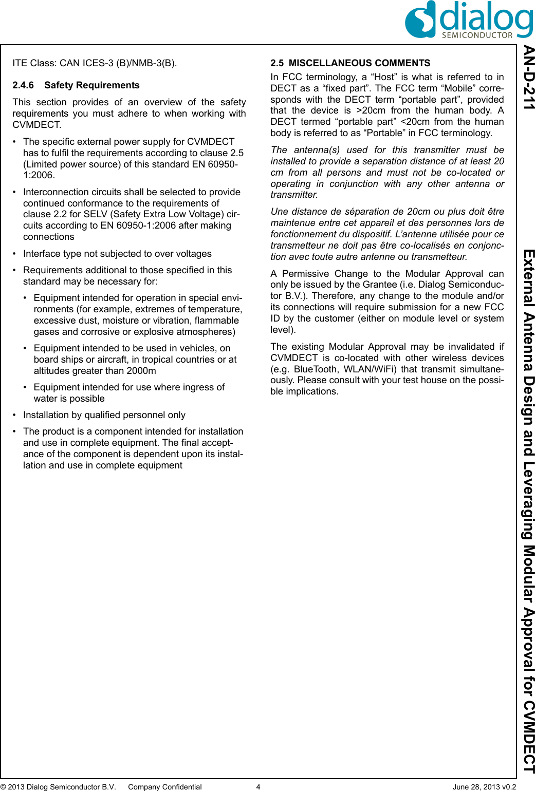 AN-D-211  External Antenna Design and Leveraging Modular Approval for CVMDECT© 2013 Dialog Semiconductor B.V. Company Confidential 4 June 28, 2013 v0.2ITE Class: CAN ICES-3 (B)/NMB-3(B). 2.4.6 Safety RequirementsThis  section  provides  of  an  overview  of  the  safetyrequirements  you  must  adhere  to  when  working  withCVMDECT.• The specific external power supply for CVMDECT has to fulfil the requirements according to clause 2.5 (Limited power source) of this standard EN 60950-1:2006.• Interconnection circuits shall be selected to provide continued conformance to the requirements of clause 2.2 for SELV (Safety Extra Low Voltage) cir-cuits according to EN 60950-1:2006 after making connections• Interface type not subjected to over voltages • Requirements additional to those specified in this standard may be necessary for:• Equipment intended for operation in special envi-ronments (for example, extremes of temperature, excessive dust, moisture or vibration, flammable gases and corrosive or explosive atmospheres)• Equipment intended to be used in vehicles, on board ships or aircraft, in tropical countries or at altitudes greater than 2000m• Equipment intended for use where ingress of water is possible• Installation by qualified personnel only• The product is a component intended for installation and use in complete equipment. The final accept-ance of the component is dependent upon its instal-lation and use in complete equipment2.5 MISCELLANEOUS COMMENTSIn  FCC  terminology,  a  “Host”  is  what  is  referred  to  inDECT as a “fixed part”. The FCC term “Mobile” corre-sponds  with  the  DECT  term  “portable  part”,  providedthat  the  device  is  &gt;20cm  from  the  human  body.  ADECT  termed  “portable  part”  &lt;20cm  from  the  humanbody is referred to as “Portable” in FCC terminology.The antenna(s) used for this transmitter must beinstalled to provide a separation distance of at least 20cm from all persons and must not be co-located oroperating in conjunction with any other antenna ortransmitter.Une distance de séparation de 20cm ou plus doit êtremaintenue entre cet appareil et des personnes lors defonctionnement du dispositif. L’antenne utilisée pour cetransmetteur ne doit pas être co-localisés en conjonc-tion avec toute autre antenne ou transmetteur.A  Permissive  Change  to  the  Modular  Approval  canonly be issued by the Grantee (i.e. Dialog Semiconduc-tor B.V.). Therefore, any change to the module and/orits connections will require submission for a new FCCID by the  customer  (either  on module level or systemlevel).The  existing  Modular  Approval  may  be  invalidated  ifCVMDECT  is  co-located  with  other  wireless  devices(e.g.  BlueTooth,  WLAN/WiFi)  that  transmit  simultane-ously. Please consult with your test house on the possi-ble implications.