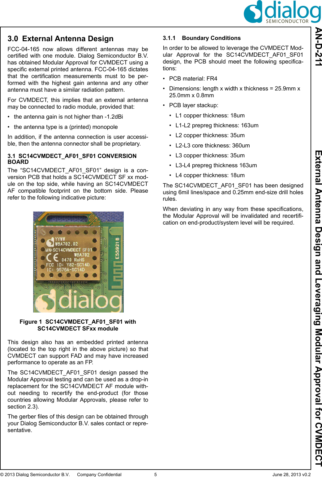 AN-D-211  External Antenna Design and Leveraging Modular Approval for CVMDECT© 2013 Dialog Semiconductor B.V. Company Confidential 5 June 28, 2013 v0.23.0 External Antenna DesignFCC-04-165  now  allows  different  antennas  may  becertified  with  one  module.  Dialog  Semiconductor  B.V.has obtained Modular Approval for CVMDECT using aspecific external printed antenna. FCC-04-165 dictatesthat  the  certification  measurements  must  to  be  per-formed  with  the  highest  gain  antenna  and  any  otherantenna must have a similar radiation pattern. For  CVMDECT,  this  implies  that  an  external  antennamay be connected to radio module, provided that:• the antenna gain is not higher than -1.2dBi• the antenna type is a (printed) monopoleIn addition, if the antenna connection  is  user  accessi-ble, then the antenna connector shall be proprietary.3.1 SC14CVMDECT_AF01_SF01 CONVERSION BOARDThe  “SC14CVMDECT_AF01_SF01”  design  is  a  con-version PCB that holds a SC14CVMDECT SF xx mod-ule  on  the  top  side,  while  having an  SC14CVMDECTAF  compatible  footprint  on  the  bottom  side.  Pleaserefer to the following indicative picture:Figure 1 SC14CVMDECT_AF01_SF01 with SC14CVMDECT SFxx moduleThis  design  also  has  an  embedded  printed  antenna(located  to  the  top  right  in  the  above  picture)  so  thatCVMDECT can support FAD and may have increasedperformance to operate as an FP.The  SC14CVMDECT_AF01_SF01  design  passed  theModular Approval testing and can be used as a drop-inreplacement for the SC14CVMDECT AF module with-out  needing  to  recertify  the  end-product  (for  thosecountries  allowing  Modular  Approvals,  please  refer  tosection 2.3).The gerber files of this design can be obtained throughyour Dialog Semiconductor B.V. sales contact or repre-sentative.3.1.1 Boundary ConditionsIn order to be allowed to leverage the CVMDECT Mod-ular  Approval  for  the  SC14CVMDECT_AF01_SF01design,  the  PCB  should  meet  the  following  specifica-tions:• PCB material: FR4 • Dimensions: length x width x thickness = 25.9mm x 25.0mm x 0.8mm• PCB layer stackup:• L1 copper thickness: 18um• L1-L2 prepreg thickness: 163um• L2 copper thickness: 35um• L2-L3 core thickness: 360um• L3 copper thickness: 35um• L3-L4 prepreg thickness 163um• L4 copper thickness: 18umThe SC14CVMDECT_AF01_SF01 has been designedusing 6mil lines/space and 0.25mm end-size drill holesrules.When  deviating  in  any  way  from  these  specifications,the  Modular  Approval  will  be  invalidated and  recertifi-cation on end-product/system level will be required.