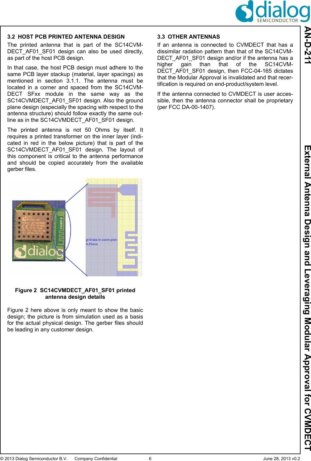 AN-D-211  External Antenna Design and Leveraging Modular Approval for CVMDECT© 2013 Dialog Semiconductor B.V. Company Confidential 6 June 28, 2013 v0.23.2 HOST PCB PRINTED ANTENNA DESIGNThe  printed  antenna  that  is  part  of  the  SC14CVM-DECT_AF01_SF01  design  can  also  be  used  directly,as part of the host PCB design.In that case, the host PCB design must adhere to thesame PCB layer stackup (material, layer spacings) asmentioned  in  section  3.1.1.  The  antenna  must  belocated  in  a  corner  and  spaced  from  the  SC14CVM-DECT  SFxx  module  in  the  same  way  as  theSC14CVMDECT_AF01_SF01 design. Also the groundplane design (especially the spacing with respect to theantenna structure) should follow exactly the same out-line as in the SC14CVMDECT_AF01_SF01 design.The  printed  antenna  is  not  50  Ohms  by  itself.  Itrequires a printed transformer on the inner layer (indi-cated  in  red  in  the  below  picture)  that  is  part  of  theSC14CVMDECT_AF01_SF01  design.  The  layout  ofthis  component is  critical  to  the  antenna  performanceand  should  be  copied  accurately  from  the  availablegerber files.Figure 2 SC14CVMDECT_AF01_SF01 printed antenna design detailsFigure  2  here  above  is  only  meant  to  show  the  basicdesign; the picture is from simulation  used as a basisfor the actual physical design. The gerber files shouldbe leading in any customer design.3.3 OTHER ANTENNASIf  an  antenna  is  connected  to  CVMDECT  that  has  adissimilar radation pattern than that of the SC14CVM-DECT_AF01_SF01 design and/or if the antenna has ahigher  gain  than  that  of  the  SC14CVM-DECT_AF01_SF01  design,  then  FCC-04-165  dictatesthat the Modular Approval is invalidated and that recer-tification is required on end-product/system level.If the antenna connected to CVMDECT is user acces-sible, then  the  antenna  connector  shall be proprietary(per FCC DA-00-1407).