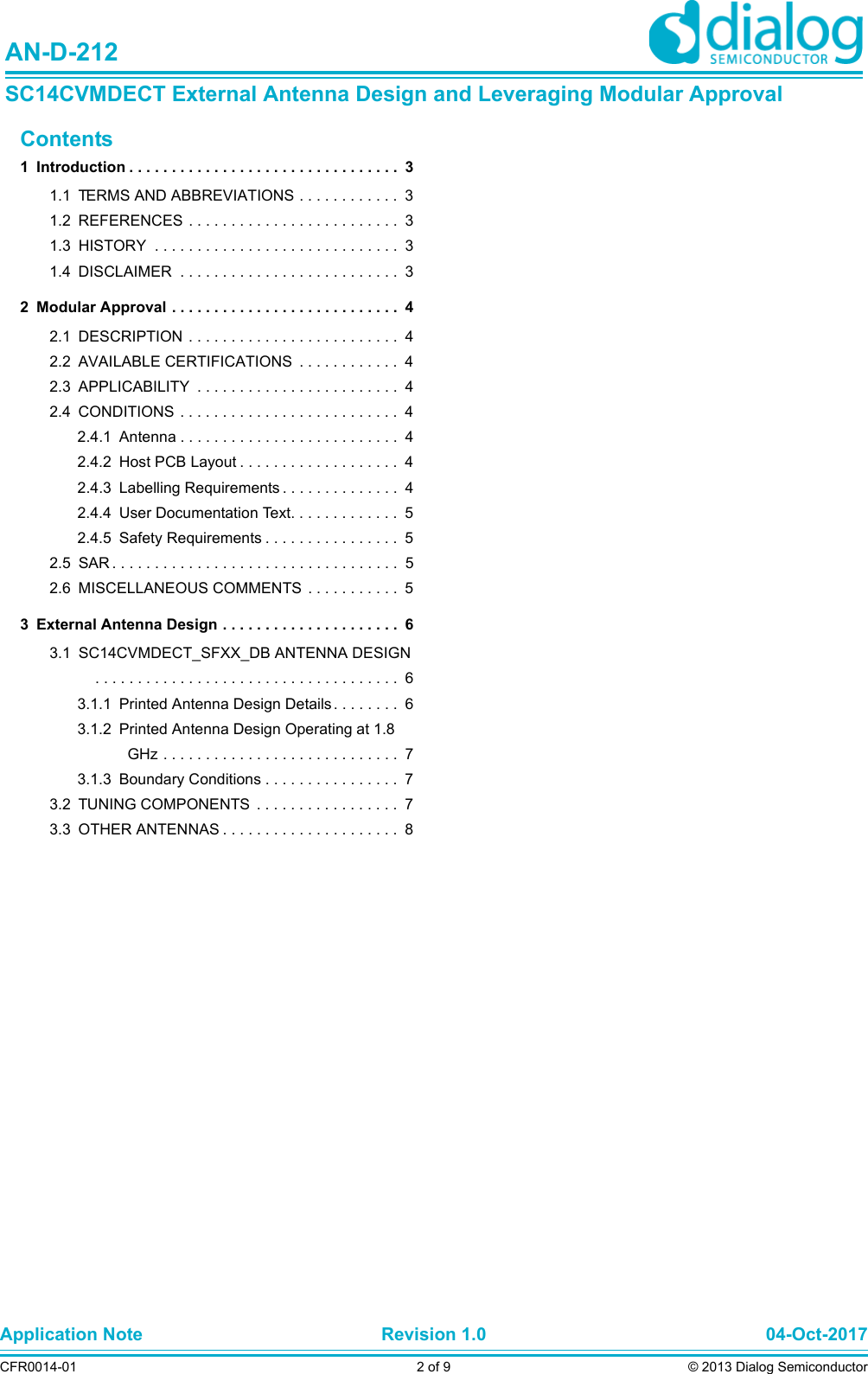 Application Note Revision 1.0 04-Oct-2017CFR0014-01 2 of 9 © 2013 Dialog SemiconductorAN-D-212SC14CVMDECT External Antenna Design and Leveraging Modular ApprovalContents1 Introduction . . . . . . . . . . . . . . . . . . . . . . . . . . . . . . . .  31.1 TERMS AND ABBREVIATIONS . . . . . . . . . . . .  31.2 REFERENCES . . . . . . . . . . . . . . . . . . . . . . . . .  31.3 HISTORY  . . . . . . . . . . . . . . . . . . . . . . . . . . . . .  31.4 DISCLAIMER  . . . . . . . . . . . . . . . . . . . . . . . . . .  32 Modular Approval . . . . . . . . . . . . . . . . . . . . . . . . . . .  42.1 DESCRIPTION  . . . . . . . . . . . . . . . . . . . . . . . . .  42.2 AVAILABLE CERTIFICATIONS  . . . . . . . . . . . .  42.3 APPLICABILITY  . . . . . . . . . . . . . . . . . . . . . . . .  42.4 CONDITIONS  . . . . . . . . . . . . . . . . . . . . . . . . . .  42.4.1 Antenna . . . . . . . . . . . . . . . . . . . . . . . . . .  42.4.2 Host PCB Layout . . . . . . . . . . . . . . . . . . .  42.4.3 Labelling Requirements . . . . . . . . . . . . . .  42.4.4 User Documentation Text. . . . . . . . . . . . .  52.4.5 Safety Requirements . . . . . . . . . . . . . . . .  52.5 SAR . . . . . . . . . . . . . . . . . . . . . . . . . . . . . . . . . .  52.6 MISCELLANEOUS COMMENTS . . . . . . . . . . .  53 External Antenna Design . . . . . . . . . . . . . . . . . . . . .  63.1 SC14CVMDECT_SFXX_DB ANTENNA DESIGN . . . . . . . . . . . . . . . . . . . . . . . . . . . . . . . . . . . .  63.1.1 Printed Antenna Design Details . . . . . . . .  63.1.2 Printed Antenna Design Operating at 1.8 GHz . . . . . . . . . . . . . . . . . . . . . . . . . . . .  73.1.3 Boundary Conditions . . . . . . . . . . . . . . . .  73.2 TUNING COMPONENTS  . . . . . . . . . . . . . . . . .  73.3 OTHER ANTENNAS . . . . . . . . . . . . . . . . . . . . .  8