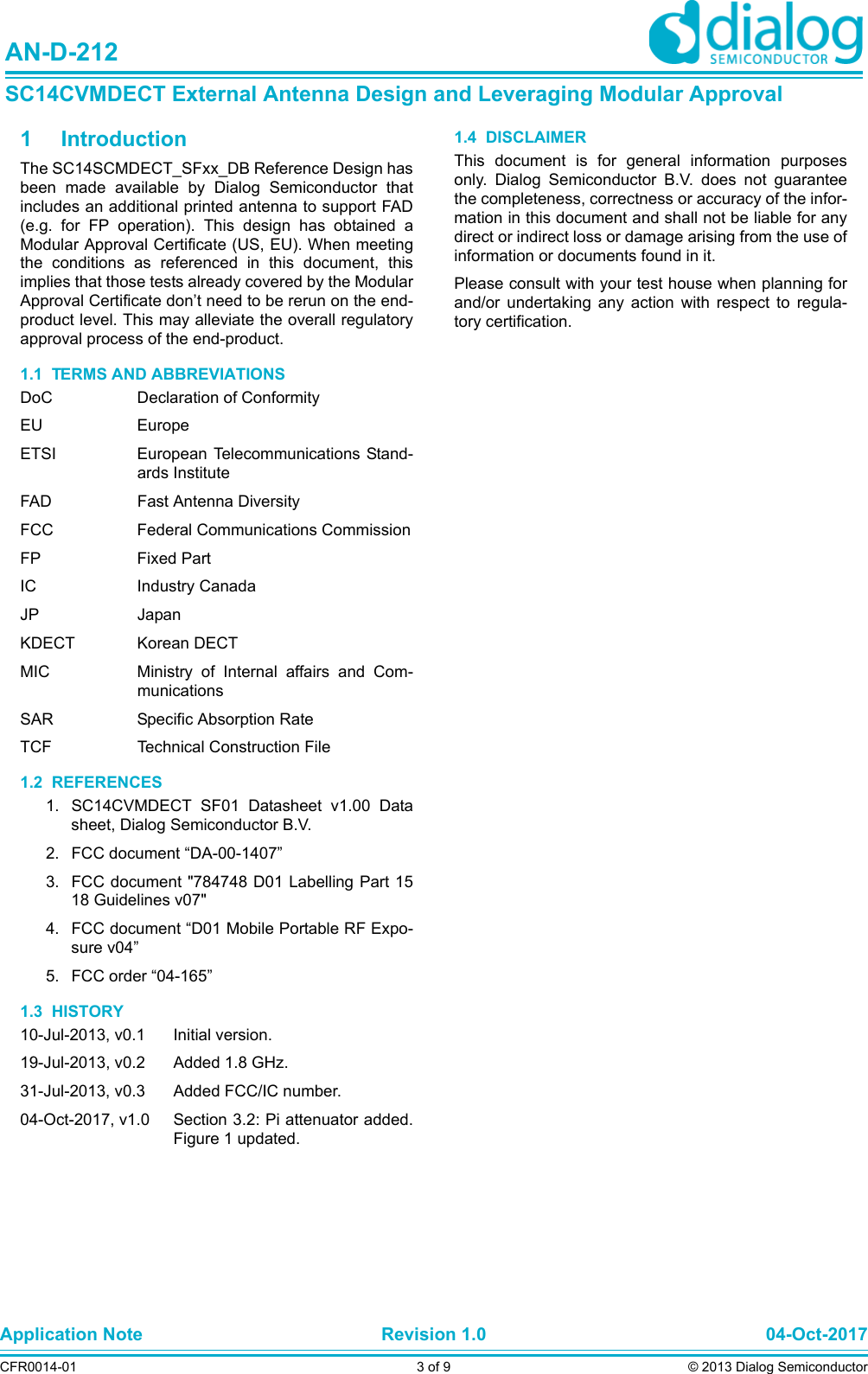 Application Note Revision 1.0 04-Oct-2017CFR0014-01 3 of 9 © 2013 Dialog SemiconductorAN-D-212SC14CVMDECT External Antenna Design and Leveraging Modular Approval1 IntroductionThe SC14SCMDECT_SFxx_DB Reference Design hasbeen made available by Dialog Semiconductor thatincludes an additional printed antenna to support FAD(e.g. for FP operation). This design has obtained aModular Approval Certificate (US, EU). When meetingthe conditions as referenced in this document, thisimplies that those tests already covered by the ModularApproval Certificate don’t need to be rerun on the end-product level. This may alleviate the overall regulatoryapproval process of the end-product.1.1  TERMS AND ABBREVIATIONSDoC Declaration of ConformityEU EuropeETSI European Telecommunications Stand-ards InstituteFAD Fast Antenna DiversityFCC Federal Communications CommissionFP Fixed PartIC Industry CanadaJP JapanKDECT Korean DECTMIC Ministry of Internal affairs and Com-municationsSAR Specific Absorption RateTCF Technical Construction File1.2  REFERENCES1. SC14CVMDECT SF01 Datasheet v1.00 Datasheet, Dialog Semiconductor B.V.2. FCC document “DA-00-1407”3. FCC document &quot;784748 D01 Labelling Part 1518 Guidelines v07&quot;4. FCC document “D01 Mobile Portable RF Expo-sure v04”5. FCC order “04-165”1.3  HISTORY10-Jul-2013, v0.1 Initial version.19-Jul-2013, v0.2 Added 1.8 GHz.31-Jul-2013, v0.3 Added FCC/IC number.04-Oct-2017, v1.0 Section 3.2: Pi attenuator added.Figure 1 updated. 1.4  DISCLAIMERThis document is for general information purposesonly. Dialog Semiconductor B.V. does not guaranteethe completeness, correctness or accuracy of the infor-mation in this document and shall not be liable for anydirect or indirect loss or damage arising from the use ofinformation or documents found in it. Please consult with your test house when planning forand/or undertaking any action with respect to regula-tory certification.