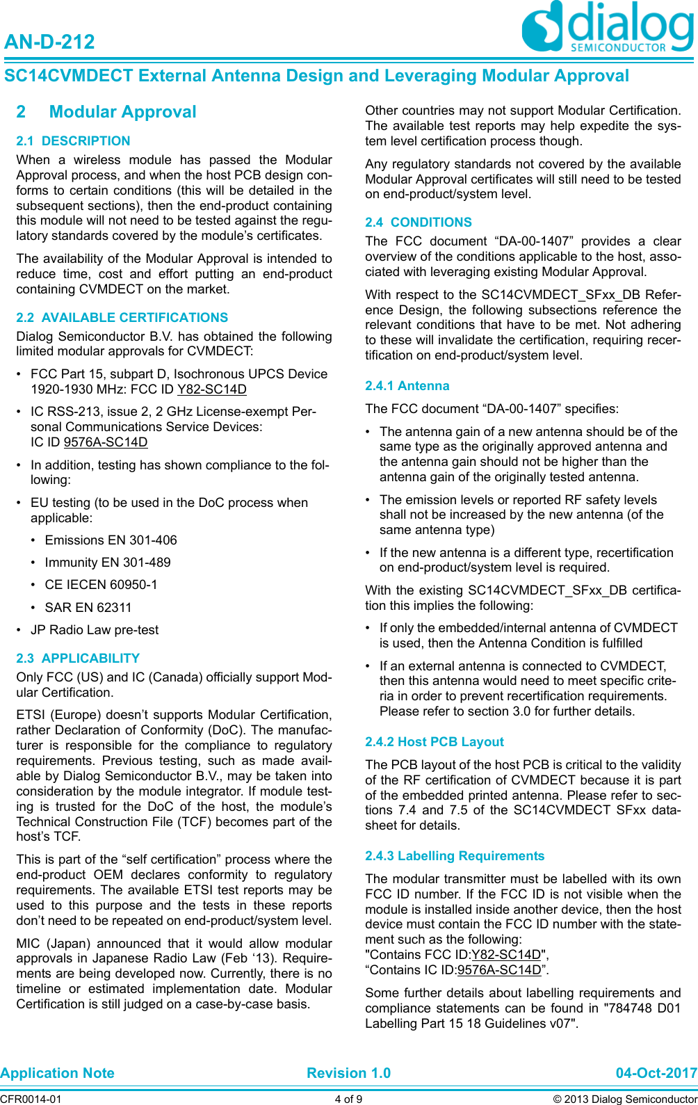 Application Note Revision 1.0 04-Oct-2017CFR0014-01 4 of 9 © 2013 Dialog SemiconductorAN-D-212SC14CVMDECT External Antenna Design and Leveraging Modular Approval2 Modular Approval2.1  DESCRIPTIONWhen a wireless module has passed the ModularApproval process, and when the host PCB design con-forms to certain conditions (this will be detailed in thesubsequent sections), then the end-product containingthis module will not need to be tested against the regu-latory standards covered by the module’s certificates. The availability of the Modular Approval is intended toreduce time, cost and effort putting an end-productcontaining CVMDECT on the market.2.2  AVAILABLE CERTIFICATIONSDialog Semiconductor B.V. has obtained the followinglimited modular approvals for CVMDECT:• FCC Part 15, subpart D, Isochronous UPCS Device 1920-1930 MHz: FCC ID Y82-SC14D• IC RSS-213, issue 2, 2 GHz License-exempt Per-sonal Communications Service Devices: IC ID 9576A-SC14D• In addition, testing has shown compliance to the fol-lowing:• EU testing (to be used in the DoC process when applicable:• Emissions EN 301-406• Immunity EN 301-489• CE IECEN 60950-1• SAR EN 62311• JP Radio Law pre-test2.3  APPLICABILITYOnly FCC (US) and IC (Canada) officially support Mod-ular Certification. ETSI (Europe) doesn’t supports Modular Certification,rather Declaration of Conformity (DoC). The manufac-turer is responsible for the compliance to regulatoryrequirements. Previous testing, such as made avail-able by Dialog Semiconductor B.V., may be taken intoconsideration by the module integrator. If module test-ing is trusted for the DoC of the host, the module’sTechnical Construction File (TCF) becomes part of thehost’s TCF.This is part of the “self certification” process where theend-product OEM declares conformity to regulatoryrequirements. The available ETSI test reports may beused to this purpose and the tests in these reportsdon’t need to be repeated on end-product/system level.MIC (Japan) announced that it would allow modularapprovals in Japanese Radio Law (Feb ‘13). Require-ments are being developed now. Currently, there is notimeline or estimated implementation date. ModularCertification is still judged on a case-by-case basis. Other countries may not support Modular Certification.The available test reports may help expedite the sys-tem level certification process though.Any regulatory standards not covered by the availableModular Approval certificates will still need to be testedon end-product/system level.2.4  CONDITIONSThe FCC document “DA-00-1407” provides a clearoverview of the conditions applicable to the host, asso-ciated with leveraging existing Modular Approval. With respect to the SC14CVMDECT_SFxx_DB Refer-ence Design, the following subsections reference therelevant conditions that have to be met. Not adheringto these will invalidate the certification, requiring recer-tification on end-product/system level.2.4.1 AntennaThe FCC document “DA-00-1407” specifies:• The antenna gain of a new antenna should be of the same type as the originally approved antenna and the antenna gain should not be higher than the antenna gain of the originally tested antenna. • The emission levels or reported RF safety levels shall not be increased by the new antenna (of the same antenna type) • If the new antenna is a different type, recertification on end-product/system level is required.With the existing SC14CVMDECT_SFxx_DB certifica-tion this implies the following:• If only the embedded/internal antenna of CVMDECT is used, then the Antenna Condition is fulfilled• If an external antenna is connected to CVMDECT, then this antenna would need to meet specific crite-ria in order to prevent recertification requirements. Please refer to section 3.0 for further details.2.4.2 Host PCB LayoutThe PCB layout of the host PCB is critical to the validityof the RF certification of CVMDECT because it is partof the embedded printed antenna. Please refer to sec-tions 7.4 and 7.5 of the SC14CVMDECT SFxx data-sheet for details.2.4.3 Labelling RequirementsThe modular transmitter must be labelled with its ownFCC ID number. If the FCC ID is not visible when themodule is installed inside another device, then the hostdevice must contain the FCC ID number with the state-ment such as the following: &quot;Contains FCC ID:Y82-SC14D&quot;,“Contains IC ID:9576A-SC14D”.Some further details about labelling requirements andcompliance statements can be found in &quot;784748 D01Labelling Part 15 18 Guidelines v07&quot;. 