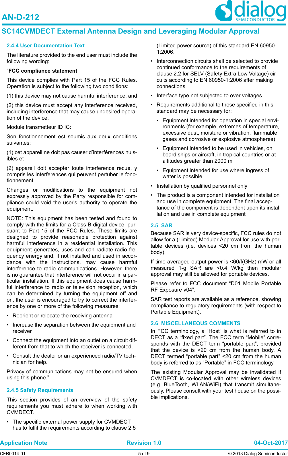 Application Note Revision 1.0 04-Oct-2017CFR0014-01 5 of 9 © 2013 Dialog SemiconductorAN-D-212SC14CVMDECT External Antenna Design and Leveraging Modular Approval2.4.4 User Documentation TextThe literature provided to the end user must include thefollowing wording:“FCC compliance statementThis device complies with Part 15 of the FCC Rules.Operation is subject to the following two conditions:(1) this device may not cause harmful interference, and(2) this device must accept any interference received,including interference that may cause undesired opera-tion of the device.Module transmetteur ID IC:Son fonctionnement est soumis aux deux conditionssuivantes: (1) cet appareil ne doit pas causer d’interférences nuis-ibles et (2) appareil doit accepter toute interference recue, ycompris les interferences qui peuvent pertuber le fonc-tionnement.Changes or modifications to the equipment notexpressly approved by the Party responsible for com-pliance could void the user&apos;s authority to operate theequipment.NOTE: This equipment has been tested and found tocomply with the limits for a Class B digital device, pur-suant to Part 15 of the FCC Rules. These limits aredesigned to provide reasonable protection againstharmful interference in a residential installation. Thisequipment generates, uses and can radiate radio fre-quency energy and, if not installed and used in accor-dance with the instructions, may cause harmfulinterference to radio communications. However, thereis no guarantee that interference will not occur in a par-ticular installation. If this equipment does cause harm-ful interference to radio or television reception, whichcan be determined by turning the equipment off andon, the user is encouraged to try to correct the interfer-ence by one or more of the following measures:• Reorient or relocate the receiving antenna• Increase the separation between the equipment and receiver• Connect the equipment into an outlet on a circuit dif-ferent from that to which the receiver is connected.• Consult the dealer or an experienced radio/TV tech-nician for help.Privacy of communications may not be ensured whenusing this phone.”2.4.5 Safety RequirementsThis section provides of an overview of the safetyrequirements you must adhere to when working withCVMDECT.• The specific external power supply for CVMDECT has to fulfil the requirements according to clause 2.5 (Limited power source) of this standard EN 60950-1:2006.• Interconnection circuits shall be selected to provide continued conformance to the requirements of clause 2.2 for SELV (Safety Extra Low Voltage) cir-cuits according to EN 60950-1:2006 after making connections• Interface type not subjected to over voltages • Requirements additional to those specified in this standard may be necessary for:• Equipment intended for operation in special envi-ronments (for example, extremes of temperature, excessive dust, moisture or vibration, flammable gases and corrosive or explosive atmospheres)• Equipment intended to be used in vehicles, on board ships or aircraft, in tropical countries or at altitudes greater than 2000 m• Equipment intended for use where ingress of water is possible• Installation by qualified personnel only• The product is a component intended for installation and use in complete equipment. The final accep-tance of the component is dependent upon its instal-lation and use in complete equipment2.5  SARBecause SAR is very device-specific, FCC rules do notallow for a (Limited) Modular Approval for use with por-table devices (i.e. devices &lt;20 cm from the humanbody). If time-averaged output power is &lt;60/f(GHz) mW or allmeasured 1-g SAR are &lt;0.4 W/kg then modularapproval may still be allowed for portable devices.Please refer to FCC document “D01 Mobile PortableRF Exposure v04”.SAR test reports are available as a reference, showingcompliance to regulatory requirements (with respect toPortable Equipment).2.6  MISCELLANEOUS COMMENTSIn FCC terminology, a “Host” is what is referred to inDECT as a “fixed part”. The FCC term “Mobile” corre-sponds with the DECT term “portable part”, providedthat the device is &gt;20 cm from the human body. ADECT termed “portable part” &lt;20 cm from the humanbody is referred to as “Portable” in FCC terminology.The existing Modular Approval may be invalidated ifCVMDECT is co-located with other wireless devices(e.g. BlueTooth, WLAN/WiFi) that transmit simultane-ously. Please consult with your test house on the possi-ble implications.