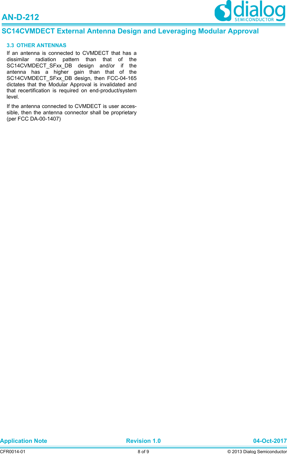 Application Note Revision 1.0 04-Oct-2017CFR0014-01 8 of 9 © 2013 Dialog SemiconductorAN-D-212SC14CVMDECT External Antenna Design and Leveraging Modular Approval3.3  OTHER ANTENNASIf an antenna is connected to CVMDECT that has adissimilar radiation pattern than that of theSC14CVMDECT_SFxx_DB design and/or if theantenna has a higher gain than that of theSC14CVMDECT_SFxx_DB design, then FCC-04-165dictates that the Modular Approval is invalidated andthat recertification is required on end-product/systemlevel.If the antenna connected to CVMDECT is user acces-sible, then the antenna connector shall be proprietary(per FCC DA-00-1407)