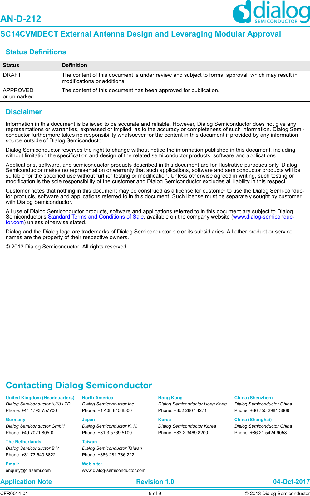 Status Definitions DisclaimerInformation in this document is believed to be accurate and reliable. However, Dialog Semiconductor does not give any representations or warranties, expressed or implied, as to the accuracy or completeness of such information. Dialog Semi-conductor furthermore takes no responsibility whatsoever for the content in this document if provided by any information source outside of Dialog Semiconductor.Dialog Semiconductor reserves the right to change without notice the information published in this document, including without limitation the specification and design of the related semiconductor products, software and applications. Applications, software, and semiconductor products described in this document are for illustrative purposes only. Dialog Semiconductor makes no representation or warranty that such applications, software and semiconductor products will be suitable for the specified use without further testing or modification. Unless otherwise agreed in writing, such testing or modification is the sole responsibility of the customer and Dialog Semiconductor excludes all liability in this respect. Customer notes that nothing in this document may be construed as a license for customer to use the Dialog Semi-conduc-tor products, software and applications referred to in this document. Such license must be separately sought by customer with Dialog Semiconductor.All use of Dialog Semiconductor products, software and applications referred to in this document are subject to Dialog Semiconductor&apos;s Standard Terms and Conditions of Sale, available on the company website (www.dialog-semiconduc-tor.com) unless otherwise stated. Dialog and the Dialog logo are trademarks of Dialog Semiconductor plc or its subsidiaries. All other product or service names are the property of their respective owners. © 2013 Dialog Semiconductor. All rights reserved. Status DefinitionDRAFT The content of this document is under review and subject to formal approval, which may result in modifications or additions. APPROVED or unmarkedThe content of this document has been approved for publication. United Kingdom (Headquarters)Dialog Semiconductor (UK) LTDPhone: +44 1793 757700GermanyDialog Semiconductor GmbHPhone: +49 7021 805-0The NetherlandsDialog Semiconductor B.V.Phone: +31 73 640 8822Email:enquiry@diasemi.comContacting Dialog SemiconductorNorth AmericaDialog Semiconductor Inc.Phone: +1 408 845 8500JapanDialog Semiconductor K. K.Phone: +81 3 5769 5100TaiwanDialog Semiconductor TaiwanPhone: +886 281 786 222Web site:www.dialog-semiconductor.comHong KongDialog Semiconductor Hong KongPhone: +852 2607 4271KoreaDialog Semiconductor KoreaPhone: +82 2 3469 8200Application Note Revision 1.0 04-Oct-2017CFR0014-01 9 of 9 © 2013 Dialog SemiconductorAN-D-212SC14CVMDECT External Antenna Design and Leveraging Modular ApprovalChina (Shenzhen)Dialog Semiconductor ChinaPhone: +86 755 2981 3669China (Shanghai)Dialog Semiconductor ChinaPhone: +86 21 5424 9058