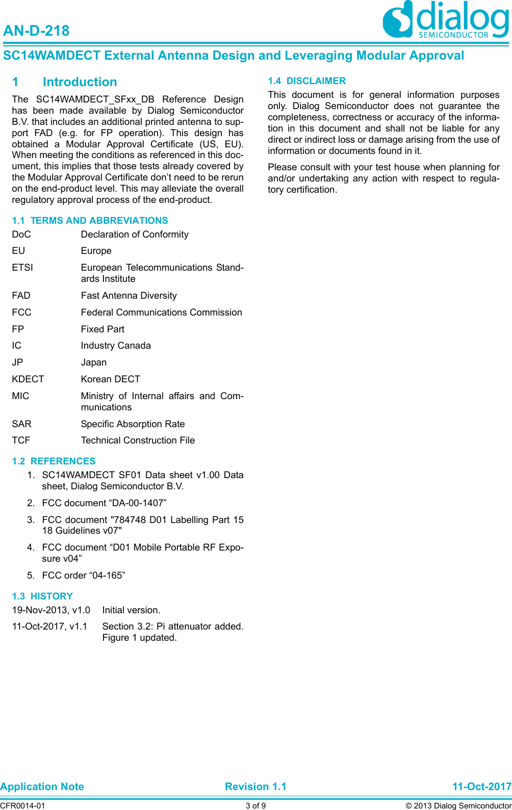 Application Note Revision 1.1 11-Oct-2017CFR0014-01 3 of 9 © 2013 Dialog SemiconductorAN-D-218SC14WAMDECT External Antenna Design and Leveraging Modular Approval1 IntroductionThe SC14WAMDECT_SFxx_DB Reference Designhas been made available by Dialog SemiconductorB.V. that includes an additional printed antenna to sup-port FAD (e.g. for FP operation). This design hasobtained a Modular Approval Certificate (US, EU).When meeting the conditions as referenced in this doc-ument, this implies that those tests already covered bythe Modular Approval Certificate don’t need to be rerunon the end-product level. This may alleviate the overallregulatory approval process of the end-product.1.1  TERMS AND ABBREVIATIONSDoC Declaration of ConformityEU EuropeETSI European Telecommunications Stand-ards InstituteFAD Fast Antenna DiversityFCC Federal Communications CommissionFP Fixed PartIC Industry CanadaJP JapanKDECT Korean DECTMIC Ministry of Internal affairs and Com-municationsSAR Specific Absorption RateTCF Technical Construction File1.2  REFERENCES1. SC14WAMDECT SF01 Data sheet v1.00 Datasheet, Dialog Semiconductor B.V.2. FCC document “DA-00-1407”3. FCC document &quot;784748 D01 Labelling Part 1518 Guidelines v07&quot;4. FCC document “D01 Mobile Portable RF Expo-sure v04”5. FCC order “04-165”1.3  HISTORY19-Nov-2013, v1.0 Initial version.11-Oct-2017, v1.1 Section 3.2: Pi attenuator added.Figure 1 updated.1.4  DISCLAIMERThis document is for general information purposesonly. Dialog Semiconductor does not guarantee thecompleteness, correctness or accuracy of the informa-tion in this document and shall not be liable for anydirect or indirect loss or damage arising from the use ofinformation or documents found in it. Please consult with your test house when planning forand/or undertaking any action with respect to regula-tory certification.