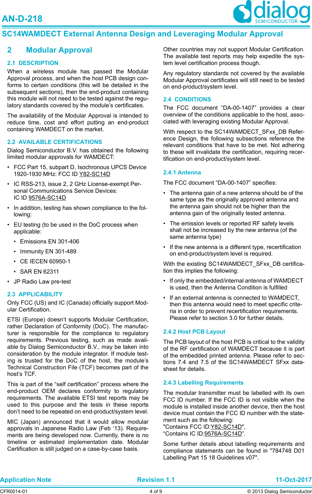 Application Note Revision 1.1 11-Oct-2017CFR0014-01 4 of 9 © 2013 Dialog SemiconductorAN-D-218SC14WAMDECT External Antenna Design and Leveraging Modular Approval2 Modular Approval2.1  DESCRIPTIONWhen a wireless module has passed the ModularApproval process, and when the host PCB design con-forms to certain conditions (this will be detailed in thesubsequent sections), then the end-product containingthis module will not need to be tested against the regu-latory standards covered by the module’s certificates. The availability of the Modular Approval is intended toreduce time, cost and effort putting an end-productcontaining WAMDECT on the market.2.2  AVAILABLE CERTIFICATIONSDialog Semiconductor B.V. has obtained the followinglimited modular approvals for WAMDECT:• FCC Part 15, subpart D, Isochronous UPCS Device 1920-1930 MHz: FCC ID Y82-SC14D• IC RSS-213, issue 2, 2 GHz License-exempt Per-sonal Communications Service Devices: IC ID 9576A-SC14D• In addition, testing has shown compliance to the fol-lowing:• EU testing (to be used in the DoC process when applicable:• Emissions EN 301-406• Immunity EN 301-489• CE IECEN 60950-1• SAR EN 62311• JP Radio Law pre-test2.3  APPLICABILITYOnly FCC (US) and IC (Canada) officially support Mod-ular Certification. ETSI (Europe) doesn’t supports Modular Certification,rather Declaration of Conformity (DoC). The manufac-turer is responsible for the compliance to regulatoryrequirements. Previous testing, such as made avail-able by Dialog Semiconductor B.V., may be taken intoconsideration by the module integrator. If module test-ing is trusted for the DoC of the host, the module’sTechnical Construction File (TCF) becomes part of thehost’s TCF.This is part of the “self certification” process where theend-product OEM declares conformity to regulatoryrequirements. The available ETSI test reports may beused to this purpose and the tests in these reportsdon’t need to be repeated on end-product/system level.MIC (Japan) announced that it would allow modularapprovals in Japanese Radio Law (Feb ‘13). Require-ments are being developed now. Currently, there is notimeline or estimated implementation date. ModularCertification is still judged on a case-by-case basis. Other countries may not support Modular Certification.The available test reports may help expedite the sys-tem level certification process though.Any regulatory standards not covered by the availableModular Approval certificates will still need to be testedon end-product/system level.2.4  CONDITIONSThe FCC document “DA-00-1407” provides a clearoverview of the conditions applicable to the host, asso-ciated with leveraging existing Modular Approval. With respect to the SC14WAMDECT_SFxx_DB Refer-ence Design, the following subsections reference therelevant conditions that have to be met. Not adheringto these will invalidate the certification, requiring recer-tification on end-product/system level.2.4.1 AntennaThe FCC document “DA-00-1407” specifies:• The antenna gain of a new antenna should be of the same type as the originally approved antenna and the antenna gain should not be higher than the antenna gain of the originally tested antenna. • The emission levels or reported RF safety levels shall not be increased by the new antenna (of the same antenna type) • If the new antenna is a different type, recertification on end-product/system level is required.With the existing SC14WAMDECT_SFxx_DB certifica-tion this implies the following:• If only the embedded/internal antenna of WAMDECT is used, then the Antenna Condition is fulfilled• If an external antenna is connected to WAMDECT, then this antenna would need to meet specific crite-ria in order to prevent recertification requirements. Please refer to section 3.0 for further details.2.4.2 Host PCB LayoutThe PCB layout of the host PCB is critical to the validityof the RF certification of WAMDECT because it is partof the embedded printed antenna. Please refer to sec-tions 7.4 and 7.5 of the SC14WAMDECT SFxx data-sheet for details.2.4.3 Labelling RequirementsThe modular transmitter must be labelled with its ownFCC ID number. If the FCC ID is not visible when themodule is installed inside another device, then the hostdevice must contain the FCC ID number with the state-ment such as the following: &quot;Contains FCC ID:Y82-SC14D&quot;,“Contains IC ID:9576A-SC14D”.Some further details about labelling requirements andcompliance statements can be found in &quot;784748 D01Labelling Part 15 18 Guidelines v07&quot;. 