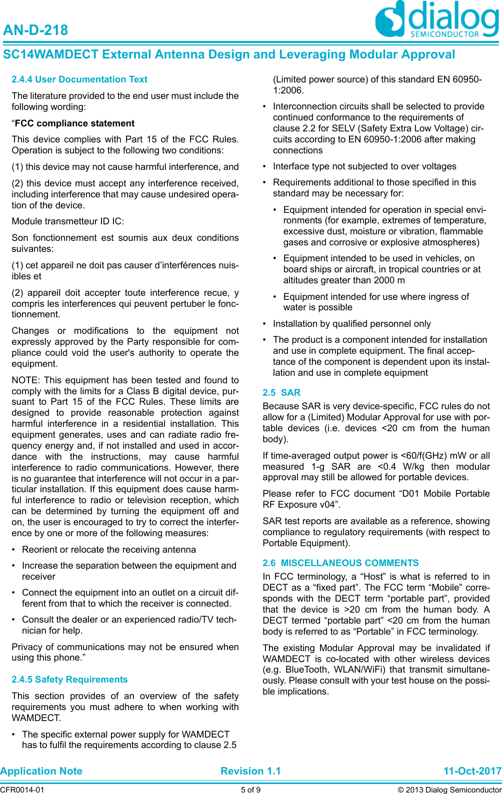 Application Note Revision 1.1 11-Oct-2017CFR0014-01 5 of 9 © 2013 Dialog SemiconductorAN-D-218SC14WAMDECT External Antenna Design and Leveraging Modular Approval2.4.4 User Documentation TextThe literature provided to the end user must include thefollowing wording:“FCC compliance statementThis device complies with Part 15 of the FCC Rules.Operation is subject to the following two conditions:(1) this device may not cause harmful interference, and(2) this device must accept any interference received,including interference that may cause undesired opera-tion of the device.Module transmetteur ID IC:Son fonctionnement est soumis aux deux conditionssuivantes: (1) cet appareil ne doit pas causer d’interférences nuis-ibles et (2) appareil doit accepter toute interference recue, ycompris les interferences qui peuvent pertuber le fonc-tionnement.Changes or modifications to the equipment notexpressly approved by the Party responsible for com-pliance could void the user&apos;s authority to operate theequipment.NOTE: This equipment has been tested and found tocomply with the limits for a Class B digital device, pur-suant to Part 15 of the FCC Rules. These limits aredesigned to provide reasonable protection againstharmful interference in a residential installation. Thisequipment generates, uses and can radiate radio fre-quency energy and, if not installed and used in accor-dance with the instructions, may cause harmfulinterference to radio communications. However, thereis no guarantee that interference will not occur in a par-ticular installation. If this equipment does cause harm-ful interference to radio or television reception, whichcan be determined by turning the equipment off andon, the user is encouraged to try to correct the interfer-ence by one or more of the following measures:• Reorient or relocate the receiving antenna• Increase the separation between the equipment and receiver• Connect the equipment into an outlet on a circuit dif-ferent from that to which the receiver is connected.• Consult the dealer or an experienced radio/TV tech-nician for help.Privacy of communications may not be ensured whenusing this phone.”2.4.5 Safety RequirementsThis section provides of an overview of the safetyrequirements you must adhere to when working withWAMDECT.• The specific external power supply for WAMDECT has to fulfil the requirements according to clause 2.5 (Limited power source) of this standard EN 60950-1:2006.• Interconnection circuits shall be selected to provide continued conformance to the requirements of clause 2.2 for SELV (Safety Extra Low Voltage) cir-cuits according to EN 60950-1:2006 after making connections• Interface type not subjected to over voltages • Requirements additional to those specified in this standard may be necessary for:• Equipment intended for operation in special envi-ronments (for example, extremes of temperature, excessive dust, moisture or vibration, flammable gases and corrosive or explosive atmospheres)• Equipment intended to be used in vehicles, on board ships or aircraft, in tropical countries or at altitudes greater than 2000 m• Equipment intended for use where ingress of water is possible• Installation by qualified personnel only• The product is a component intended for installation and use in complete equipment. The final accep-tance of the component is dependent upon its instal-lation and use in complete equipment2.5  SARBecause SAR is very device-specific, FCC rules do notallow for a (Limited) Modular Approval for use with por-table devices (i.e. devices &lt;20 cm from the humanbody). If time-averaged output power is &lt;60/f(GHz) mW or allmeasured 1-g SAR are &lt;0.4 W/kg then modularapproval may still be allowed for portable devices.Please refer to FCC document “D01 Mobile PortableRF Exposure v04”.SAR test reports are available as a reference, showingcompliance to regulatory requirements (with respect toPortable Equipment).2.6  MISCELLANEOUS COMMENTSIn FCC terminology, a “Host” is what is referred to inDECT as a “fixed part”. The FCC term “Mobile” corre-sponds with the DECT term “portable part”, providedthat the device is &gt;20 cm from the human body. ADECT termed “portable part” &lt;20 cm from the humanbody is referred to as “Portable” in FCC terminology.The existing Modular Approval may be invalidated ifWAMDECT is co-located with other wireless devices(e.g. BlueTooth, WLAN/WiFi) that transmit simultane-ously. Please consult with your test house on the possi-ble implications.