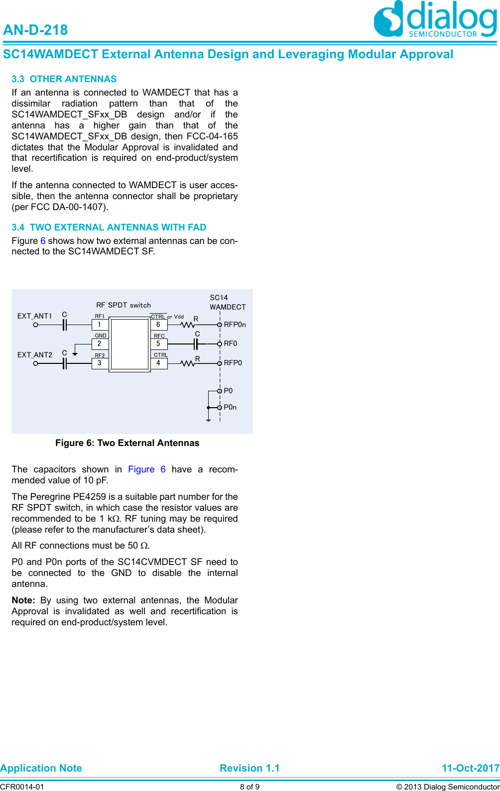 Application Note Revision 1.1 11-Oct-2017CFR0014-01 8 of 9 © 2013 Dialog SemiconductorAN-D-218SC14WAMDECT External Antenna Design and Leveraging Modular Approval3.3  OTHER ANTENNASIf an antenna is connected to WAMDECT that has adissimilar radiation pattern than that of theSC14WAMDECT_SFxx_DB design and/or if theantenna has a higher gain than that of theSC14WAMDECT_SFxx_DB design, then FCC-04-165dictates that the Modular Approval is invalidated andthat recertification is required on end-product/systemlevel.If the antenna connected to WAMDECT is user acces-sible, then the antenna connector shall be proprietary(per FCC DA-00-1407).3.4  TWO EXTERNAL ANTENNAS WITH FADFigure 6 shows how two external antennas can be con-nected to the SC14WAMDECT SF.The capacitors shown in Figure 6 have a recom-mended value of 10 pF. The Peregrine PE4259 is a suitable part number for theRF SPDT switch, in which case the resistor values arerecommended to be 1 kRF tuning may be required(please refer to the manufacturer’s data sheet).All RF connections must be 50 . P0 and P0n ports of the SC14CVMDECT SF need tobe connected to the GND to disable the internalantenna.Note:  By using two external antennas, the ModularApproval is invalidated as well and recertification isrequired on end-product/system level.Figure 6: Two External AntennasEXT_ANT1EXT_ANT2123456RF1GNDRF2CTRL or VddRFCCTRLRF SPDT switchCCCRRRFP0nRFP0RF0P0P0nSC14WAMDECT