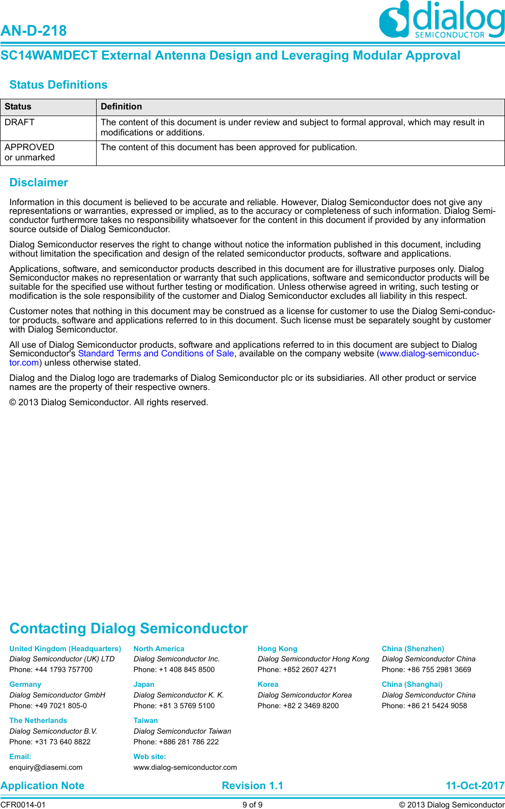 Status Definitions DisclaimerInformation in this document is believed to be accurate and reliable. However, Dialog Semiconductor does not give any representations or warranties, expressed or implied, as to the accuracy or completeness of such information. Dialog Semi-conductor furthermore takes no responsibility whatsoever for the content in this document if provided by any information source outside of Dialog Semiconductor.Dialog Semiconductor reserves the right to change without notice the information published in this document, including without limitation the specification and design of the related semiconductor products, software and applications. Applications, software, and semiconductor products described in this document are for illustrative purposes only. Dialog Semiconductor makes no representation or warranty that such applications, software and semiconductor products will be suitable for the specified use without further testing or modification. Unless otherwise agreed in writing, such testing or modification is the sole responsibility of the customer and Dialog Semiconductor excludes all liability in this respect. Customer notes that nothing in this document may be construed as a license for customer to use the Dialog Semi-conduc-tor products, software and applications referred to in this document. Such license must be separately sought by customer with Dialog Semiconductor.All use of Dialog Semiconductor products, software and applications referred to in this document are subject to Dialog Semiconductor&apos;s Standard Terms and Conditions of Sale, available on the company website (www.dialog-semiconduc-tor.com) unless otherwise stated. Dialog and the Dialog logo are trademarks of Dialog Semiconductor plc or its subsidiaries. All other product or service names are the property of their respective owners. © 2013 Dialog Semiconductor. All rights reserved. Status DefinitionDRAFT The content of this document is under review and subject to formal approval, which may result in modifications or additions. APPROVED or unmarkedThe content of this document has been approved for publication. United Kingdom (Headquarters)Dialog Semiconductor (UK) LTDPhone: +44 1793 757700GermanyDialog Semiconductor GmbHPhone: +49 7021 805-0The NetherlandsDialog Semiconductor B.V.Phone: +31 73 640 8822Email:enquiry@diasemi.comContacting Dialog SemiconductorNorth AmericaDialog Semiconductor Inc.Phone: +1 408 845 8500JapanDialog Semiconductor K. K.Phone: +81 3 5769 5100TaiwanDialog Semiconductor TaiwanPhone: +886 281 786 222Web site:www.dialog-semiconductor.comHong KongDialog Semiconductor Hong KongPhone: +852 2607 4271KoreaDialog Semiconductor KoreaPhone: +82 2 3469 8200Application Note Revision 1.1 11-Oct-2017CFR0014-01 9 of 9 © 2013 Dialog SemiconductorAN-D-218SC14WAMDECT External Antenna Design and Leveraging Modular ApprovalChina (Shenzhen)Dialog Semiconductor ChinaPhone: +86 755 2981 3669China (Shanghai)Dialog Semiconductor ChinaPhone: +86 21 5424 9058