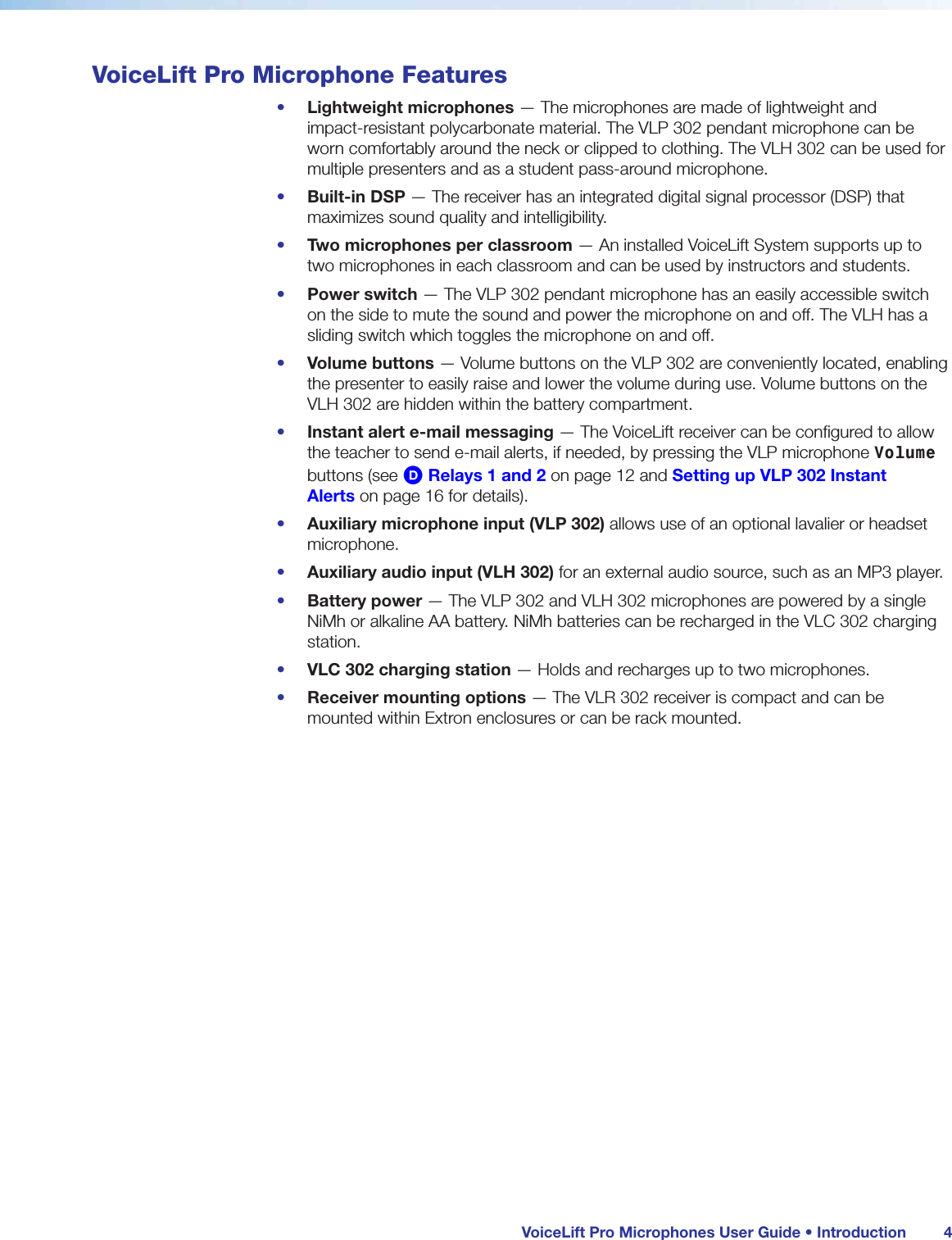  VoiceLift Pro Microphones User Guide • Introduction 4VoiceLift Pro Microphone Features•  Lightweight microphones — The microphones are made of lightweight and  impact-resistant polycarbonate material. The VLP 302 pendant microphone can be worn comfortably around the neck or clipped to clothing. The VLH 302 can be used for multiple presenters and as a student pass-around microphone.•  Built-in DSP — The receiver has an integrated digital signal processor (DSP) that maximizes sound quality and intelligibility.•  Two microphones per classroom — An installed VoiceLift System supports up to two microphones in each classroom and can be used by instructors and students.•  Power switch — The VLP 302 pendant microphone has an easily accessible switch on the side to mute the sound and power the microphone on and off. The VLH has a sliding switch which toggles the microphone on and off.•  Volume buttons — Volume buttons on the VLP 302 are conveniently located, enabling the presenter to easily raise and lower the volume during use. Volume buttons on the VLH 302 are hidden within the battery compartment.•  Instant alert e-mail messaging — The VoiceLift receiver can be configured to allow the teacher to send e-mail alerts, if needed, by pressing the VLP microphone Volume buttons (see D Relays 1 and 2 on page 12 and Setting up VLP 302 Instant Alerts on page 16 for details).•  Auxiliary microphone input (VLP 302) allows use of an optional lavalier or headset microphone.•  Auxiliary audio input (VLH 302) for an external audio source, such as an MP3 player.•  Battery power — The VLP 302 and VLH 302 microphones are powered by a single NiMh or alkaline AA battery. NiMh batteries can be recharged in the VLC 302 charging station.•  VLC 302 charging station — Holds and recharges up to two microphones.•  Receiver mounting options — The VLR 302 receiver is compact and can be mounted within Extron enclosures or can be rack mounted.