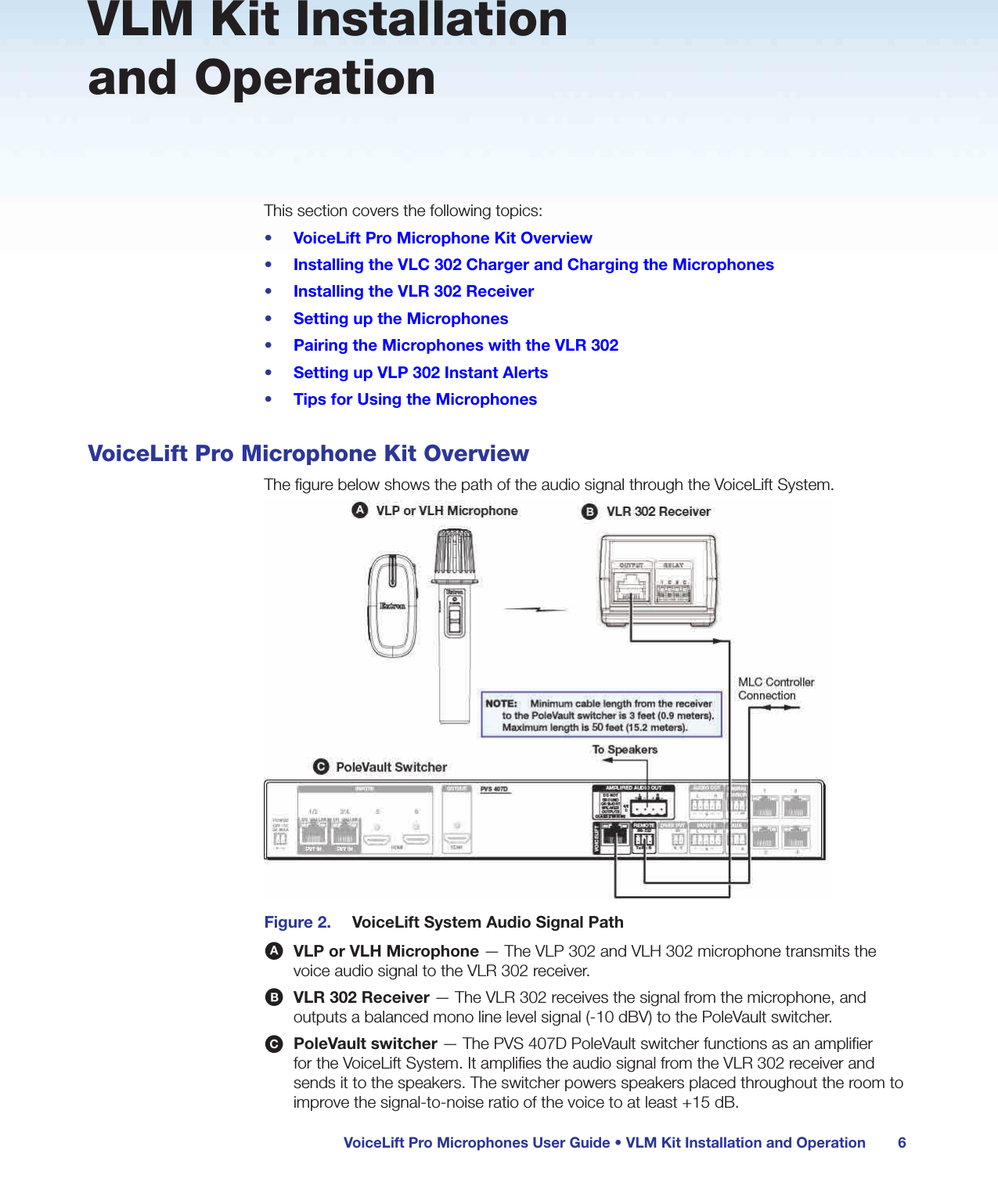 VoiceLift Pro Microphones User Guide • VLM Kit Installation and Operation 6VLM Kit Installation and OperationThis section covers the following topics:•  VoiceLift Pro Microphone Kit Overview•  Installing the VLC 302 Charger and Charging the Microphones•  Installing the VLR 302 Receiver•  Setting up the Microphones•  Pairing the Microphones with the VLR 302•  Setting up VLP 302 Instant Alerts•  Tips for Using the MicrophonesVoiceLift Pro Microphone Kit OverviewThe figure below shows the path of the audio signal through the VoiceLift System.Figure 2.  VoiceLift System Audio Signal PathA VLP or VLH Microphone — The VLP 302 and VLH 302 microphone transmits the voice audio signal to the VLR 302 receiver.B VLR 302 Receiver — The VLR 302 receives the signal from the microphone, and outputs a balanced mono line level signal (-10 dBV) to the PoleVault switcher.C PoleVault switcher — The PVS 407D PoleVault switcher functions as an amplifier for the VoiceLift System. It amplifies the audio signal from the VLR 302 receiver and sends it to the speakers. The switcher powers speakers placed throughout the room to improve the signal-to-noise ratio of the voice to at least +15 dB.