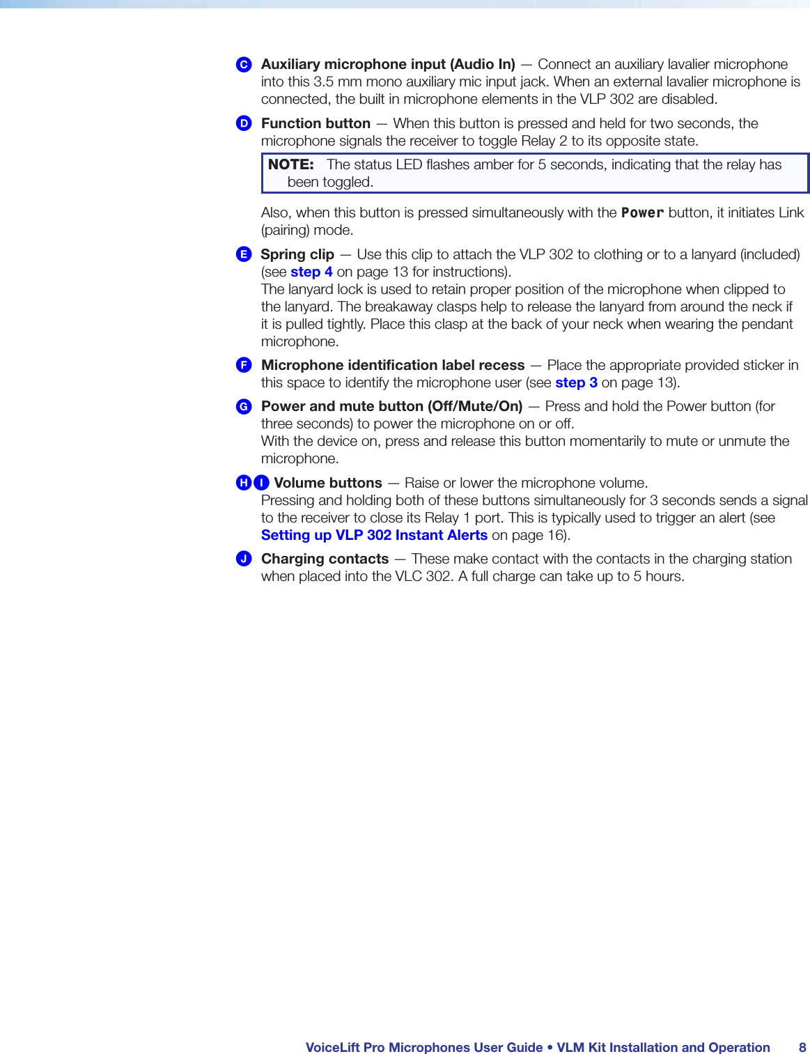  VoiceLift Pro Microphones User Guide • VLM Kit Installation and Operation 8C Auxiliary microphone input (Audio In) — Connect an auxiliary lavalier microphone into this 3.5 mm mono auxiliary mic input jack. When an external lavalier microphone is connected, the built in microphone elements in the VLP 302 are disabled.D Function button — When this button is pressed and held for two seconds, the microphone signals the receiver to toggle Relay 2 to its opposite state.   NOTE:  The status LED ﬂashes amber for 5 seconds, indicating that the relay has been toggled.Also, when this button is pressed simultaneously with the Power button, it initiates Link (pairing) mode.E  Spring clip — Use this clip to attach the VLP 302 to clothing or to a lanyard (included) (see step 4 on page 13 for instructions). The lanyard lock is used to retain proper position of the microphone when clipped to the lanyard. The breakaway clasps help to release the lanyard from around the neck if it is pulled tightly. Place this clasp at the back of your neck when wearing the pendant microphone.F Microphone identification label recess — Place the appropriate provided sticker in this space to identify the microphone user (see step 3 on page 13).G Power and mute button (Off/Mute/On) — Press and hold the Power button (for three seconds) to power the microphone on or off.  With the device on, press and release this button momentarily to mute or unmute the microphone.HI Volume buttons — Raise or lower the microphone volume. Pressing and holding both of these buttons simultaneously for 3 seconds sends a signal to the receiver to close its Relay 1 port. This is typically used to trigger an alert (see Setting up VLP 302 Instant Alerts on page 16).J Charging contacts — These make contact with the contacts in the charging station when placed into the VLC 302. A full charge can take up to 5 hours.
