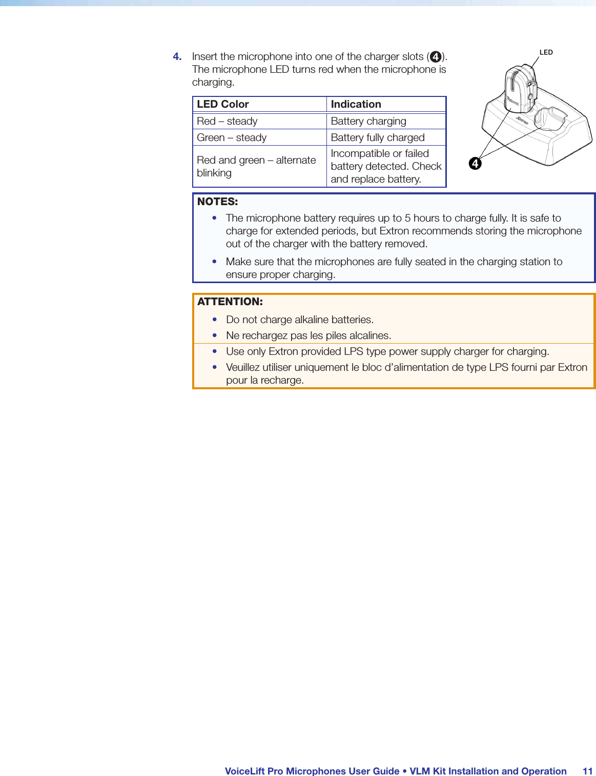  VoiceLift Pro Microphones User Guide • VLM Kit Installation and Operation 114.  Insert the microphone into one of the charger slots (4). The microphone LED turns red when the microphone is charging.LED Color IndicationRed – steady Battery chargingGreen – steady Battery fully chargedRed and green – alternate blinkingIncompatible or failed battery detected. Check and replace battery.NOTES: •  The microphone battery requires up to 5 hours to charge fully. It is safe to charge for extended periods, but Extron recommends storing the microphone out of the charger with the battery removed.•  Make sure that the microphones are fully seated in the charging station to ensure proper charging.ATTENTION:•  Do not charge alkaline batteries.•  Ne rechargez pas les piles alcalines.•  Use only Extron provided LPS type power supply charger for charging.•  Veuillez utiliser uniquement le bloc d’alimentation de type LPS fourni par Extron pour la recharge.