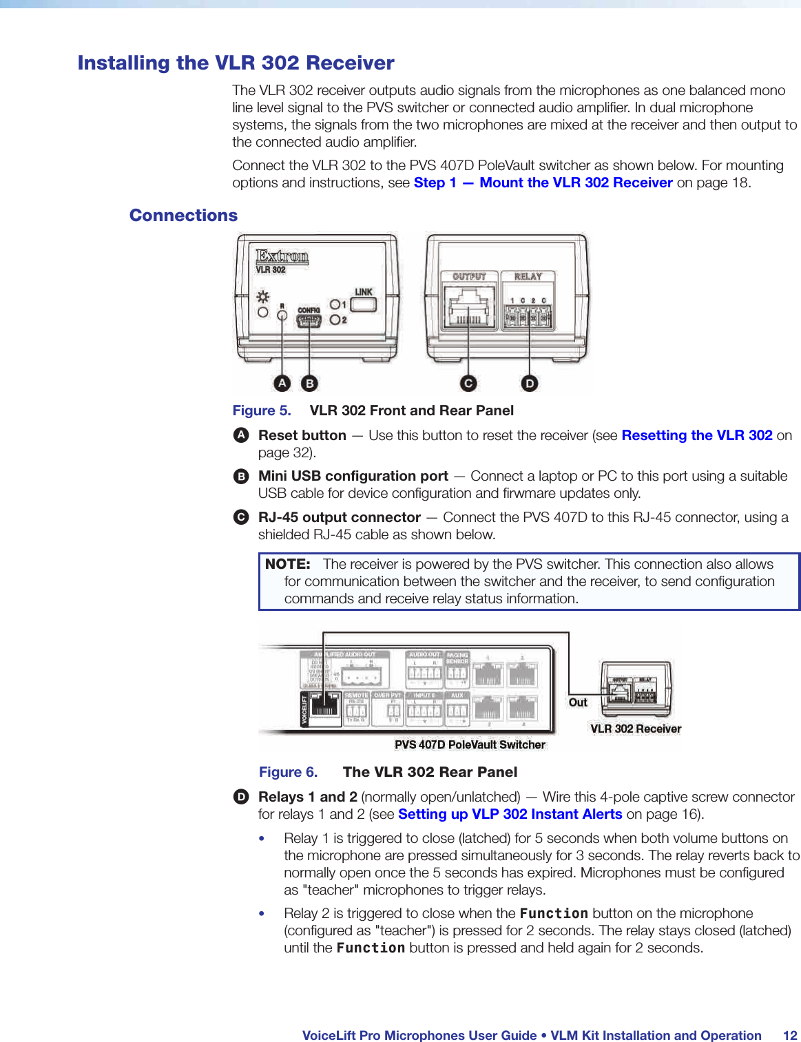  VoiceLift Pro Microphones User Guide • VLM Kit Installation and Operation 12Installing the VLR 302 ReceiverThe VLR 302 receiver outputs audio signals from the microphones as one balanced mono line level signal to the PVS switcher or connected audio amplifier. In dual microphone systems, the signals from the two microphones are mixed at the receiver and then output to the connected audio amplifier. Connect the VLR 302 to the PVS 407D PoleVault switcher as shown below. For mounting options and instructions, see Step 1 — Mount the VLR 302 Receiver on page 18.ConnectionsFigure 5.  VLR 302 Front and Rear PanelA Reset button — Use this button to reset the receiver (see Resetting the VLR 302 on page 32).B Mini USB configuration port — Connect a laptop or PC to this port using a suitable USB cable for device configuration and firwmare updates only.C RJ-45 output connector — Connect the PVS 407D to this RJ-45 connector, using a shielded RJ-45 cable as shown below.NOTE:  The receiver is powered by the PVS switcher. This connection also allows for communication between the switcher and the receiver, to send configuration commands and receive relay status information.Figure 6.  The VLR 302 Rear PanelD Relays 1 and 2 (normally open/unlatched) — Wire this 4-pole captive screw connector for relays 1 and 2 (see Setting up VLP 302 Instant Alerts on page 16).•  Relay 1 is triggered to close (latched) for 5 seconds when both volume buttons on the microphone are pressed simultaneously for 3 seconds. The relay reverts back to normally open once the 5 seconds has expired. Microphones must be configured as &quot;teacher&quot; microphones to trigger relays.•  Relay 2 is triggered to close when the Function button on the microphone (configured as &quot;teacher&quot;) is pressed for 2 seconds. The relay stays closed (latched) until the Function button is pressed and held again for 2 seconds.