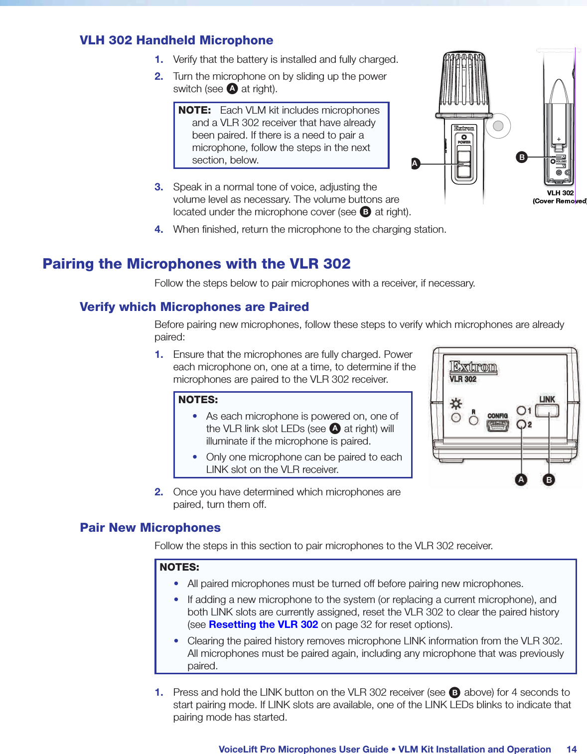  VoiceLift Pro Microphones User Guide • VLM Kit Installation and Operation 14VLH 302 Handheld Microphone1.  Verify that the battery is installed and fully charged.2.  Turn the microphone on by sliding up the power switch (see A at right).NOTE:  Each VLM kit includes microphones and a VLR 302 receiver that have already been paired. If there is a need to pair a microphone, follow the steps in the next section, below.3.  Speak in a normal tone of voice, adjusting the volume level as necessary. The volume buttons are located under the microphone cover (see B at right).4.  When finished, return the microphone to the charging station.Pairing the Microphones with the VLR 302Follow the steps below to pair microphones with a receiver, if necessary.Verify which Microphones are PairedBefore pairing new microphones, follow these steps to verify which microphones are already paired:1.  Ensure that the microphones are fully charged. Power each microphone on, one at a time, to determine if the microphones are paired to the VLR 302 receiver.NOTES: •  As each microphone is powered on, one of the VLR link slot LEDs (see A at right) will illuminate if the microphone is paired.•  Only one microphone can be paired to each LINK slot on the VLR receiver.2.  Once you have determined which microphones are paired, turn them off.Pair New MicrophonesFollow the steps in this section to pair microphones to the VLR 302 receiver.NOTES: •  All paired microphones must be turned off before pairing new microphones.•  If adding a new microphone to the system (or replacing a current microphone), and both LINK slots are currently assigned, reset the VLR 302 to clear the paired history (see Resetting the VLR 302 on page 32 for reset options).•  Clearing the paired history removes microphone LINK information from the VLR 302. All microphones must be paired again, including any microphone that was previously paired.1.  Press and hold the LINK button on the VLR 302 receiver (see B above) for 4 seconds to start pairing mode. If LINK slots are available, one of the LINK LEDs blinks to indicate that pairing mode has started.