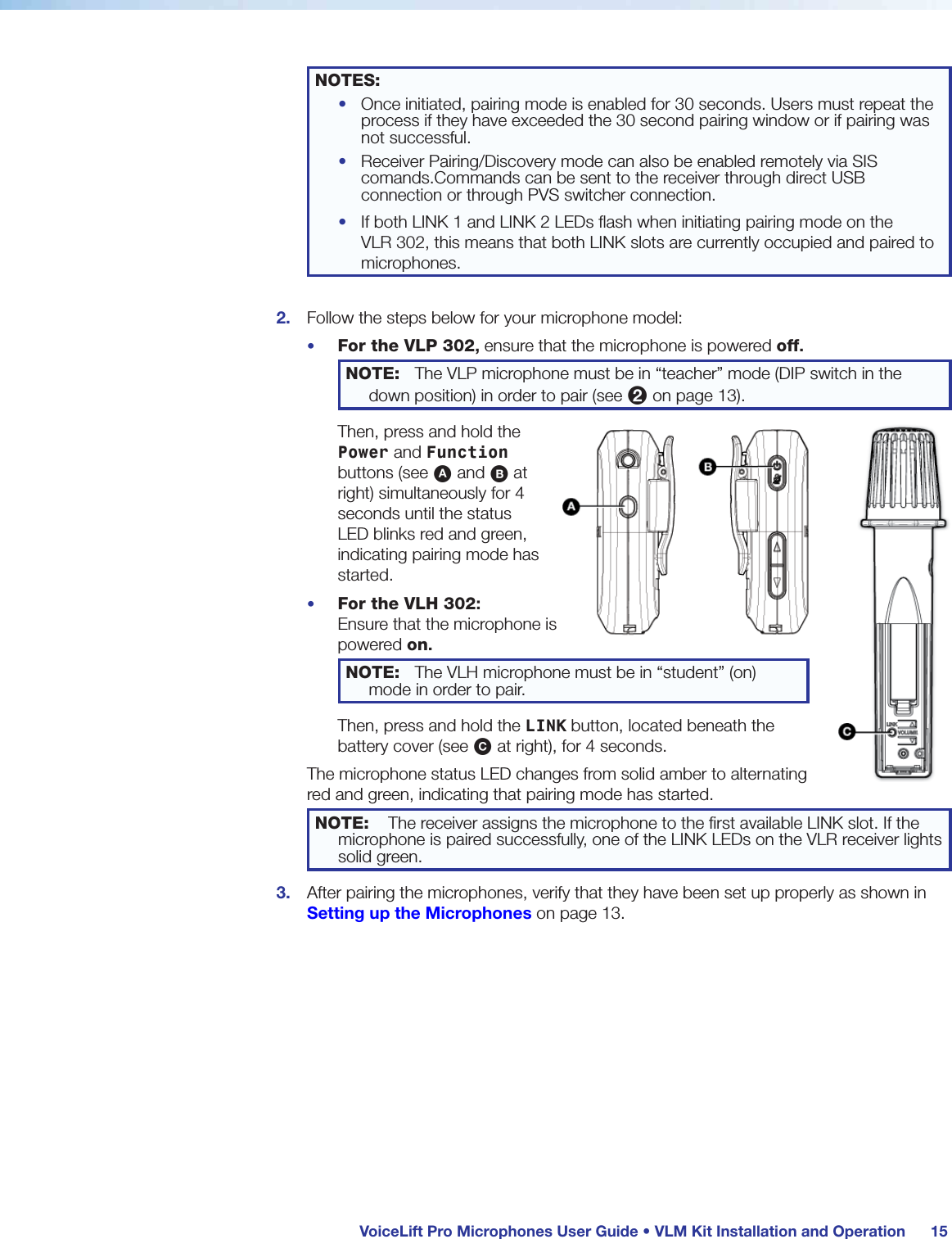  VoiceLift Pro Microphones User Guide • VLM Kit Installation and Operation 15NOTES: •  Once initiated, pairing mode is enabled for 30 seconds. Users must repeat the process if they have exceeded the 30 second pairing window or if pairing was not successful.•  Receiver Pairing/Discovery mode can also be enabled remotely via SIS comands.Commands can be sent to the receiver through direct USB connection or through PVS switcher connection.•  If both LINK 1 and LINK 2 LEDs ﬂash when initiating pairing mode on the  VLR 302, this means that both LINK slots are currently occupied and paired to microphones.2.  Follow the steps below for your microphone model:•  For the VLP 302, ensure that the microphone is powered off.  NOTE:  The VLP microphone must be in “teacher” mode (DIP switch in the down position) in order to pair (see 2 on page 13).Then, press and hold the Power and Function buttons (see A and B at right) simultaneously for 4 seconds until the status LED blinks red and green, indicating pairing mode has started.•  For the VLH 302: Ensure that the microphone is powered on. NOTE:  The VLH microphone must be in “student” (on) mode in order to pair.Then, press and hold the LINK button, located beneath the battery cover (see C at right), for 4 seconds.The microphone status LED changes from solid amber to alternating red and green, indicating that pairing mode has started.NOTE:  The receiver assigns the microphone to the ﬁrst available LINK slot. If the microphone is paired successfully, one of the LINK LEDs on the VLR receiver lights solid green.3.  After pairing the microphones, verify that they have been set up properly as shown in Setting up the Microphones on page 13.