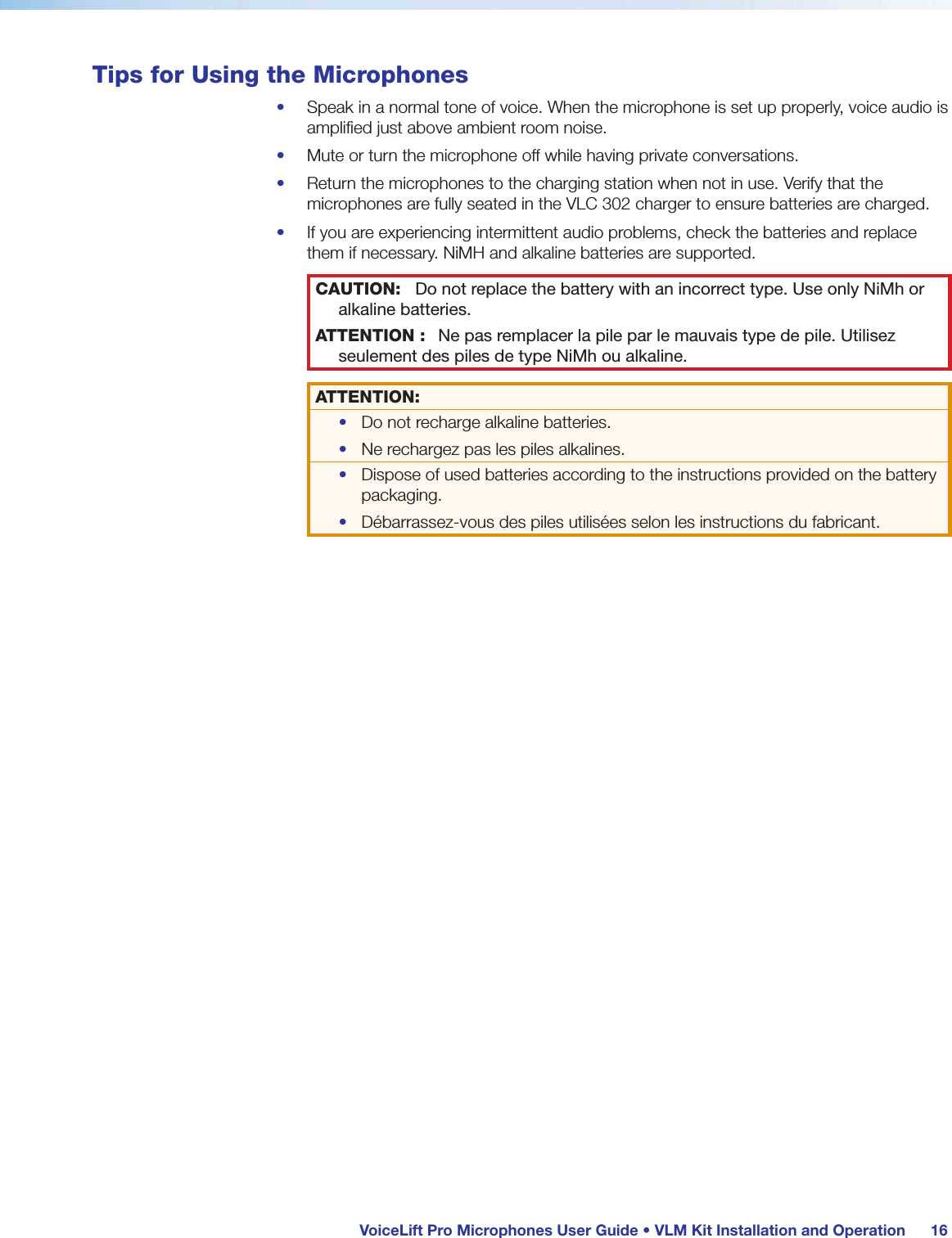  VoiceLift Pro Microphones User Guide • VLM Kit Installation and Operation 16Tips for Using the Microphones•  Speak in a normal tone of voice. When the microphone is set up properly, voice audio is amplified just above ambient room noise.•  Mute or turn the microphone off while having private conversations.•  Return the microphones to the charging station when not in use. Verify that the microphones are fully seated in the VLC 302 charger to ensure batteries are charged.•  If you are experiencing intermittent audio problems, check the batteries and replace them if necessary. NiMH and alkaline batteries are supported.CAUTION: Do not replace the battery with an incorrect type. Use only NiMh or alkaline batteries.ATTENTION : Ne pas remplacer la pile par le mauvais type de pile. Utilisez seulement des piles de type NiMh ou alkaline.ATTENTION:•  Do not recharge alkaline batteries.•  Ne rechargez pas les piles alkalines.•  Dispose of used batteries according to the instructions provided on the battery packaging.•  Débarrassez-vous des piles utilisées selon les instructions du fabricant.
