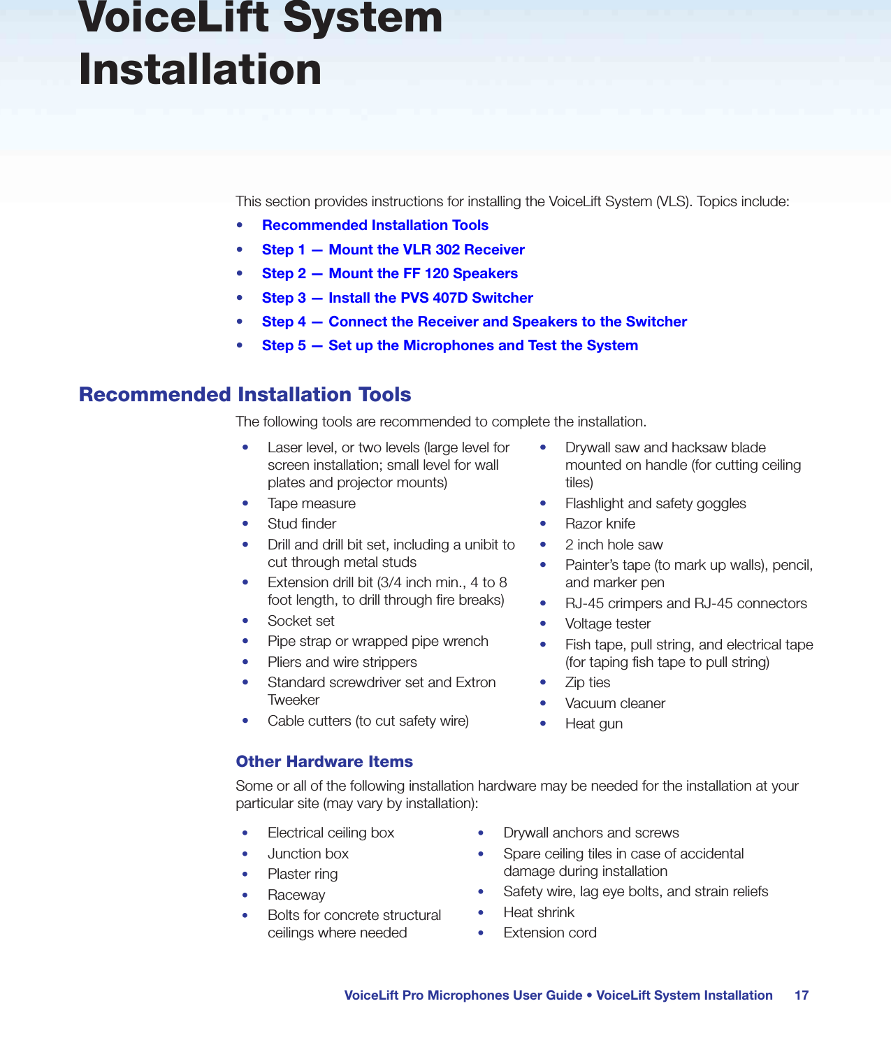 VoiceLift Pro Microphones User Guide • VoiceLift System Installation 17VoiceLift System InstallationThis section provides instructions for installing the VoiceLift System (VLS). Topics include:•  Recommended Installation Tools•  Step 1 — Mount the VLR 302 Receiver•  Step 2 — Mount the FF 120 Speakers•  Step 3 — Install the PVS 407D Switcher•  Step 4 — Connect the Receiver and Speakers to the Switcher•  Step 5 — Set up the Microphones and Test the SystemRecommended Installation ToolsThe following tools are recommended to complete the installation.•  Laser level, or two levels (large level for screen installation; small level for wall plates and projector mounts)•  Tape measure•  Stud finder•  Drill and drill bit set, including a unibit to cut through metal studs•  Extension drill bit (3/4 inch min., 4 to 8 foot length, to drill through fire breaks)•  Socket set•  Pipe strap or wrapped pipe wrench•  Pliers and wire strippers•  Standard screwdriver set and Extron Tweeker•  Cable cutters (to cut safety wire)•  Drywall saw and hacksaw blade mounted on handle (for cutting ceiling tiles)•  Flashlight and safety goggles•  Razor knife•  2 inch hole saw•  Painter’s tape (to mark up walls), pencil, and marker pen•  RJ-45 crimpers and RJ-45 connectors•  Voltage tester•  Fish tape, pull string, and electrical tape (for taping fish tape to pull string)•  Zip ties•  Vacuum cleaner•  Heat gunOther Hardware ItemsSome or all of the following installation hardware may be needed for the installation at your particular site (may vary by installation):•  Electrical ceiling box•  Junction box•  Plaster ring•  Raceway•  Bolts for concrete structural ceilings where needed•  Drywall anchors and screws•  Spare ceiling tiles in case of accidental damage during installation•  Safety wire, lag eye bolts, and strain reliefs•  Heat shrink•  Extension cord